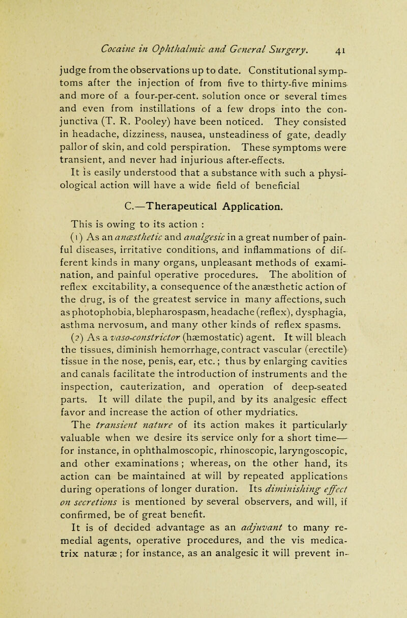 judge from the observations up to date. Constitutional symp- toms after the injection of from five to thirty-five minims and more of a four-per-cent. solution once or several times and even from instillations of a few drops into the con- junctiva (T. R. Pooley) have been noticed. They consisted in headache, dizziness, nausea, unsteadiness of gate, deadly pallor of skin, and cold perspiration. These symptoms were transient, and never had injurious after-effects. It is easily understood that a substance with such a physi- ological action will have a wide field of beneficial C.—Therapeutical Application. This is owing to its action : (1) As an anesthetic and analgesic in a great number of pain- ful diseases, irritative conditions, and inflammations of dif- ferent kinds in many organs, unpleasant methods of exami- nation, and painful operative procedures. The abolition of reflex excitability, a consequence of the anaesthetic action of the drug, is of the greatest service in many affections, such as photophobia, blepharospasm, headache (reflex), dysphagia, asthma nervosum, and many other kinds of reflex spasms. (?) As a vaso-constrictor (haemostatic) agent. It will bleach the tissues, diminish hemorrhage, contract vascular (erectile) tissue in the nose, penis, ear, etc.; thus by enlarging cavities and canals facilitate the introduction of instruments and the inspection, cauterization, and operation of deep-seated parts. It will dilate the pupil, and by its analgesic effect favor and increase the action of other mydriatics. The transient nature of its action makes it particularly valuable when we desire its service only for a short time— for instance, in ophthalmoscopic, rhinoscopic, laryngoscopic, and other examinations; whereas, on the other hand, its action can be maintained at will by repeated applications during operations of longer duration. Its diminishing effect on secretions is mentioned by several observers, and will, if confirmed, be of great benefit. It is of decided advantage as an adjuvant to many re- medial agents, operative procedures, and the vis medica- trix naturae ; for instance, as an analgesic it will prevent in-