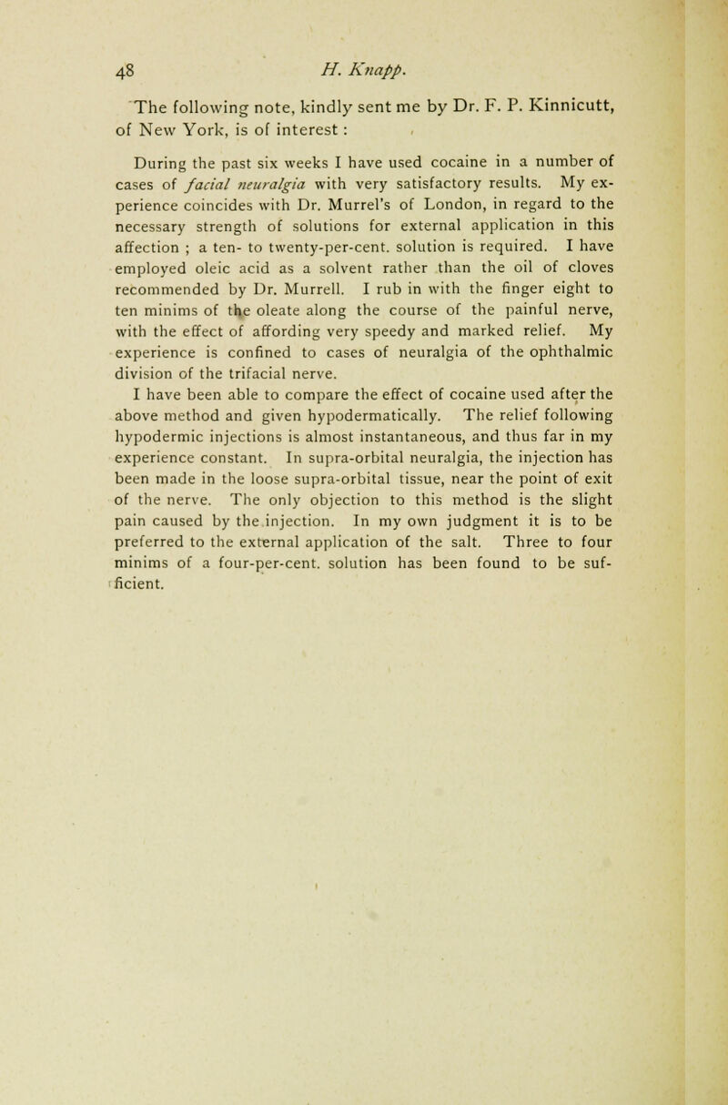 The following note, kindly sent me by Dr. F. P. Kinnicutt, of New York, is of interest: During the past six weeks I have used cocaine in a number of cases of facial neuralgia with very satisfactory results. My ex- perience coincides with Dr. Murrel's of London, in regard to the necessary strength of solutions for external application in this affection ; a ten- to twenty-per-cent. solution is required. I have employed oleic acid as a solvent rather than the oil of cloves recommended by Dr. Murrell. I rub in with the finger eight to ten minims of the oleate along the course of the painful nerve, with the effect of affording very speedy and marked relief. My experience is confined to cases of neuralgia of the ophthalmic division of the trifacial nerve. I have been able to compare the effect of cocaine used after the above method and given hypodermatically. The relief following hypodermic injections is almost instantaneous, and thus far in my experience constant. In supra-orbital neuralgia, the injection has been made in the loose supra-orbital tissue, near the point of exit of the nerve. The only objection to this method is the slight pain caused by the injection. In my own judgment it is to be preferred to the external application of the salt. Three to four minims of a four-per-cent. solution has been found to be suf- ficient.