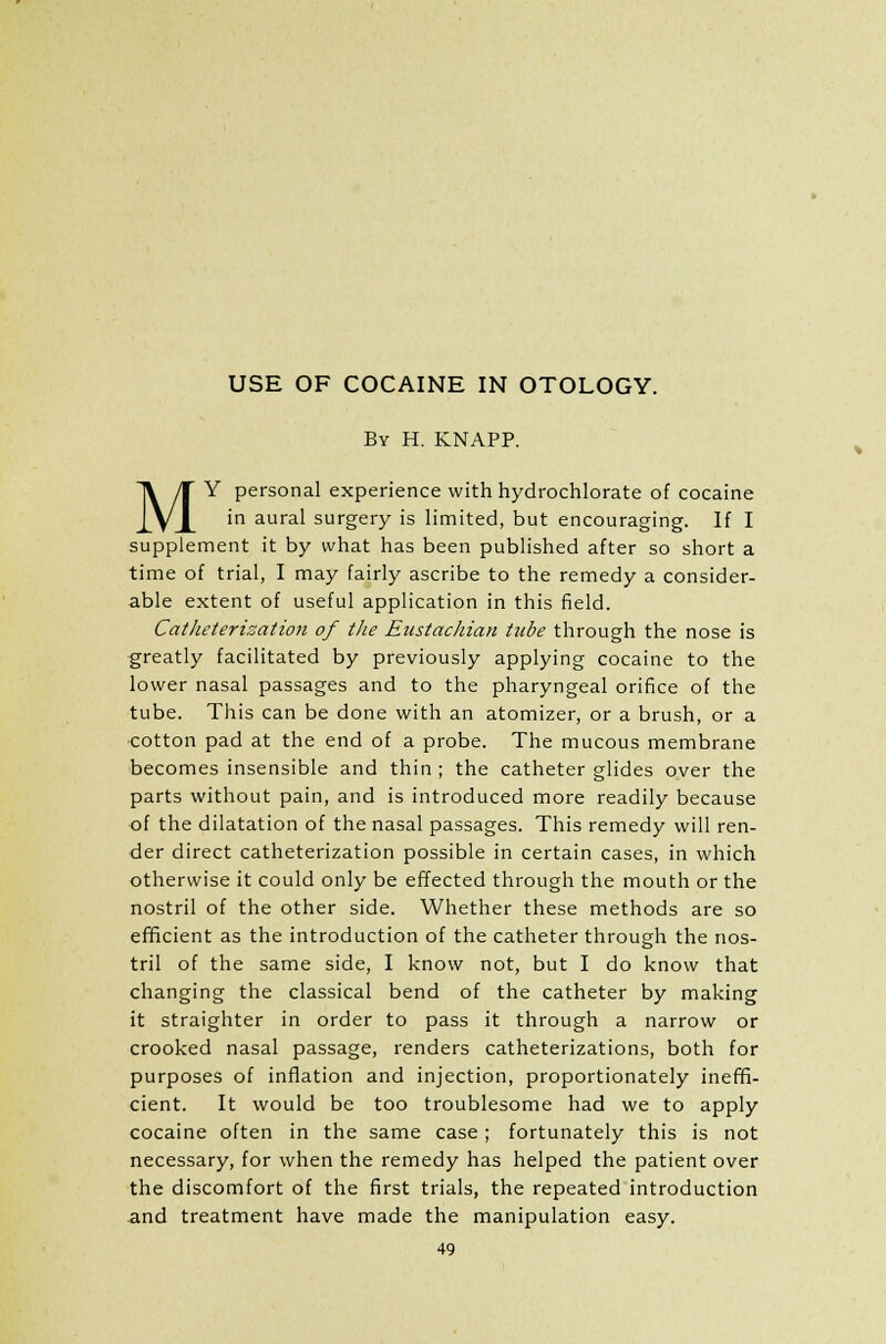 USE OF COCAINE IN OTOLOGY. By H. KNAPP. MY personal experience with hydrochlorate of cocaine in aural surgery is limited, but encouraging. If I supplement it by what has been published after so short a time of trial, I may fairly ascribe to the remedy a consider- able extent of useful application in this field. Catheterization of the Eustachian tube through the nose is greatly facilitated by previously applying cocaine to the lower nasal passages and to the pharyngeal orifice of the tube. This can be done with an atomizer, or a brush, or a cotton pad at the end of a probe. The mucous membrane becomes insensible and thin ; the catheter glides over the parts without pain, and is introduced more readily because of the dilatation of the nasal passages. This remedy will ren- der direct catheterization possible in certain cases, in which otherwise it could only be effected through the mouth or the nostril of the other side. Whether these methods are so efficient as the introduction of the catheter through the nos- tril of the same side, I know not, but I do know that changing the classical bend of the catheter by making it straighter in order to pass it through a narrow or crooked nasal passage, renders catheterizations, both for purposes of inflation and injection, proportionately ineffi- cient. It would be too troublesome had we to apply cocaine often in the same case; fortunately this is not necessary, for when the remedy has helped the patient over the discomfort of the first trials, the repeated introduction and treatment have made the manipulation easy.