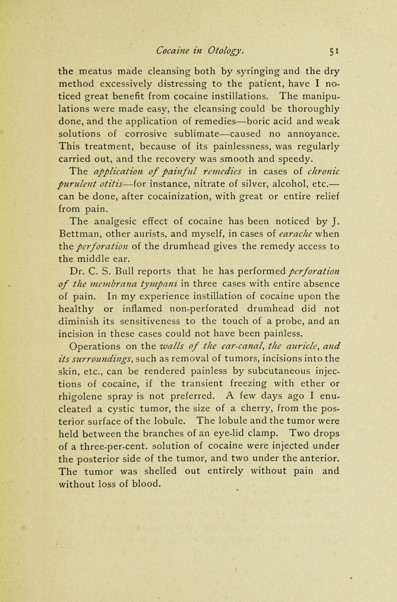the meatus made cleansing both by syringing and the dry method excessively distressing to the patient, have I no- ticed great benefit from cocaine instillations. The manipu- lations were made easy, the cleansing could be thoroughly done, and the application of remedies—boric acid and weak solutions of corrosive sublimate—caused no annoyance. This treatment, because of its painlessness, was regularly carried out, and the recovery was smooth and speedy. The application of painful remedies in cases of chronic purulent otitis—for instance, nitrate of silver, alcohol, etc.— can be done, after cocainization, with great or entire relief from pain. The analgesic effect of cocaine has been noticed by J. Bettman, other aurists, and myself, in cases of earache when the perforation of the drumhead gives the remedy access to the middle ear. Dr. C. S. Bull reports that he has performed perforation of the membrana tympani in three cases with entire absence of pain. In my experience instillation of cocaine upon the healthy or inflamed non-perforated drumhead did not diminish its sensitiveness to the touch of a probe, and an incision in these cases could not have been painless. Operations on the walls of the ear-canal, the auricle, and its surroundings, such as removal of tumors, incisions into the skin, etc., can be rendered painless by subcutaneous injec- tions of cocaine, if the transient freezing with ether or rhigolene spray is not preferred. A few days ago I enu- cleated a cystic tumor, the size of a cherry, from the pos- terior surface of the lobule. The lobule and the tumor were held between the branches of an eye-lid clamp. Two drops of a three-per-cent. solution of cocaine were injected under the posterior side of the tumor, and two under the anterior. The tumor was shelled out entirely without pain and without loss of blood.