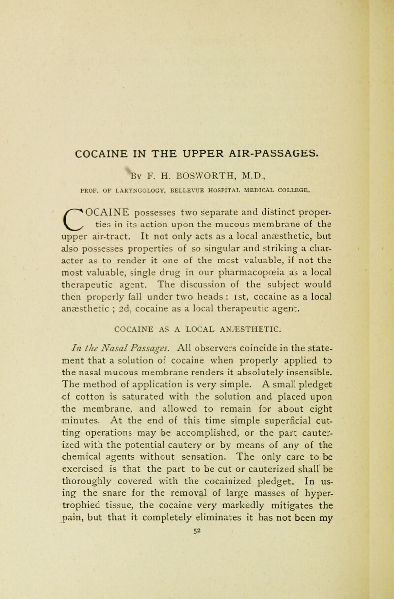 COCAINE IN THE UPPER AIR-PASSAGES. ^y F. H. BOSWORTH, M.D., PROF. OF LARYNGOLOGY, BELLEVUE HOSPITAL MEDICAL COLLEGE. COCAINE possesses two separate and distinct proper- ties in its action upon the mucous membrane of the upper air-tract. It not only acts as a local anaesthetic, but also possesses properties of so singular and striking a char- acter as to render it one of the most valuable, if not the most valuable, single drug in our pharmacopoeia as a local therapeutic agent. The discussion of the subject would then properly fall under two heads: 1st, cocaine as a local anaesthetic ; 2d, cocaine as a local therapeutic agent. COCAINE AS A LOCAL AN/ESTHETIC. In the Nasal Passages. All observers coincide in the state- ment that a solution of cocaine when properly applied to the nasal mucous membrane renders it absolutely insensible. The method of application is very simple. A small pledget of cotton is saturated with the solution and placed upon the membrane, and allowed to remain for about eight minutes. At the end of this time simple superficial cut- ting operations may be accomplished, or the part cauter- ized with the potential cautery or by means of any of the chemical agents without sensation. The only care to be exercised is that the part to be cut or cauterized shall be thoroughly covered with the cocainized pledget. In us- ing the snare for the removal of large masses of hyper- trophied tissue, the cocaine very markedly mitigates the pain, but that it completely eliminates it has not been my