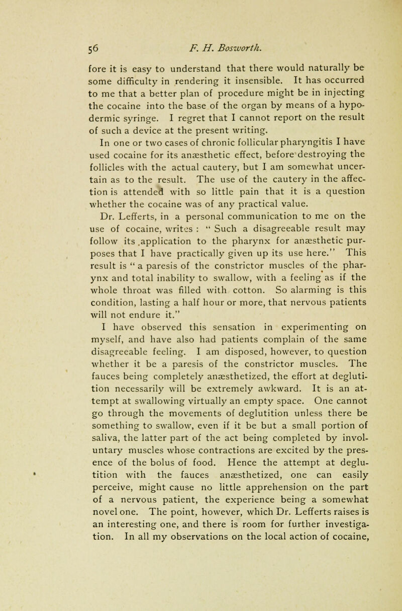 fore it is easy to understand that there would naturally be some difficulty in rendering it insensible. It has occurred to me that a better plan of procedure might be in injecting the cocaine into the base of the organ by means of a hypo- dermic syringe. I regret that I cannot report on the result of such a device at the present writing. In one or two cases of chronic follicular pharyngitis I have used cocaine for its anaesthetic effect, before destroying the follicles with the actual cautery, but I am somewhat uncer- tain as to the result. The use of the cautery in the affec- tion is attended with so little pain that it is a question whether the cocaine was of any practical value. Dr. Lefferts, in a personal communication to me on the use of cocaine, writes :  Such a disagreeable result may follow its .application to the pharynx for anaesthetic pur- poses that I have practically given up its use here. This result is a paresis of the constrictor muscles of the phar- ynx and total inability to swallow, with a feeling as if the whole throat was filled with cotton. So alarming is this condition, lasting a half hour or more, that nervous patients will not endure it. I have observed this sensation in experimenting on myself, and have also had patients complain of the same disagreeable feeling. I am disposed, however, to question whether it be a paresis of the constrictor muscles. The fauces being completely anaesthetized, the effort at degluti- tion necessarily will be extremely awkward. It is an at- tempt at swallowing virtually an empty space. One cannot go through the movements of deglutition unless there be something to swallow, even if it be but a small portion of saliva, the latter part of the act being completed by invol- untary muscles whose contractions are excited by the pres- ence of the bolus of food. Hence the attempt at deglu- tition with the fauces anaesthetized, one can easily perceive, might cause no little apprehension on the part of a nervous patient, the experience being a somewhat novel one. The point, however, which Dr. Lefferts raises is an interesting one, and there is room for further investiga- tion. In all my observations on the local action of cocaine,
