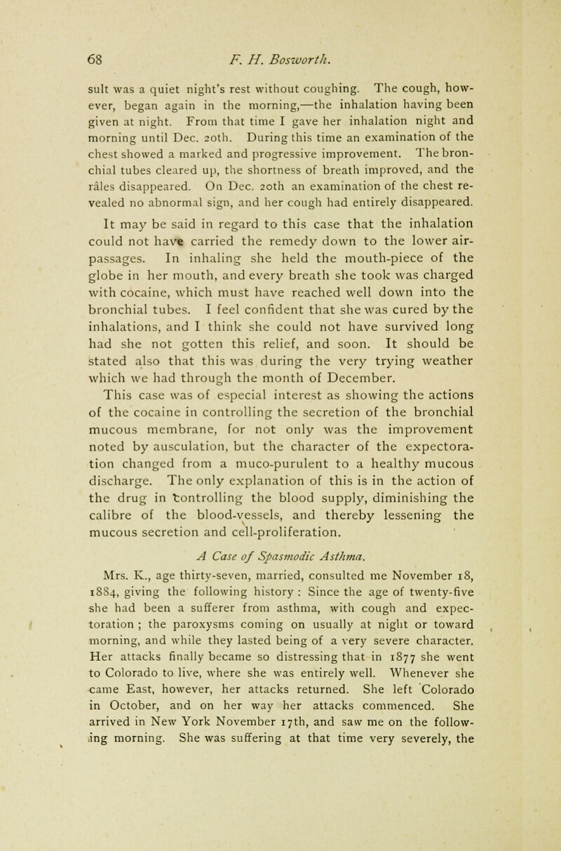suit was a quiet night's rest without coughing. The cough, how- ever, began again in the morning,—the inhalation having been given at night. From that time I gave her inhalation night and morning until Dec. 20th. During this time an examination of the chest showed a marked and progressive improvement. The bron- chial tubes cleared up, the shortness of breath improved, and the rales disappeared. On Dec. 20th an examination of the chest re- vealed no abnormal sign, and her cough had entirely disappeared. It may be said in regard to this case that the inhalation could not hav« carried the remedy down to the lower air- passages. In inhaling she held the mouth-piece of the globe in her mouth, and every breath she took was charged with cocaine, which must have reached well down into the bronchial tubes. I feel confident that she was cured by the inhalations, and I think she could not have survived long had she not gotten this relief, and soon. It should be stated also that this was during the very trying weather which we had through the month of December. This case was of especial interest as showing the actions of the cocaine in controlling the secretion of the bronchial mucous membrane, for not only was the improvement noted by ausculation, but the character of the expectora- tion changed from a muco-purulent to a healthy mucous discharge. The only explanation of this is in the action of the drug in tontrolling the blood supply, diminishing the calibre of the blood-vessels, and thereby lessening the mucous secretion and cell-proliferation. A Case of Spasmodic Asthma. Mrs. K., age thirty-seven, married, consulted me November 18, 18S4, giving the following history : Since the age of twenty-five she had been a sufferer from asthma, with cough and expec- toration ; the paroxysms coming on usually at night or toward morning, and while they lasted being of a very severe character. Her attacks finally became so distressing that in 1877 she went to Colorado to live, where she was entirely well. Whenever she came East, however, her attacks returned. She left Colorado in October, and on her way her attacks commenced. She arrived in New York November 17th, and saw me on the follow- ing morning. She was suffering at that time very severely, the