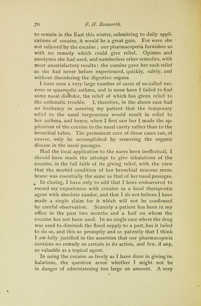 to remain in the East this winter, submitting to daily appli- cations of cocaine, it would be a great gain. For were she not relieved by the cocaine ; our pharmacopoeia furnishes us with no remedy which could give relief. Opiates and anodynes she had used, and numberless other remedies, with most unsatisfactory results ; the cocaine gave her such relief as she had never before experienced, quickly, safely, and without disordering the digestive organs. I have seen a very large number of cases of so-called ner- vous or spasmodic asthma, and in none have I failed to find some nasal disorder, the relief of which has given relief to the asthmatic trouble. I, therefore, in the above case had no hesitancy in assuring my patient that the temporary relief to the nasal turgescence would result in relief to her asthma, and hence, when I first saw her I made the ap- plication of the cocaine to the nasal cavity rather than to the bronchial tubes. The permanent cure of these cases can, of course, only be accomplished by removing the organic disease in the nasal passages. Had the local application to the nares been ineffectual, I should have made the attempt to give inhalations of the cocaine, in the full faith of its giving relief, with the view that the morbid condition of her bronchial mucous mem- brane was essentially the same as that of her nasal passages. ^ In closing, I have only to add that I have endeavored to record my experiences with cocaine as a local therapeutic agent with absolute candor, and that I do not believe I have made a single claim for it which will not be confirmed by careful observation. Scarcely a patient has been in my office in the past two months and a half on whom the cocaine has not been used. In no single case where the drug was used to diminish the flood supply to a part, has it failed to do so, and this so promptly and so patently that I think I am fully justified in the assertion that our pharmacopoeia contains no remedy so certain in its action, and few, if any, so valuable as a topical agent. In using the cocaine as freely as I have done in giving in- halations, the question arose whether I might not be in danger of administering too large an amount. A very