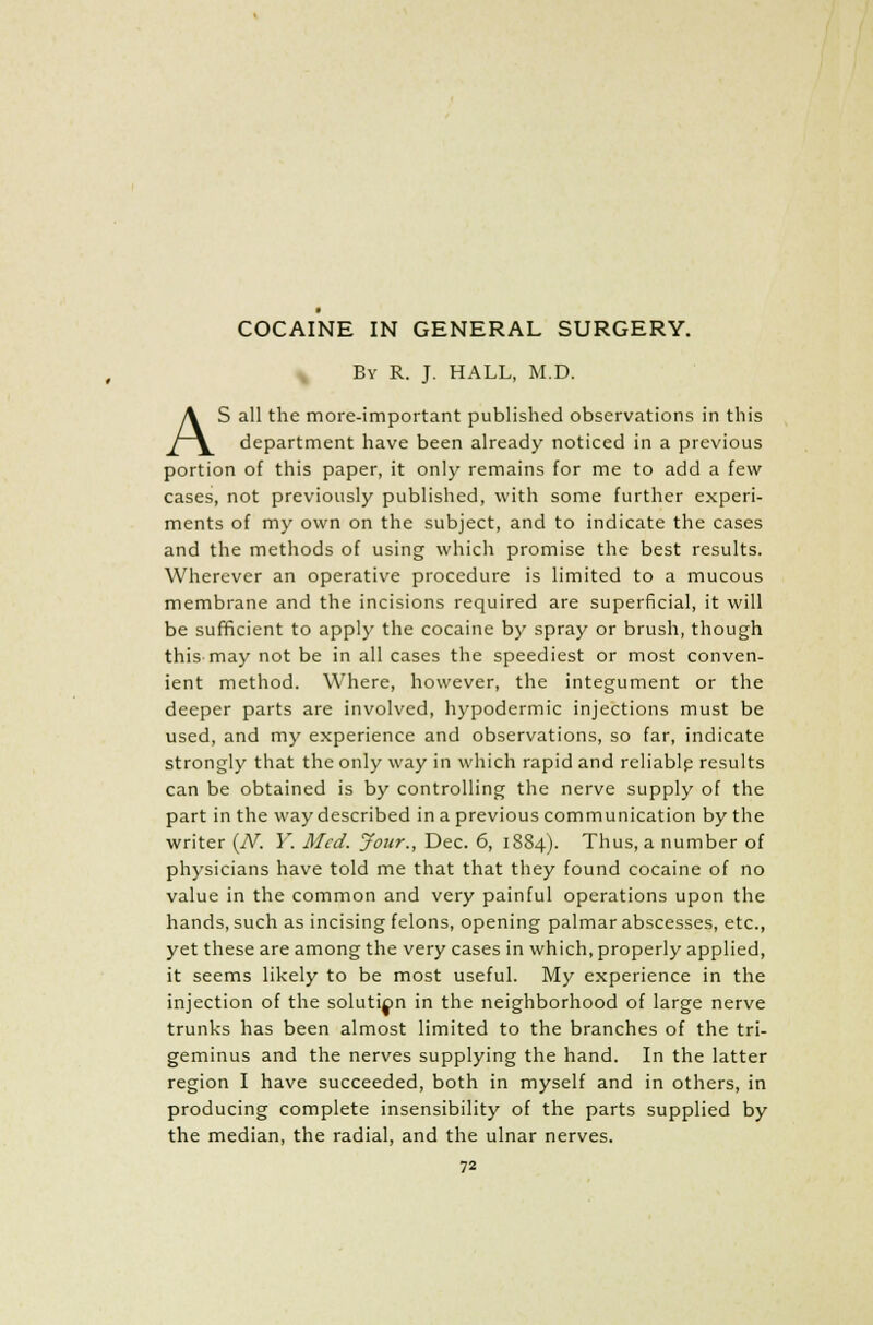 By R. J. HALL, M.D. AS all the more-important published observations in this department have been already noticed in a previous portion of this paper, it only remains for me to add a few cases, not previously published, with some further experi- ments of my own on the subject, and to indicate the cases and the methods of using which promise the best results. Wherever an operative procedure is limited to a mucous membrane and the incisions required are superficial, it will be sufficient to apply the cocaine by spray or brush, though this may not be in all cases the speediest or most conven- ient method. Where, however, the integument or the deeper parts are involved, hypodermic injections must be used, and my experience and observations, so far, indicate strongly that the only way in which rapid and reliable results can be obtained is by controlling the nerve supply of the part in the way described in a previous communication by the writer (N. Y. Med. Jour., Dec. 6, 1884). Thus, a number of physicians have told me that that they found cocaine of no value in the common and very painful operations upon the hands, such as incising felons, opening palmar abscesses, etc., yet these are among the very cases in which, properly applied, it seems likely to be most useful. My experience in the injection of the solution in the neighborhood of large nerve trunks has been almost limited to the branches of the tri- geminus and the nerves supplying the hand. In the latter region I have succeeded, both in myself and in others, in producing complete insensibility of the parts supplied by the median, the radial, and the ulnar nerves.