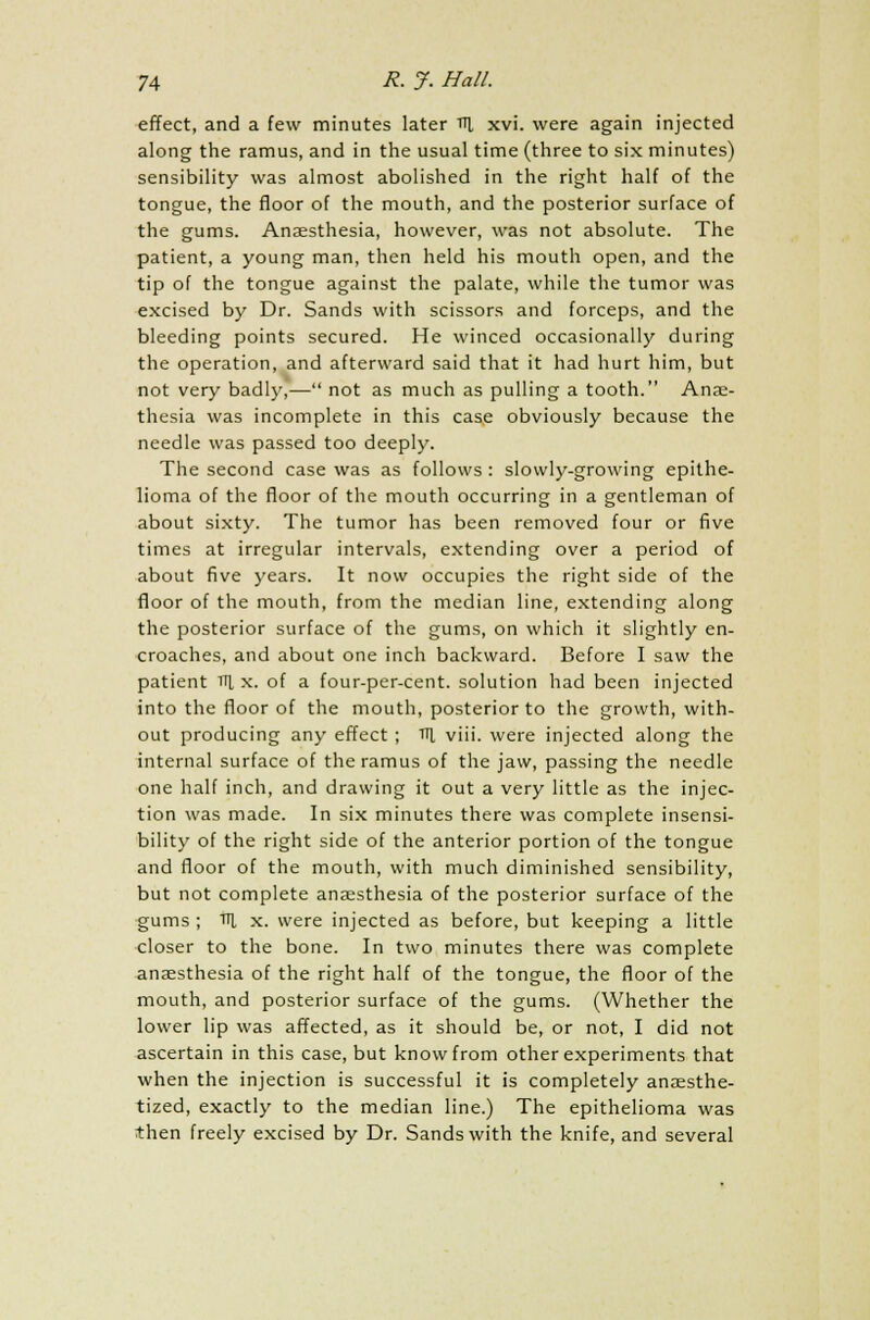 effect, and a few minutes later ni xvi. were again injected along the ramus, and in the usual time (three to six minutes) sensibility was almost abolished in the right half of the tongue, the floor of the mouth, and the posterior surface of the gums. Anaesthesia, however, was not absolute. The patient, a young man, then held his mouth open, and the tip of the tongue against the palate, while the tumor was excised by Dr. Sands with scissors and forceps, and the bleeding points secured. He winced occasionally during the operation, and afterward said that it had hurt him, but not very badly,— not as much as pulling a tooth. Anae- thesia was incomplete in this case obviously because the needle was passed too deeply. The second case was as follows : slowly-growing epithe- lioma of the floor of the mouth occurring in a gentleman of about sixty. The tumor has been removed four or five times at irregular intervals, extending over a period of about five years. It now occupies the right side of the floor of the mouth, from the median line, extending along the posterior surface of the gums, on which it slightly en- croaches, and about one inch backward. Before I saw the patient v\ x. of a four-per-cent. solution had been injected into the floor of the mouth, posterior to the growth, with- out producing any effect ; Til viii. were injected along the internal surface of the ramus of the jaw, passing the needle one half inch, and drawing it out a very little as the injec- tion was made. In six minutes there was complete insensi- bility of the right side of the anterior portion of the tongue and floor of the mouth, with much diminished sensibility, but not complete anaesthesia of the posterior surface of the gums ; ttl x. were injected as before, but keeping a little closer to the bone. In two minutes there was complete anaesthesia of the right half of the tongue, the floor of the mouth, and posterior surface of the gums. (Whether the lower lip was affected, as it should be, or not, I did not ascertain in this case, but know from other experiments that when the injection is successful it is completely anaesthe- tized, exactly to the median line.) The epithelioma was then freely excised by Dr. Sands with the knife, and several