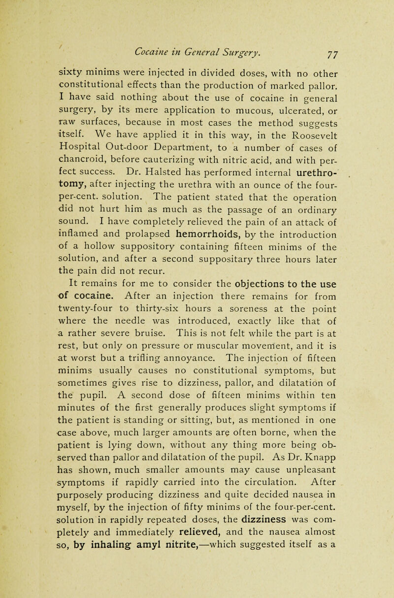 sixty minims were injected in divided doses, with no other constitutional effects than the production of marked pallor. I have said nothing about the use of cocaine in general surgery, by its mere application to mucous, ulcerated, or raw surfaces, because in most cases the method suggests itself. We have applied it in this way, in the Roosevelt Hospital Out-door Department, to a number of cases of chancroid, before cauterizing with nitric acid, and with per- fect success. Dr. Halsted has performed internal urethro- tomy, after injecting the urethra with an ounce of the four- per-cent. solution. The patient stated that the operation did not hurt him as much as the passage of an ordinary sound. I have completely relieved the pain of an attack of inflamed and prolapsed hemorrhoids, by the introduction of a hollow suppository containing fifteen minims of the solution, and after a second suppositary three hours later the pain did not recur. It remains for me to consider the objections to the use of cocaine. After an injection there remains for from twenty-four to thirty-six hours a soreness at the point where the needle was introduced, exactly like that of a rather severe bruise. This is not felt while the part is at rest, but only on pressure or muscular movement, and it is at worst but a trifling annoyance. The injection of fifteen minims usually causes no constitutional symptoms, but sometimes gives rise to dizziness, pallor, and dilatation of the pupil. A second dose of fifteen minims within ten minutes of the first generally produces slight symptoms if the patient is standing or sitting, but, as mentioned in one case above, much larger amounts are often borne, when the patient is lying down, without any thing more being ob- served than pallor and dilatation of the pupil. As Dr. Knapp has shown, much smaller amounts may cause unpleasant symptoms if rapidly carried into the circulation. After purposely producing dizziness and quite decided nausea in myself, by the injection of fifty minims of the four-per-cent. solution in rapidly repeated doses, the dizziness was com- pletely and immediately relieved, and the nausea almost so, by inhaling amyl nitrite,—which suggested itself as a