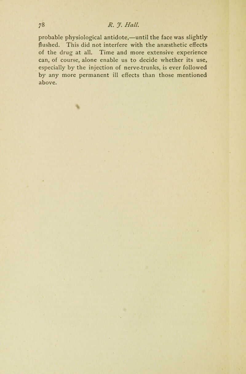 probable physiological antidote,—until the face was slightly flushed. This did not interfere with the anaesthetic effects of the drug at all. Time and more extensive experience can, of course, alone enable us to decide whether its use, especially by the injection of nerve-trunks, is ever followed by any more permanent ill effects than those mentioned above.