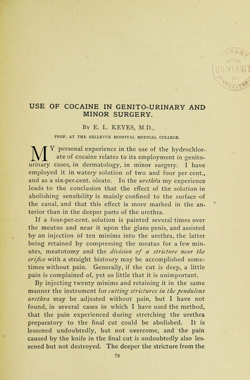 USE OF COCAINE IN GENITO-URINARY AND MINOR SURGERY. By E. L. KEYES, M.D., PROF. AT THE BELLEVUE HOSPITAL MEDICAL COLLEGE. MY personal experience in the use of the hydrochlor- ate of cocaine relates to its employment in genito- urinary cases, in dermatology, in minor surgery. I have employed it in watery solution of two and four per cent., and as a six-per-cent. oleate. In the urethra my experience leads to the conclusion that the effect of the solution in abolishing sensibility is mainly confined to the surface of the canal, and that this effect is more marked in the an- terior than in the deeper parts of the urethra. If a four-per-cent. solution is painted several times over the meatus and near it upon the glans penis, and assisted by an injection of ten minims into the urethra, the latter being retained by compressing the meatus for a few min- utes, meatotomy and the division of a stricture near the orifice with a straight bistoury may be accomplished some- times without pain. Generally, if the cut is deep, a little pain is complained of, yet so little that it is unimportant. By injecting twenty minims and retaining it in the same manner the instrument for cutting strictures in the pendulous urethra may be adjusted without pain, but I have not found, in several cases in which I have used the method, that the pain experienced during stretching the urethra preparatory to the final cut could be abolished. It is lessened undoubtedly, but not overcome, and the pain caused by the knife in the final cut is undoubtedly also les- sened but not destroyed. The deeper the stricture from the