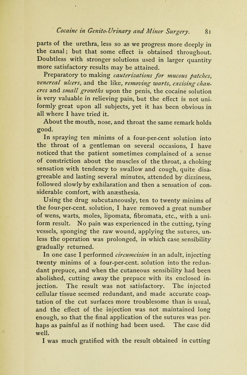 parts of the urethra, less so as we progress more deeply in the canal; but that some effect is obtained throughout. Doubtless with stronger solutions used in larger quantity more satisfactory results may be attained. Preparatory to making cauterizations for mucous patches, venereal ulcers, and the like, removing warts, excising chan- cres and small growths upon the penis, the cocaine solution is very valuable in relieving pain, but the effect is not uni- formly great upon all subjects, yet it has been obvious in all where I have tried it. About the mouth, nose, and throat the same remark holds good. In spraying ten minims of a four-per-cent solution into the throat of a gentleman on several occasions, I have noticed that the patient sometimes complained of a sense of constriction about the muscles of the throat, a choking sensation with tendency to swallow and cough, quite disa- greeable and lasting several minutes, attended by dizziness, followed slowly by exhilaration and then a sensation of con- siderable comfort, with anaesthesia. Using the drug subcutaneously, ten to twenty minims of the four-per-cent. solution, I have removed a great number of wens, warts, moles, lipomata, fibromata, etc., with a uni- form result. No pain was experienced in the cutting, tying vessels, sponging the raw wound, applying the sutures, un- less the operation was prolonged, in which case sensibility gradually returned. In one case I performed circumcision in an adult, injecting twenty minims of a four-per-cent. solution into the redun- dant prepuce, and when the cutaneous sensibility had been abolished, cutting away the prepuce with its enclosed in- jection. The result was not satisfactory. The injected cellular tissue seemed redundant, and made accurate coap- tation of the cut surfaces more troublesome than is usual, and the effect of the injection was not maintained long enough, so that the final application of the sutures was per- haps as painful as if nothing had been used. The case did well. I was much gratified with the result obtained in cutting