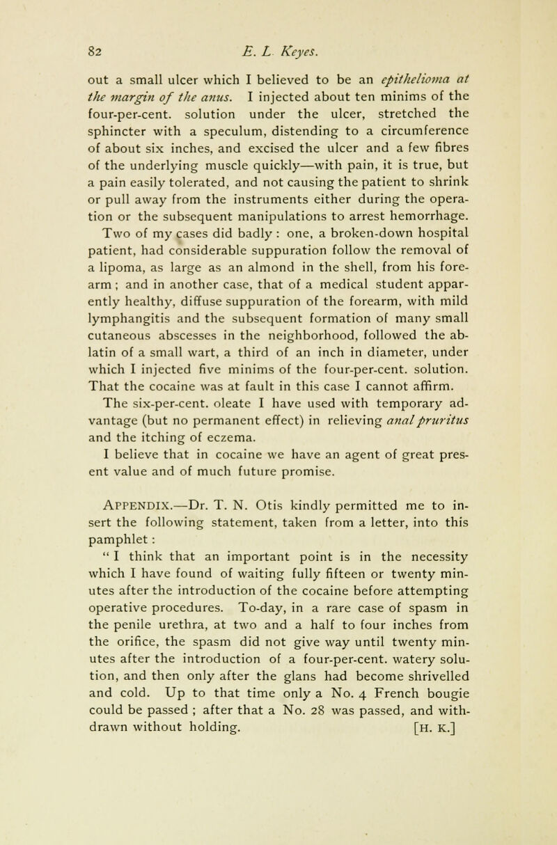 out a small ulcer which I believed to be an epithelioma at the margin of the anus. I injected about ten minims of the four-per-cent. solution under the ulcer, stretched the sphincter with a speculum, distending to a circumference of about six inches, and excised the ulcer and a few fibres of the underlying muscle quickly—with pain, it is true, but a pain easily tolerated, and not causing the patient to shrink or pull away from the instruments either during the opera- tion or the subsequent manipulations to arrest hemorrhage. Two of my cases did badly : one, a broken-down hospital patient, had considerable suppuration follow the removal of a lipoma, as large as an almond in the shell, from his fore- arm ; and in another case, that of a medical student appar- ently healthy, diffuse suppuration of the forearm, with mild lymphangitis and the subsequent formation of many small cutaneous abscesses in the neighborhood, followed the ab- latin of a small wart, a third of an inch in diameter, under which I injected five minims of the four-per-cent. solution. That the cocaine was at fault in this case I cannot affirm. The six-per-cent. oleate I have used with temporary ad- vantage (but no permanent effect) in relieving anal pruritus and the itching of eczema. I believe that in cocaine we have an agent of great pres- ent value and of much future promise. ArPENDlX.—Dr. T. N. Otis kindly permitted me to in- sert the following statement, taken from a letter, into this pamphlet :  I think that an important point is in the necessity which I have found of waiting fully fifteen or twenty min- utes after the introduction of the cocaine before attempting operative procedures. To-day, in a rare case of spasm in the penile urethra, at two and a half to four inches from the orifice, the spasm did not give way until twenty min- utes after the introduction of a four-per-cent. watery solu- tion, and then only after the glans had become shrivelled and cold. Up to that time only a No. 4 French bougie could be passed ; after that a No. 28 was passed, and with- drawn without holding. [H. K.]