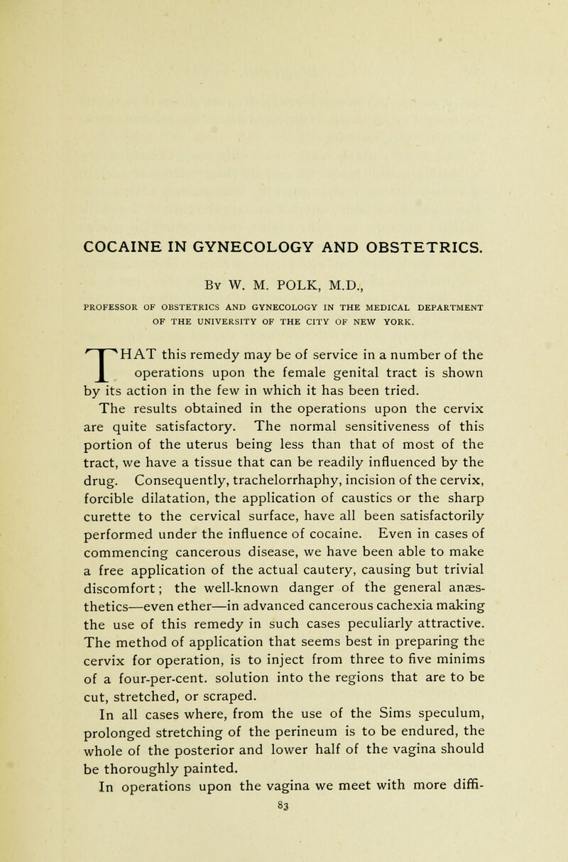COCAINE IN GYNECOLOGY AND OBSTETRICS. By W. M. POLK, M.D., PROFESSOR OF OBSTETRICS AND GYNECOLOGY IN THE MEDICAL DEPARTMENT OF THE UNIVERSITY OF THE CITY OF NEW YORK. THAT this remedy may be of service in a number of the operations upon the female genital tract is shown by its action in the few in which it has been tried. The results obtained in the operations upon the cervix are quite satisfactory. The normal sensitiveness of this portion of the uterus being less than that of most of the tract, we have a tissue that can be readily influenced by the drug. Consequently, trachelorrhaphy, incision of the cervix, forcible dilatation, the application of caustics or the sharp curette to the cervical surface, have all been satisfactorily performed under the influence of cocaine. Even in cases of commencing cancerous disease, we have been able to make a free application of the actual cautery, causing but trivial discomfort; the well-known danger of the general anaes- thetics—even ether—in advanced cancerous cachexia making the use of this remedy in such cases peculiarly attractive. The method of application that seems best in preparing the cervix for operation, is to inject from three to five minims of a four-per-cent. solution into the regions that are to be cut, stretched, or scraped. In all cases where, from the use of the Sims speculum, prolonged stretching of the perineum is to be endured, the whole of the posterior and lower half of the vagina should be thoroughly painted. In operations upon the vagina we meet with more diffi-