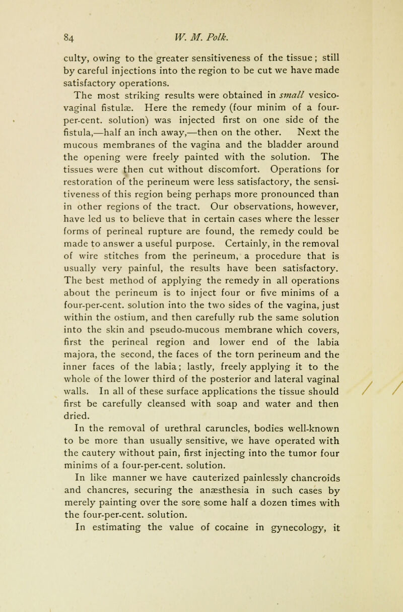 culty, owing to the greater sensitiveness of the tissue; still by careful injections into the region to be cut we have made satisfactory operations. The most striking results were obtained in small vesico- vaginal fistulae. Here the remedy (four minim of a four- per-cent. solution) was injected first on one side of the fistula,—half an inch away,—then on the other. Next the mucous membranes of the vagina and the bladder around the opening were freely painted with the solution. The tissues were then cut without discomfort. Operations for restoration of the perineum were less satisfactory, the sensi- tiveness of this region being perhaps more pronounced than in other regions of the tract. Our observations, however, have led us to believe that in certain cases where the lesser forms of perineal rupture are found, the remedy could be made to answer a useful purpose. Certainly, in the removal of wire stitches from the perineum, a procedure that is usually very painful, the results have been satisfactory. The best method of applying the remedy in all operations about the perineum is to inject four or five minims of a four-per-cent. solution into the two sides of the vagina, just within the ostium, and then carefully rub the same solution into the skin and pseudo-mucous membrane which covers, first the perineal region and lower end of the labia majora, the second, the faces of the torn perineum and the inner faces of the labia; lastly, freely applying it to the whole of the lower third of the posterior and lateral vaginal walls. In all of these surface applications the tissue should first be carefully cleansed with soap and water and then dried. In the removal of urethral caruncles, bodies well-known to be more than usually sensitive, we have operated with the cautery without pain, first injecting into the tumor four minims of a four-per-cent. solution. In like manner we have cauterized painlessly chancroids and chancres, securing the anaesthesia in such cases by merely painting over the sore some half a dozen times with the four-per-cent. solution. In estimating the value of cocaine in gynecology, it /