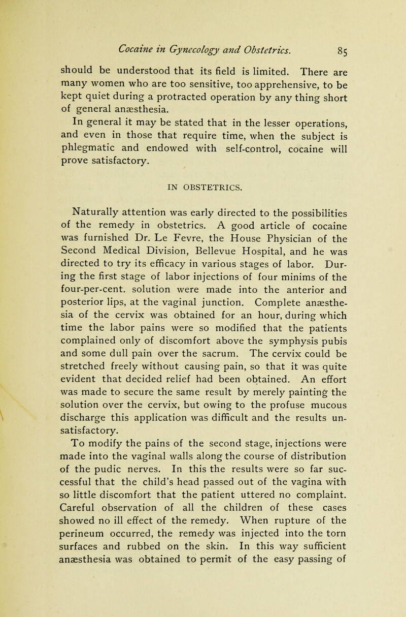 should be understood that its field is limited. There are many women who are too sensitive, too apprehensive, to be kept quiet during a protracted operation by any thing short of general anaesthesia. In general it may be stated that in the lesser operations, and even in those that require time, when the subject is phlegmatic and endowed with self-control, cocaine will prove satisfactory. IN OBSTETRICS. Naturally attention was early directed to the possibilities of the remedy in obstetrics. A good article of cocaine was furnished Dr. Le Fevre, the House Physician of the Second Medical Division, Bellevue Hospital, and he was directed to try its efficacy in various stages of labor. Dur- ing the first stage of labor injections of four minims of the four-per-cent. solution were made into the anterior and posterior lips, at the vaginal junction. Complete anaesthe- sia of the cervix was obtained for an hour, during which time the labor pains were so modified that the patients complained only of discomfort above the symphysis pubis and some dull pain over the sacrum. The cervix could be stretched freely without causing pain, so that it was quite evident that decided relief had been obtained. An effort was made to secure the same result by merely painting the solution over the cervix, but owing to the profuse mucous discharge this application was difficult and the results un- satisfactory. To modify the pains of the second stage, injections were made into the vaginal walls along the course of distribution of the pudic nerves. In this the results were so far suc- cessful that the child's head passed out of the vagina with so little discomfort that the patient uttered no complaint. Careful observation of all the children of these cases showed no ill effect of the remedy. When rupture of the perineum occurred, the remedy was injected into the torn surfaces and rubbed on the skin. In this way sufficient anaesthesia was obtained to permit of the easy passing of