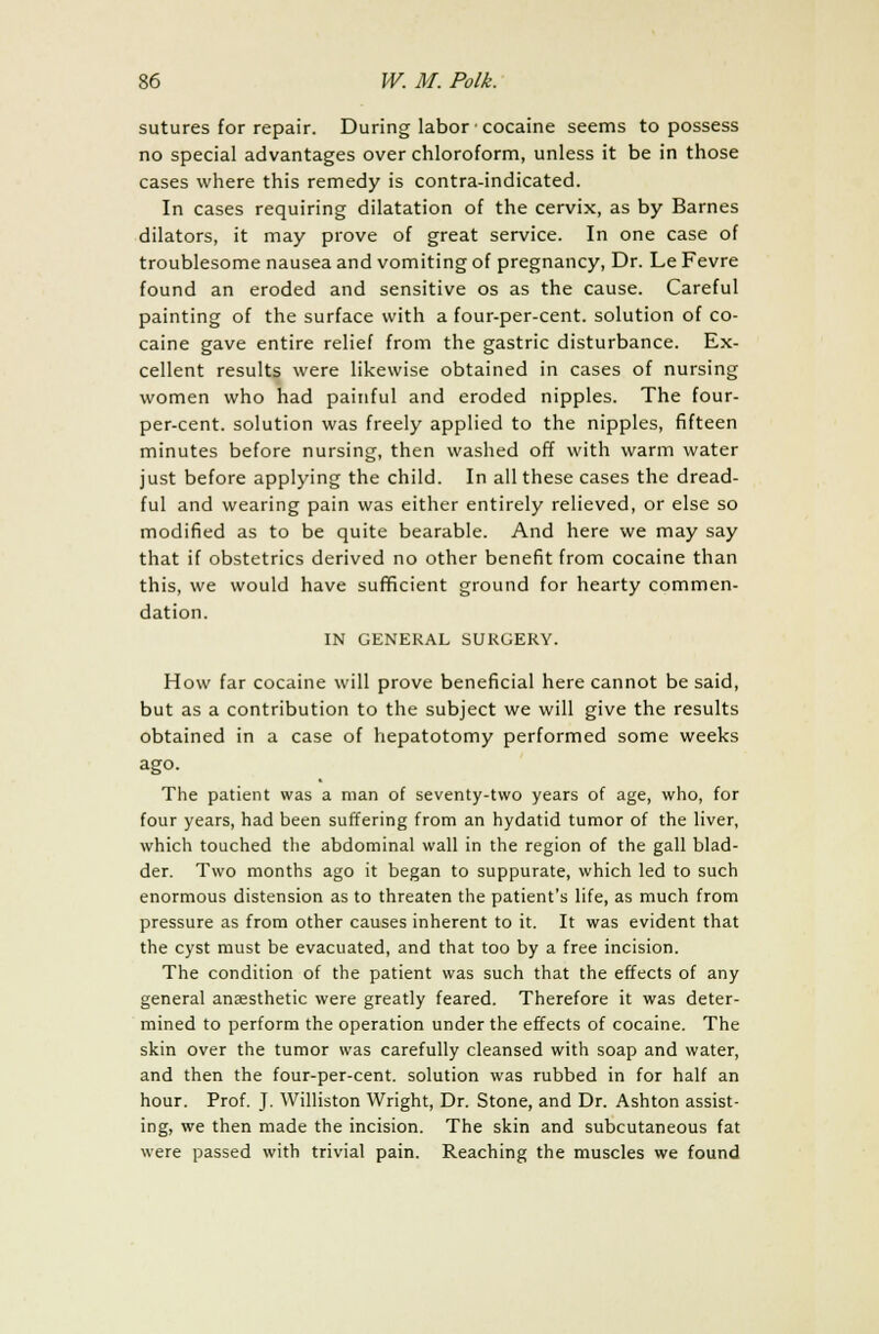 sutures for repair. During labor cocaine seems to possess no special advantages over chloroform, unless it be in those cases where this remedy is contra-indicated. In cases requiring dilatation of the cervix, as by Barnes dilators, it may prove of great service. In one case of troublesome nausea and vomiting of pregnancy, Dr. Le Fevre found an eroded and sensitive os as the cause. Careful painting of the surface with a four-per-cent. solution of co- caine gave entire relief from the gastric disturbance. Ex- cellent results were likewise obtained in cases of nursing women who had painful and eroded nipples. The four- per-cent. solution was freely applied to the nipples, fifteen minutes before nursing, then washed off with warm water just before applying the child. In all these cases the dread- ful and wearing pain was either entirely relieved, or else so modified as to be quite bearable. And here we may say that if obstetrics derived no other benefit from cocaine than this, we would have sufficient ground for hearty commen- dation. IN GENERAL SURGERY. How far cocaine will prove beneficial here cannot be said, but as a contribution to the subject we will give the results obtained in a case of hepatotomy performed some weeks ago. The patient was a man of seventy-two years of age, who, for four years, had been suffering from an hydatid tumor of the liver, which touched the abdominal wall in the region of the gall blad- der. Two months ago it began to suppurate, which led to such enormous distension as to threaten the patient's life, as much from pressure as from other causes inherent to it. It was evident that the cyst must be evacuated, and that too by a free incision. The condition of the patient was such that the effects of any general anaesthetic were greatly feared. Therefore it was deter- mined to perform the operation under the effects of cocaine. The skin over the tumor was carefully cleansed with soap and water, and then the four-per-cent. solution was rubbed in for half an hour. Prof. J. Williston Wright, Dr. Stone, and Dr. Ashton assist- ing, we then made the incision. The skin and subcutaneous fat were passed with trivial pain. Reaching the muscles we found