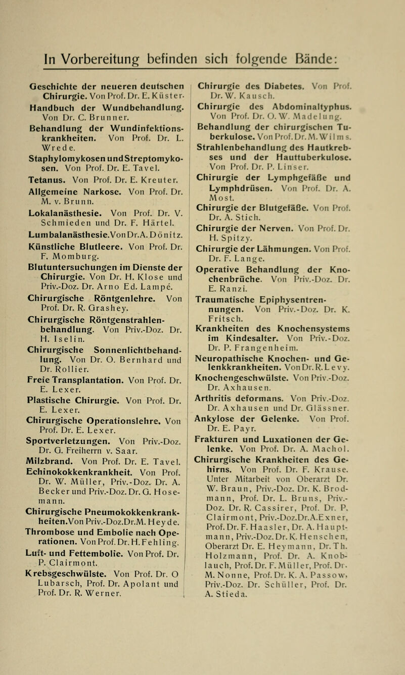 In Vorbereitung befinden sich folgende Bände Geschichte der neueren deutschen Chirurgie. Von Prof.Dr. E. Küster- Handbuch der Wundbehandlung. Von Dr. C. Brunn er. Behandlung der Wundinfektions- krankheiten. Von Prof. Dr. L. Wrede. Staphylomykosen undStreptomyko- sen. Von Prof. Dr. E. Tavel. Tetanus. Von Prof. Dr. E. Kreuter. Allgemeine Narkose. Von Prof. Dr. M. v. Brunn. Lokalanästhesie. Von Prof. Dr. V. Schmieden und Dr. F. Härtel. Lum balanästhesie.Von Dr. A. D ö n i t z. Künstliche Blutleere. Von Prof. Dr. F. Moni bürg. Blutuntersuchungen im Dienste der Chirurgie. Von Dr. H. Klose und Priv.-Doz. Dr. Arno Ed. Lampe. Chirurgische Röntgenlehre. Von Prof. Dr. R. Grashey. Chirurgische Röntgenstrahlen- behandlung. Von Priv.-Doz. Dr. H. I s e 1 i n. Chirurgische Sonnenlichtbehand- lung. Von Dr. O. Bernhard und Dr. Rollier. Freie Transplantation. Von Prof. Dr. E. Lexer. Plastische Chirurgie. Von Prof. Dr. E. Lexer. Chirurgische Operationslehre. Von Prof. Dr. E. Lexer. Sportverletzungen. Von Priv.-Doz. Dr. G. Freiherrn v. Saar. Milzbrand. Von Prof. Dr. E. Tavel. Echinokokkenkrankheit. Von Prof. Dr. W. Müller, Priv.-Doz. Dr. A. Becker und Priv.-Doz. Dr. G. Hose- m a n n. Chirurgische Pneumokokkenkrank- heiten.VonPriv.-Doz.Dr.M. Hey de. Thrombose und Embolie nach Ope- rationen. Von Prof. Dr. H. F e h 1 i n g. Luft- und Fettembolie. Von Prof. Dr. P. Clairmont. Krebsgeschwülste. Von Prof. Dr. O Lubarsch, Prof. Dr. Apolant und Prof. Dr. R. Werner. Chirurgie des Diabetes. Von Prof. Dr.W. Kau sei). Chirurgie des Abdominaltyphus. Von Prof. Dr. O.W. Madelung. Behandlung der chirurgischen Tu- berkulose. Von Prof.hr. .M.W il m s. Strahlenbehandlung des Hautkreb- ses und der Hauttuberkulose. Von Prof. Dr. P. Linser. Chirurgie der Lymphgefäße und Lymphdrüsen. Von Prof. Dr. A. Most. Chirurgie der Blutgefäße. Von Dr. A. Stich. Chirurgie der Nerven. Von Prof. Dr. H. Spitzy. Chirurgie der Lähmungen. Von Prof. Dr. F. Lange. Operative Behandlung der Kno- chenbrüche. Von Priv.-Doz. Dr. E. Ranzi. Traumatische Epiphysentren- nungen. Von Priv.-Doz. Dr. K. Fritsch. Krankheiten des Knochensystems im Kindesalter. Von Priv.-Doz. Dr. P. Frangenheim. Neuropathische Knochen- und Ge- lenkkrankheiten. Von Dr. R. Le vy. Knochengeschwülste. Von Priv.-Doz. Dr. Axhausen. Arthritis deformans. Von Priv.-Doz. Dr. Axhausen und Dr. Glässner. Ankylose der Gelenke. Von Prof. Dr. E. Payr. Frakturen und Luxationen der Ge- lenke. Von Prof. Dr. A. Machol. Chirurgische Krankheiten des Ge- hirns. Von Prof. Dr. F. Krause. Unter Mitarbeit von Oberarzt Dr. W. Braun, Priv.-Doz. Dr. K. Brod- mann, Prof. Dr. L. Bruns, Priv.- Doz. Dr. R. Cassirer, Prof. Dr. P. Clairmont, Priv.-Doz.Dr.A.E xner, Prof. Dr. F. H a a s I e r. Dr. A. H a u pt- mann, Priv.-Doz. Dr. K. H e n s c h e n. Oberarzt Dr. E. Hey mann. Dr. Th. Holzmann, Prof. Dr. A. Knob- I auch, Prof. Dr. F. Mü 11 cr, Prof. Dr. M.Nonne, Prof. Di. K. A. Pas.soWi Priv.-Doz. Dr. Schüller, Prof. Dr. A. Stieda.