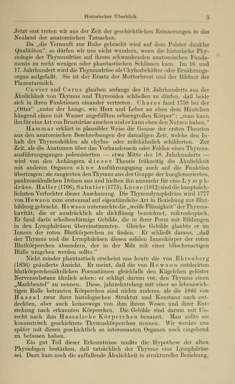 Historischer Überblick. Jetzt erst treten wir uns der Zeil dei geschichtlichen Erinnerungen ü Neuland der anatomischen Tatsachen. Da „die Vernunft zur Ruhe gebracht wird auf dem Polster dunklet Qualitäten, so dürfen wir uns nicht wundern, wenn <li<- historische Phy- siologie der Thymusdrüse auf ihrem schwankenden anatomischen Funda- mente zu recht wenigen oder phantastischen Schlüssen kam. Im 16. und 17. Jahrhundert wird die Thymusdrüse als Chylusbehälter oderErnahi organ aufgefaßt. Sie ist der Ersatz der Mutterbrusi and det Bildni Plazentarmilch. Cuvier und Carus glauben anfangs des 18. Jahrhunderts auf Ähnlichkeit von Thymus und Thyreoidea schließen zu dürfen, daß beide sich in ihren Funktionen einander vertreten. Charus fand 1758 bei der „Otter „unter der Lunge, wie Herz und Leber an eben dem Hautchen hängend einen mit Wasser angefüllten erbsengroßen Körper: ..man kann ihn für eine Art von Brustdrüse ansehen und er kann eben den Nutzen haben. Harn mar erklärt in plausibler Weise die Genese der ersten Theorien aus den anatomischen Beschreibungen der damaligen Zeit, welche den In- halt der Thymushöhlen als chylus- oder milchähnlich schilderten. Zur Zeit, als die Anatomen über das Vorhandensein oder Fehlen eines Thymus- ausführungsganges polemisierten —■ etwa Mitte des 18. Jahrhunderts — wird von den Anhängern dieser Theorie frühzeitig die Ähnlichkeit mit anderen Organen ohne Ausführungsgang auch auf die Funktion übertragen: sie rangierten den Thymus aus der Gruppe der konglomerierten, pankreasähnlichen Drüsen aus und hielten ihn nunmehr für eine L y m p h- drüse. Haller (1766), Sabatier (1775), Lucae (1812) sind die hauptsäch- lichsten Verfechter dieser Anschauung. Die Thymuslymphdrüse wird 1777 von Hewson zum erstenmal auf eigentümliche Art in Beziehung zur Blut- bildung gebracht. Hewson untersuchte die „weiße Flüssigkeif * derThymus- kavität, die er ausdrücklich als dickflüssig bezeichnet, mikroskopisch. Er fand darin scheibenförmige Gebilde, die in ihrer Form mit Bildungen in den Lymphdrüsen übereinstimmten. Gleiche Gebilde glaubte er im Innern der roten Blutkörperchen zu finden. Er schließt daraus. ..daß der Thymus und die Lymphdrüsen diesen soliden Innenkörper der roten Blutkörperchen absondern, der in der Milz mit einer bläschenartigen Hülle umgeben werden sollte. Nicht minder phantastisch erscheint uns heute die von Ehrenberg (1836) geäußerte Ansicht. Er meint, daß die von Hewson entdeckten blutkörperchenähnlichen Formationen gleichfalls den Kügelchen gelöster Nervensubstanz ähnlich sehen: er schlägt darum vor, den Thymus einen „Markbeutel zn nennen. Diese, jahrzehntelang mit einer so lebenswich- tigen Rolle betrauten Körperchen sind nichts anderes, als die 18-16 von Hassal zwar ihrer histologischen Struktur und Konstanz nach ent- deckten, aber auch keineswegs von ihm ihrem Wesen und ihrer Ent- stehung nach erkannten Körperchen. Die Gebilde sind darum mit Un- recht nach ihm Hassal sc he Körperchen benannt. Man sollte sie konzentrisch geschichtete Thymuskörperchen nennen. Wir weiden uns später mit diesen geschichtlich so interessanten Organen noch eingehend zu befassen haben. Ein gut Teil dieser Erkenntnisse mußte die Hypothese der alten Physiologen bestärken, daß tatsächlich der Thymus eine Lymphdrüse sei. Dazu kam noch die auffallende Ähnlichkeit in struktureller Beziehung.