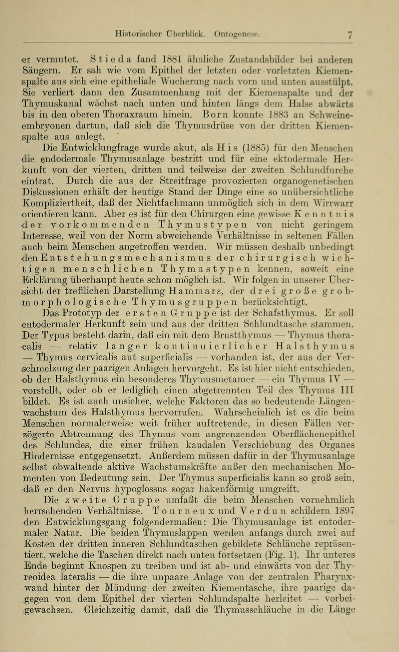 Ili itorischei C bi rblick. Ontogi aeae. •er vermutet. Stieda fand 1881 ähnliche Zustandsbilder bei and »Säugern. Er sah wie vom Epithel der letzten oder vorletzten Kiemen- «palte aus sich eine epitheliale Wucherung nach vorn und unten ausstülpt. Sie verliert dann den Zusammenhang mit der Kiemenspalte und Thymuskanal wächst nach unten und hinten längs dem tXalse abi bis in den oberen Thoraxraum hinein. Born konnte 1883 an Schweine- embryonen dartun, daß sich die Thymusdrüse von der dritten Ki'-men- spalte aus anlegt. Die Entwicklungfrage wurde akut, als H i s (1885) für den Menschen die endodermale Thymusanlage bestritt und für eine ektodermale Her- kunft von der vierten, dritten und teilweise der zweiten Schlundfurche eintrat. Durch die aus der Streitfrage provozierten organogenetischen Diskussionen erhält der heutige Stand der Dinge eine so unübersichtliche Kompliziertheit, daß der Nichtfachmann unmöglich sich in dem Wirrwarr orientieren kann. Aber es ist für den Chirurgen eine gewisse Kenntnis der vorkommenden T h y m u s t y p e n von nicht geringem Interesse, weil von der Norm abweichende Verhältnisse in seltenen Fällen auch beim Menschen angetroffen werden. Wir müssen deshalb unbedingt den Entstehungsmechanismus der chirurgisch wich- tigen menschlichen Thymustypen kennen, soweit eine Erklärung überhaupt heute schon möglich ist. Wir folgen in unserer Über- sieht der trefflichen Darstellung Hammars, der drei große grob- morphologische Thymusgruppen berücksichtigt. Das Prototyp der ersten G r u p p e ist der Schafsthynius. Er soll entodermaler Herkunft sein und aus der dritten Schlundtasche stammen. Der Typus besteht darin, daß ein mit dem Brustthymus — Thymus thora- calis — relativ langer kontinuierlicher Halsthymus — Thymus cervicalis aut superficialis — vorhanden ist. der aus der Ver- schmelzung der paarigen Anlagen hervorgeht. Es ist hier nicht entschieden, •ob der Halsthymus ein besonderes Thymusmetamer — ein Thymus IV - vorstellt, oder ob er lediglich einen abgetrennten Teil des Thymus III bildet. Es ist auch unsicher, welche Faktoren das so bedeutende Längen- wachstum des Halsthymus hervorrufen. Wahrscheinlich ist es die beim Menschen normalerweise weit früher auftretende, in diesen Fällen ver- zögerte Abtrennung des Thymus vom angrenzenden Oberfiächenepithel •des Schlundes, die einer frühen kaudalen Verschiebung des Organes Hindernisse entgegensetzt. Außerdem müssen dafür in der Thymusanlage selbst obwaltende aktive Wachstumskräfte außer den mechanischen Mo- menten von Bedeutung sein. Der Thymus superficialis kann so groß sein. daß er den Nervus hypoglossus sogar hakenförmig umgreift. Die zweite Gruppe umfaßt die beim Menschen vornehmlich herrschenden Verhältnisse. T o u r n e u x und V e r d u n schildern 1897 ■den Entwicklungsgang folgendermaßen: Die Thymusanlage ist entoder- maler Natur. Die beiden Thymuslappen werden anfangs durch zwei auf Kosten der dritten inneren Schlundtaschen gebildete Schläuche repräsen- tiert, welche die Taschen direkt nach unten fortsetzen (Fig. 1). Ihr unteres Ende beginnt Knospen zu treiben und ist ab- und einwärts von der Thy- reoidea lateralis — die ihre unpaare Anlage von der zentralen Pharynx- wand hinter der Mündung der zweiten Kiementasche, ihre paarige da- gegen von dem Epithel der vierten Schlundspalte herleitet — vorbei- gewachsen. Gleichzeitig damit, daß die Thymusschläuche in die Länge