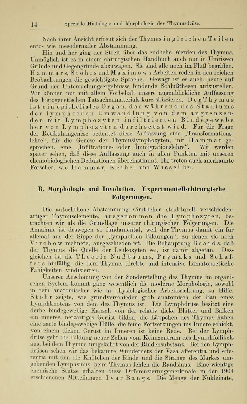 Nach ihrer Ansicht erfreut sich der Thymus ingleichen Teilen ento- wie mesodermaler Abstammung. Hin und her ging der Streit über das endliche Werden des Thymus. Unmöglich ist es in einem chirurgischen Handbuch auch nur in Umrissen Gründe und Gegengründe abzuwägen. Sie sind alle noch im Fluß begriffen. Hammars, Stöhrs und Maximows Arbeiten reden in den reichen Beobachtungen die gewichtigste Sprache. Gewagt ist es auch, heute auf Grund der Untersuchungsergebnisse bindende Schlußthesen aufzustellen. Wir können nur mit allem Vorbehalt unsere augenblickliche Auffassung des histogenetischen Tatsachenmaterials kurz skizzieren. DerThymus ist ein epitheliales Organ, das während des Stadiums der lymphoiden Umwandlung von dem angrenzen- den mit Lymphozyten infiltrierten Bindegewebe her von Lymphozyten durchsetzt wird. Für die Frage der Ketikulumgenese bedeutet diese Auffassung eine „Transformations- lehre, für die Genese der Thymuslymphozyten, mit H a m m a r ge- sprochen, eine „Infiltrations- oder Immigrationslehre. Wir werden später sehen, daß diese Auffassung auch in allen Punkten mit unseren chemobiologischen Deduktionen übereinstimmt. Ihr treten auch anerkannte Forscher, wie Hammar, Keibel und Wiesel bei. B. Morphologie und Involution. Experimentell-chirurgische Folgerungen. Die autochthone Abstammung sämtlicher strukturell verschieden- artiger Thymuselemente, ausgenommen die Lymphozyten, be- trachten wir als die Grundlage unserer chirurgischen Folgerungen. Die Annahme ist deswegen so fundamental, weil der Thymus damit ein für allemal aus der Sippe der „lymphoiden Bildungen, zu denen sie noch V i r c h o w rechnete, ausgeschieden ist. Die Behauptung B e a r d s, daß der Thymus die Quelle der Leukozyten sei, ist damit abgetan. Des- gleichen ist die Theorie Nußbaums, Prymaks und Schaf- fers hinfällig, die dem Thymus direkte und intensive hämatopoetische Fälligkeiten vindizierten. Unserer Anschauung von der Sonderstellung des Thymus im organi- schen System kommt ganz wesentlich die moderne Morphologie, sowohl in rein anatomischer wie in physiologischer Arbeitsrichtung, zu Hilfe. S t ö h r zeigte, wie grundverschieden grob anatomisch der Bau eines Lymphknotens von dem des Thymus ist. Die Lymphdrüse besitzt eine derbe bindegewebige Kapsel, von der relativ dicke Blätter und Balken ein inneres, netzartiges Gerüst bilden, die Läppchen des Thymus haben eine zarte bindegewebige Hülle, die feine Fortsetzungen ins Innere schickt, von einem dicken Gerüst im Inneren ist keine Kede. Bei der Lymph- drüse geht die Bildung neuer Zellen vom Keimzentrum des Lymphfollikels aus, bei dem Thymus umgekehrt von der Bindensubstanz. Bei den Lymph- drüsen sehen wir das bekannte Wundernetz der Vasa afferentia und efüe- rentia mit den die Knötchen der Kinde und die Stränge des Markes um- gebenden Lymphsinus, beim Thymus fehlen die Kandsinus. Eine wichtige chemische Stütze erhalten diese Differenzierungsmerkmale in den 1904 erschienenen Mitteilungen Ivar Bangs. Die Menge der Nukleinate,