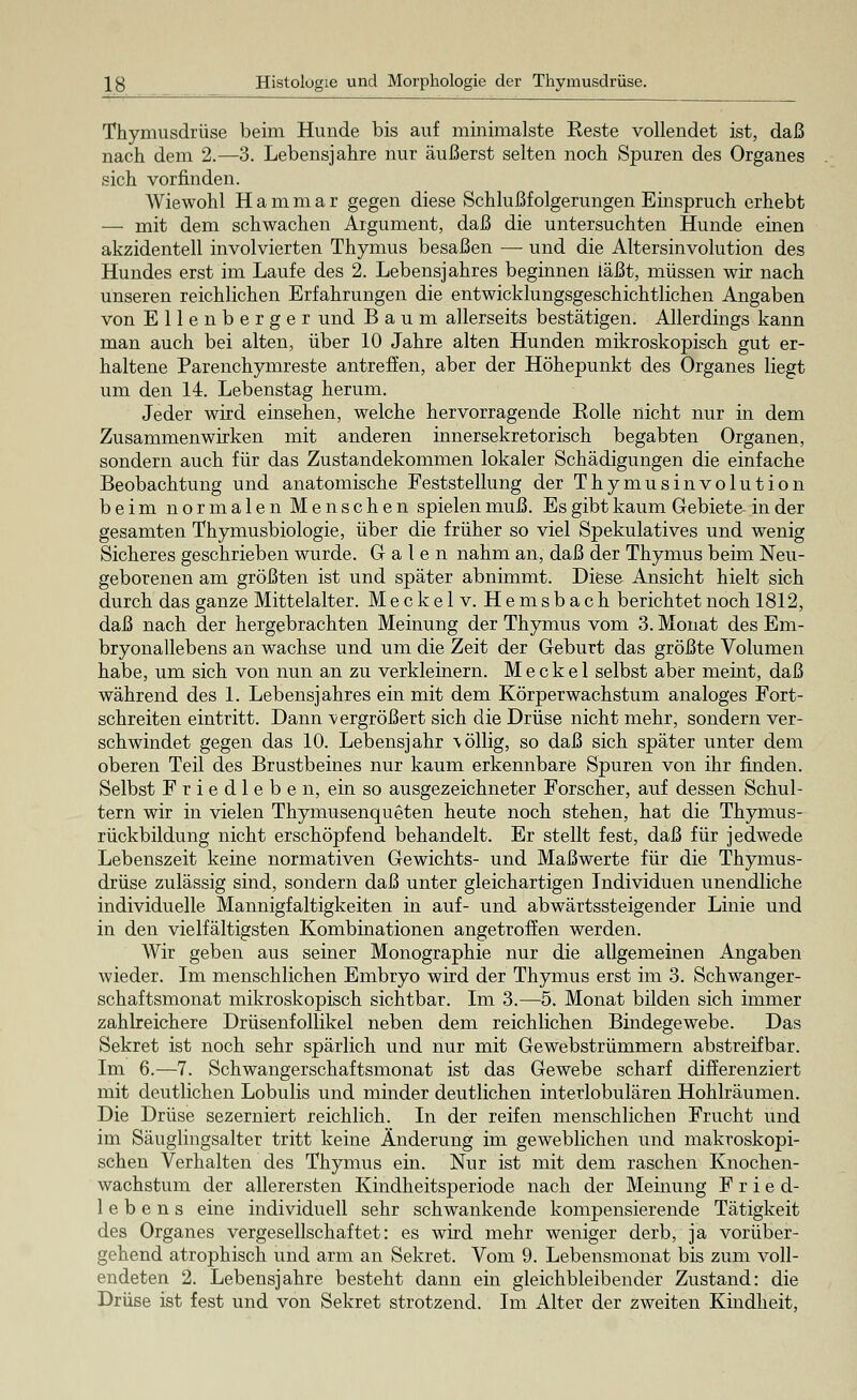 Thymusdrüse beim Hunde bis auf minimalste Eeste vollendet ist, daß nach dem 2.—3. Lebensjahre nur äußerst selten noch Spuren des Organes sich vorfinden. Wiewohl Hammar gegen diese Schlußfolgerungen Einspruch erhebt — mit dem schwachen Argument, daß die untersuchten Hunde einen akzidentell involvierten Thymus besaßen —■ und die Altersinvolution des Hundes erst im Laufe des 2. Lebensjahres beginnen läßt, müssen wir nach unseren reichlichen Erfahrungen die entwicklungsgeschichtlichen Angaben von Ellen berger und Baum allerseits bestätigen. Allerdings kann man auch bei alten, über 10 Jahre alten Hunden mikroskopisch gut er- haltene Parenchymreste antreffen, aber der Höhepunkt des Organes liegt um den 14. Lebenstag herum. Jeder wird einsehen, welche hervorragende Rolle nicht nur in dem Zusammenwirken mit anderen innersekretorisch begabten Organen, sondern auch für das Zustandekommen lokaler Schädigungen die einfache Beobachtung und anatomische Feststellung der Thymusinvolution beim normalen Menschen spielen muß. Es gibt kaum Gebiete in der gesamten Thymusbiologie, über die früher so viel Spekulatives und wenig Sicheres geschrieben wurde. Galen nahm an, daß der Thymus beim Neu- geborenen am größten ist und später abnimmt. Diese Ansicht hielt sich durch das ganze Mittelalter. Meckelv. Hemsbach berichtet noch 1812, daß nach der hergebrachten Meinung der Thymus vom 3. Monat des Em- bryonallebens an wachse und um die Zeit der Geburt das größte Volumen habe, um sich von nun an zu verkleinern. M e c k e 1 selbst aber meint, daß während des 1. Lebensjahres ein mit dem Körperwachstum analoges Fort- schreiten eintritt. Dann vergrößert sich die Drüse nicht mehr, sondern ver- schwindet gegen das 10. Lebensjahr völlig, so daß sich später unter dem oberen Teil des Brustbeines nur kaum erkennbare Spuren von ihr finden. Selbst Friedleben, ein so ausgezeichneter Forscher, auf dessen Schul- tern wir in vielen Thymusenqueten heute noch stehen, hat die Thymus- rückbildung nicht erschöpfend behandelt. Er stellt fest, daß für jedwede Lebenszeit keine normativen Gewichts- und Maßwerte für die Thymus- drüse zulässig sind, sondern daß unter gleichartigen Individuen unendliche individuelle Mannigfaltigkeiten in auf- und abwärtssteigender Linie und in den vielfältigsten Kombinationen angetroffen werden. Wir geben aus seiner Monographie nur die allgemeinen Angaben wieder. Im menschlichen Embryo wird der Thymus erst im 3. Schwanger- schaftsmonat mikroskopisch sichtbar. Im 3.—5. Monat bilden sich immer zahlreichere Drüsenfollikel neben dem reichlichen Bindegewebe. Das Sekret ist noch sehr spärlich und nur mit Gewebstrümmern abstreifbar. Im 6.—7. Schwangerschaftsmonat ist das Gewebe scharf differenziert mit deutlichen Lobulis und minder deutlichen interlobulären Hohlräumen. Die Drüse sezerniert reichlich. In der reifen menschlichen Frucht und im Säuglingsalter tritt keine Änderung im geweblichen und makroskopi- schen Verhalten des Thymus ein. Nur ist mit dem raschen Knochen- wachstum der allerersten Kindheitsperiode nach der Meinung Fried- lebens eine individuell sehr schwankende kompensierende Tätigkeit des Organes vergesellschaftet: es wird mehr weniger derb, ja vorüber- gehend atrophisch und arm an Sekret. Vom 9. Lebensmonat bis zum voll- endeten 2. Lebensjahre besteht dann ein gleichbleibender Zustand: die Drüse ist fest und von Sekret strotzend. Im Alter der zweiten Kindheit,