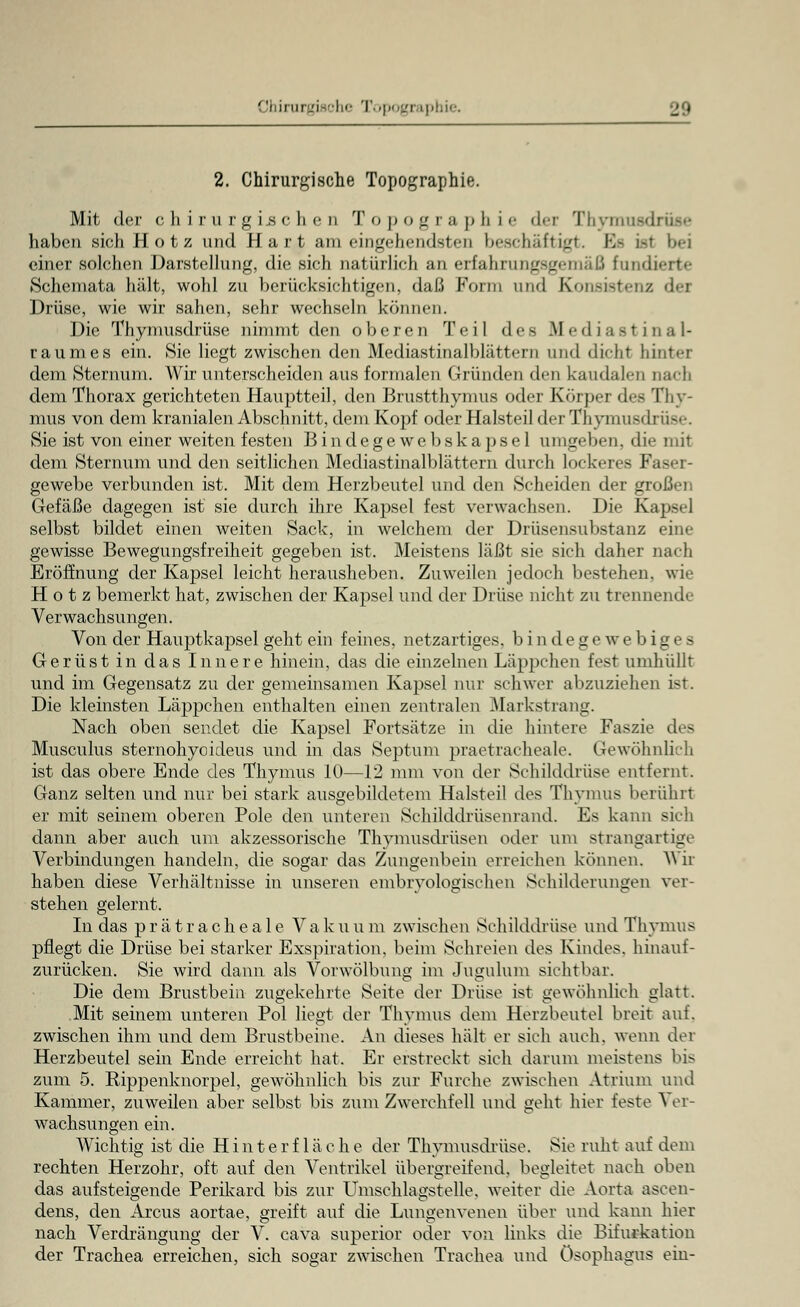 2. Chirurgische Topographie. Mit der chirurgischen Topographie der Thymusdrüse haben sich Hotz und Hart am eingehendsten beschäftigt. Efi ist l>«-i einer solchen Darstellung, die sich natürlich an erfahrungsgemäß fundierte Schemata hält, wohl zu berücksichtigen, daß Form und Konsistenz dea Drüse, wie wir sahen, sehr wechseln können. Die Thymusdrüse nimmt den oberen Teil des Mediastinal- raumes ein. Sie liegt zwischen den Mediastinalblättern und dicht hinter dem Sternum. Wir unterscheiden aus formalen Gründen den kaudalen Dach dem Thorax gerichteten Hauptteil, den Brustthymus oder Körper des Thy- mus von dem kranialen Abschnitt, dem Kopf oder Halsteil der Thymusdrüse. Sie ist von einer weiten festen B i n dege we b sk a ps e 1 umgeben, die mit dem Sternum und den seitlichen Mediastinalblättern durch lockeres Faser- gewebe verbunden ist. Mit dem Herzbeutel und den Scheiden der großen Gefäße dagegen ist sie durch ihre Kapsel fest verwachsen. Die Kapsel selbst bildet einen weiten Sack, in welchem der Drüsensubstanz eine gewisse Bewegungsfreiheit gegeben ist. Meistens läßt sie sich daher nach Eröffnung der Kapsel leicht herausheben. Zuweilen jedoch bestehen, wie Hotz bemerkt hat, zwischen der Kapsel und der Drüse nicht zu trennende Verwachsungen. Von der Hauptkapsel geht ein feines, netzartiges, bindegewebiges Gerüst in das Innere hinein, das die einzelnen Läppchen fest umhüllt und im Gegensatz zu der gemeinsamen Kapsel nur schwer abzuziehen i-t. Die kleinsten Läppchen enthalten einen zentralen Markstrang. Nach oben sendet die Kapsel Fortsätze in die hintere Faszie des Musculus sternohyoideus und in das Septum praetracheale. Gewöhnlich ist das obere Ende des Thymus 10—12 mm von der Schilddrüse entfernt. Ganz selten und nur bei stark ausgebildetem Halsteil des Thymus berührt er mit seinem oberen Pole den unteren Schilddrüsenrand. Es kann sich dann aber auch um akzessorische Thymusdrüsen oder um strangartige Verbindungen handeln, die sogar das Zungenbein erreichen können. Wir haben diese Verhältnisse in unseren embryologischen Schilderungen ver- stehen gelernt. In das prätracheale Vakuum zwischen Schilddrüse und Thymus pflegt die Drüse bei starker Exspiration, beim Schreien des Kindes, hinauf- zurücken. Sie wird dann als Vorwölbung im Jugulum sichtbar. Die dem Brustbein zugekehrte Seite der Drüse ist gewöhnlich glatt. Mit seinem unteren Pol liegt der Thymus dem Herzbeutel breit auf. zwischen ihm und dem Brustbeine. An dieses hält er sich auch, wenn der Herzbeutel sein Ende erreicht hat. Er erstreckt sieh darum meistens bis zum 5. Rippenknorpel, gewöhnlich bis zur Furche zwischen Atrium und Kammer, zuweilen aber selbst bis zum Zwerchfell und geht hier feste ^ er- wachsungen ein. Wichtig ist die H int erflä che der Thymusdrüse. Sie ruht auf dem rechten Herzohr, oft auf den Ventrikel übergreifend, begleitet nach oben das aufsteigende Perikard bis zur Umschlagstelle, weiter die Aorta ascen- dens, den Arcus aortae, greift auf die Lungenvenen über und kann hier nach Verdrängung der V. cava superior oder von links die Bifurkation der Trachea erreichen, sich sogar zwischen Trachea und Ösophagus ein-