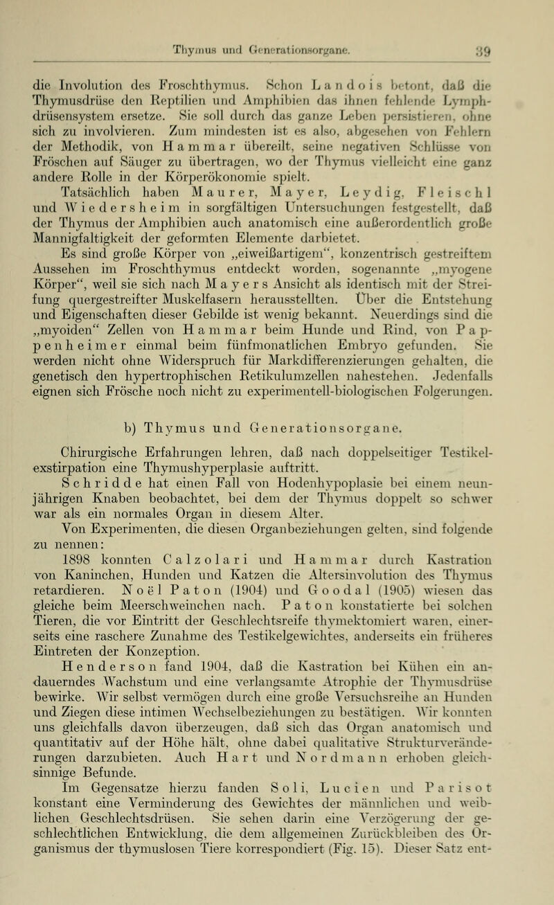 Thymus und Gi oeial ioiuoi gane die Involution des Froschthyinus. Schon Landoifl betont, dsJ die Thymusdrüse den Reptilien und Amphibien das ihnen fehlende Lvmph- drüsensystem ersetze. Sie soll durch das ganze Leben persistieren, ohne sich zu involvieren. Zum mindesten ist es also, abgesehen von Fehlem der Methodik, von Hammar übereilt, seine negativen Schlüsse von Fröschen auf Säuger zu übertragen, wo der Thymus vielleicht eine ganz andere Rolle in der Körperökonomie spielt. Tatsächlich haben Maurer, Mayer, L e y d i g, Fleisch! und Wiedersheim in sorgfältigen Untersuchungen lV>t gestellt, daß der Thymus der Amphibien auch anatomisch eine außerordentlich große Mannigfaltigkeit der geformten Elemente darbietet. Es sind große Körper von „eiweißartigem, konzentrisch gestreiftem Aussehen im Froschthymus entdeckt worden, sogenannte „myogene Körper, weil sie sich nach Mayers Ansicht als identisch mit der Strei- fung quergestreifter Muskelfasern herausstellten. Über die Entstehung und Eigenschaften dieser Gebilde ist wenig bekannt. Neuerdings sind die „myoiden Zellen von Hammar beim Hunde und Rind, von Pap- penheimer einmal beim fünfmonatlichen Embryo gefunden. Sie werden nicht ohne Widerspruch für Markdifferenzierungen gehalten, die genetisch den hypertrophischen Retikulumzellen nahestehen. Jedenfalls eignen sich Frösche noch nicht zu experimentell-biologischen Folgerungen. b) Thymus und Generationsorgane. Chirurgische Erfahrungen lehren, daß nach doppelseitiger Testikel- exstirpation eine Thymushyperplasie auftritt. Schridde hat einen Fall von Hodenhypoplasie bei einem neun- jährigen Knaben beobachtet, bei dem der Thymus doppelt so schwer war als ein normales Organ in diesem Alter. Von Experimenten, die diesen Organbeziehungen gelten, sind folgende zu nennen: 1898 konnten Calzolari und Hammar durch Kastration von Kaninchen, Hunden und Katzen die Altersinvolution des Thymus retardieren. Noel Paton (190-4) und Goodal (1905) wiesen Jas gleiche beim Meerschweinchen nach. Paton konstatierte bei solchen Tieren, die vor Eintritt der Geschlechtsreife thymektomiert waren, einer- seits eine raschere Zunahme des Testikelgewiehtes. anderseits ein früheres Eintreten der Konzeption. H e n d e r s o n fand 1904, daß die Kastration bei Kühen ein an- dauerndes Wachstum und eine verlangsamte Atrophie der Thymusdrüse bewirke. Wir selbst vermögen durch eine große Versuchsreihe an Hunden und Ziegen diese intimen Wechselbeziehungen zu bestätigen. Wir konnten uns gleichfalls davon überzeugen, daß sich das Organ anatomisch und quantitativ auf der Höhe hält, ohne dabei qualitative Strukturverände- rungen darzubieten. Auch Hart und X o r d m a n n erhoben gleich- sinnige Befunde. Im Gegensatze hierzu fanden Soli. Lucfen und P a r i s o t konstant eine Verminderung des Gewichtes der männlichen und weib- lichen Geschlechtsdrüsen. Sie sehen darin eine Verzögerung der ge- schlechtlichen Entwicklung, die dem allgemeinen Zurückbleiben des Or- ganismus der thymuslosen Tiere korrespondiert (Fig. 15). Dieser Satz ent-