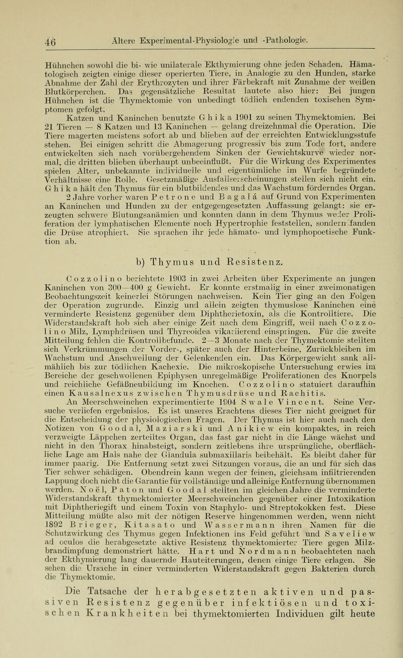 Hühnchen sowohl die bi- Avie unilaterale Ekthymierung ohne jeden Schaden. Häma- tologisch zeigten einige dieser operierten Tiere, in Analogie zu den Hunden, starke Abnahme der Zahl der Erythrozyten und ihrer Färbekraft mit Zunahme der Aveißen Blutkörperchen. Das gegensätzliche Resultat lautete also hier: Bei jungen Hühnchen ist die Thymektomie von unbedingt tödlich endenden toxischen Sym- ptomen gefolgt. Katzen und Kaninchen benutzte G h i k a 1901 zu seinen Thymektomien. Bei 21 Tieren — 8 Katzen und 13 Kaninchen — gelang dreizehnmal die Operation. Die Tiere magerten meistens sofort ab und blieben auf der erreichten Entwicklungsstufe stehen. Bei einigen schritt die Abmagerung progressiv bis zum Tode fort, andere entwickelten sich nach vorübergehendem Sinken der Gewichtskurve wieder nor- mal, die dritten blieben überhaupt unbeeinflußt. Für die Wirkung des Experimentes spielen Alter, unbekannte individuelle und eigentümliche im Wurfe begründete Verhältnisse eine Rolle. Gesetzmäßige Ausfallserscheinungen stellen sich nicht ein. G h i k a hält den Thymus für ein blutbildendes und das Wachstum förderndes Organ. 2 Jahre vorher waren P e t r o n e und B a g a 1 ä auf Grund von Experimenten an Kaninchen und Hunden zu der entgegengesetzten Auffassung gelangt: sie er- zeugten schwere Blutungsanämien und konnten dann in dem Thymus weder Proli- feration der lymphatischen Elemente noch Hypertrophie feststellen, sondern fanden die Drüse atrophiert. Sie sprachen ihr jede hämato- und lymphopoetische Funk- tion ab. b) Thymus und Resistenz. Cozzolino berichtete 1903 in zwei Arbeiten über Experimente an jungen Kaninchen von 300—400 g Gewicht. Er konnte erstmalig in einer zweimonatigen Beobachtungszeit keinerlei Störungen nachweisen. Kein Tier ging an den Folgen der Operation zugrunde. Einzig und allein zeigten thymuslose Kaninchen eine verminderte Resistenz gegenüber dem Diphtherietoxin, als die Kontrolltiere. Die Widerstandskraft hob sich aber einige Zeit nach dem Eingriff, weil nach Cozzo- lino Milz, Lymphdrüsen und Thyreoidea vikariierend einspringen. Für die zweite Mitteilung fehlen die Kontrollbefunde. 2—3 Monate nach der Thymektomie stellten sich Verkrümmungen der Vorder-, später auch der Hinterbeine, Zurückbleiben im Wachstum und Anschwellung der Gelenkenden ein. Das Körpergewicht sank all- mählich bis zur tödlichen Kachexie. Die mikroskopische Untersuchung erwies im Bereiche der geschwollenen Epiphysen unregelmäßige Proliferationen des Knorpels und reichliche Gefäßneubildung im Knochen. Cozzolino statuiert daraufhin einen Kausalnexus zwischen Thymusdrüse und Rachitis. An Meerschweinchen experimentierte 1904 S w a 1 e Vincent. Seine Ver- suche verliefen ergebnislos. Es ist unseres Erachtens dieses Tier nicht geeignet für die Entscheidung der physiologischen Fragen. Der Thymus ist hier auch nach den Notizen von Goodal, Maziarski und Anikiew ein kompaktes, in reich verzweigte Läppchen zerteiltes Organ, das fast gar nicht in die Länge wächst und nicht in den Thorax hinabsteigt, sondern zeitlebens ihre ursprüngliche, oberfläch- liche Lage am Hals nahe der Glandula submaxillaris beibehält. Es bleibt daher für immer paarig. Die Entfernung setzt zwei Sitzungen voraus, die an und für sich das Tier schwer schädigen. Obendrein kann wegen der feinen, gleichsam infiltrierenden Lappung doch nicht die Garantie für vollständige und alleinige Entfernung übernommen werden. Noel, Paton und Goodal stellten im gleichen Jahre die verminderte Widerstandskraft thymektomierter Meerschweinchen gegenüber einer Intoxikation mit Diphtheriegift und einem Toxin von Staphylo- und Streptokokken fest. Diese Mitteilung müßte also mit der nötigen Reserve hingenommen werden, wenn nicht 1892 Brieger, Kitasato und Wassermann ihren Namen für die Schutzwirkung des Thymus gegen Infektionen ins Feld geführt und S a v e 1 i e w ad oculos die herabgesetzte aktive Resistenz thymektomierter Tiere gegen Milz- brandimpfung demonstriert hätte. Hart und Nordmann beobachteten nach der Ekthymierung lang dauernde Hauteiterungen, denen einige Tiere erlagen. Sie sehen die Ursache in einer verminderten Widerstandskraft gegen Bakterien durch die Thymektomie. Die Tatsache der herabgesetzten aktiven und pas- siven Resistenz gegenüber infektiösen und toxi- schen Krankheiten bei thymektomierten Individuen gilt heute
