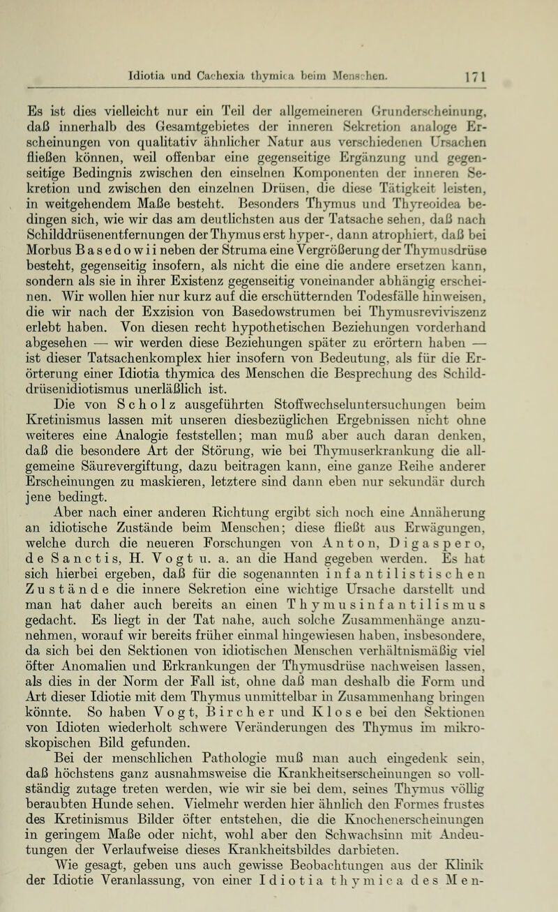 Es ist dies vielleicht nur ein Teil der allgemeineren Grunderscheiniliig, daß innerhalb des Gesamtgebietes der inneren Sekretion analoge Er- scheinungen von qualitativ ähnlicher Natur aus verschiedenen Ursachen fließen können, weil offenbar eine gegenseitige Ergänzung und gegen- seitige Bedingnis zwischen den einseinen Komponenten der inneren Se- kretion und zwischen den einzelnen Drüsen, die diese Tätigkeit leisten, in weitgehendem Maße besteht. Besonders Thymus und Thyreoidea be- dingen sich, wie wir das am deutlichsten aus der Tatsache sehen, daß nach Schilddrüsenentfernungen der Thymus erst hyper-, dann atrophiert, daß bei Morbus Basedowii neben der Struma eine Vergrößerung der Thymusdrüse besteht, gegenseitig insofern, als nicht die eine die andere ersetzen kann, sondern als sie in ihrer Existenz gegenseitig voneinander abhängig erschei- nen. Wir wollen hier nur kurz auf die erschütternden Todesfälle hinweisen, die wir nach der Exzision von Basedowstrumen bei Thymusreviviszenz erlebt haben. Von diesen recht hypothetischen Beziehungen vorderhand abgesehen — wir werden diese Beziehungen später zu erörtern haben — ist dieser Tatsachenkomplex hier insofern von Bedeutung, als für die Er- örterung einer Idiotia thymica des Menschen die Besprechung des Schild- drüsenidiotismus unerläßlich ist. Die von Scholz ausgeführten Stoffwechseluntersuchungen beim Kretinismus lassen mit unseren diesbezüglichen Ergebnissen nicht ohne weiteres eine Analogie feststellen; man muß aber auch daran denken, daß die besondere Art der Störung, wie bei Thymuserkrankung die all- gemeine Säurevergiftung, dazu beitragen kann, eine ganze Reihe anderer Erscheinungen zu maskieren, letztere sind dann eben nur sekundär durch jene bedingt. Aber nach einer anderen Richtung ergibt sich noch eine Annäherung an idiotische Zustände beim Menschen; diese fließt aus Erwägungen, welche durch die neueren Forschungen von Anton, Digaspero, de S a n c t i s, H. V o g t u. a. an die Hand gegeben werden. Es hat sich hierbei ergeben, daß für die sogenannten Infantilistischen Zustände die innere Sekretion eine wichtige Ursache darstellt und man hat daher auch bereits an einen Thymusinfantilismus gedacht. Es liegt in der Tat nahe, auch solche Zusammenhänge anzu- nehmen, worauf wir bereits früher einmal hingewiesen haben, insbesondere, da sich bei den Sektionen von idiotischen Menschen verhältnismäßig viel öfter Anomalien und Erkrankungen der Thymusdrüse nachweisen lassen, als dies in der Norm der Fall ist, ohne daß man deshalb die Form und Art dieser Idiotie mit dem Thymus unmittelbar in Zusammenhang bringen könnte. So haben Vogt, B i r c h e r und Klose bei den Sektionen von Idioten wiederholt schwere Veränderungen des Thymus im mikro- skopischen Bild gefunden. Bei der menschlichen Pathologie muß man auch eingedenk sein, daß höchstens ganz ausnahmsweise die Krankheitserscheinungen so voll- ständig zutage treten werden, wie wir sie bei dem, seines Thymus völlig beraubten Hunde sehen. Vielmehr werden hier ähnlich den Formes frustes des Kretinismus Bilder öfter entstehen, die die Knochenerseheinungen in geringem Maße oder nicht, wohl aber den Schwachsinn mit Andeu- tungen der Verlaufweise dieses Krankheitsbildes darbieten. Wie gesagt, geben uns auch gewisse Beobachtungen aus der Klinik der Idiotie Veranlassung, von einer Idiotia t h y m i c a des M e n-