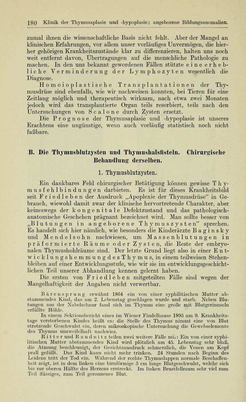 zumal ihnen die wissenschaftliche Basis nicht fehlt. Aber der Mangel an klinischen Erfahrungen, vor allem unser vorläufiges Unvermögen, die hier- her gehörigen Krankheitszustände klar zu differenzieren, halten uns noch weit entfernt davon, Übertragungen auf die menschliche Pathologie zu machen. In den uns bekannt gewordenen Fällen stützte eine erheb- liche Verminderung der Lymphozyten wesentlich die Diagnose. Homöioplastische Transplantationen der Thy- musdrüse sind ebenfalls, wie wir nachweisen konnten, bei Tieren für eine Zeitlang möglich und therapeutisch wirksam, nach etwa zwei Monaten jedoch wird das transplantierte Organ teils resorbiert, teils nach den Untersuchungen von S c a 1 o n e durch Zysten ersetzt. Die Prognose der Thymusaplasie und -hypoplasie ist unseres Erachtens eine ungünstige, wenn auch vorläufig statistisch noch nicht faßbare. B. Die Thymusblutzysten und Thymushalsfisteln. Chirurgische Behandlung derselben. 1. Thymusblutzysten. Ein dankbares Feld chirurgischer Betätigung können gewisse T h y- musfehlbindungen darbieten. Es ist für dieses Krankheitsbild seit Friedleben der Ausdruck „Apoplexie der Thymusdrüse in Ge- brauch, wiewohl damit zwar der klinische hervortretende Charakter, aber keineswegs der kongenitale Defektzustand und das pathologisch- anatomische Geschehen prägnant bezeichnet wird. Man sollte besser von „Blutungen in angeborene Thymuszysten sprechen. Es handelt sich hier nämlich, wie besonders die Kinderärzte Baginsky und Mendelsohn nachwiesen, um Massenblutungen in präformierte Räume oder Zysten, die Reste der embryo- nalen Thymushohlräume sind. Der letzte Grund liegt also in einer Ent- wicklungshemmungdesThymus, in einem teilweisen Stehen- bleiben auf einer Entwicklungsstufe, wie wir sie im entwicklungsgeschicht- lichen Teil unserer Abhandlung kennen gelernt haben. Die ersten von Friedleben mitgeteilten Fälle sind wegen der Mangelhaftigkeit der Angaben nicht verwertbar. Bärensprung erwähnt 1864 ein von einer syphilitischen Mutter ab- stammendes Kind, das am 2. Lebenstag geschlagen wurde und starb. Neben Blu- tungen aus der Nabelschnur fand sich im Thymus eine große mit Blutgerinnseln erfüllte Höhle. In einem Sektionsbericht eines im Wiener Findelhause 1895 am 9. Krankheits- tage verstorbenen Kindes heißt es: die Stelle des Thymus nimmt eine von Blut strotzende Geschwulst ein, deren mikroskopische Untersuchung die Gewebselemente des Thymus unzweifelhaft nachwies. Ritter und Raudnitz teilen zwei weitere Fälle mio: Ein von einer syphi- litischen Mutter abstammendes Kind wird plötzlich am 45. Lebenstag sehr blaß, die Atmung beschleunigt, der Gesichtsausdruck schmerzlich, die Venen am Kopf prall gefüllt. Das Kind kann nicht mehr trinken. 24 Stunden nach Beginn des Leidens tritt der Tod ein. Während der rechte Thymuslappen normale Beschaffen- heit zeigt, ist in dem linken eine birnförmige 5 cm lange Blutgeschwulst, welche sich bis zur oberen Hälfte des Herzens erstreckt. Im linken Brustfellraurn sehr viel zum Teil flüssiges, zum Teil geronnenes Blut.