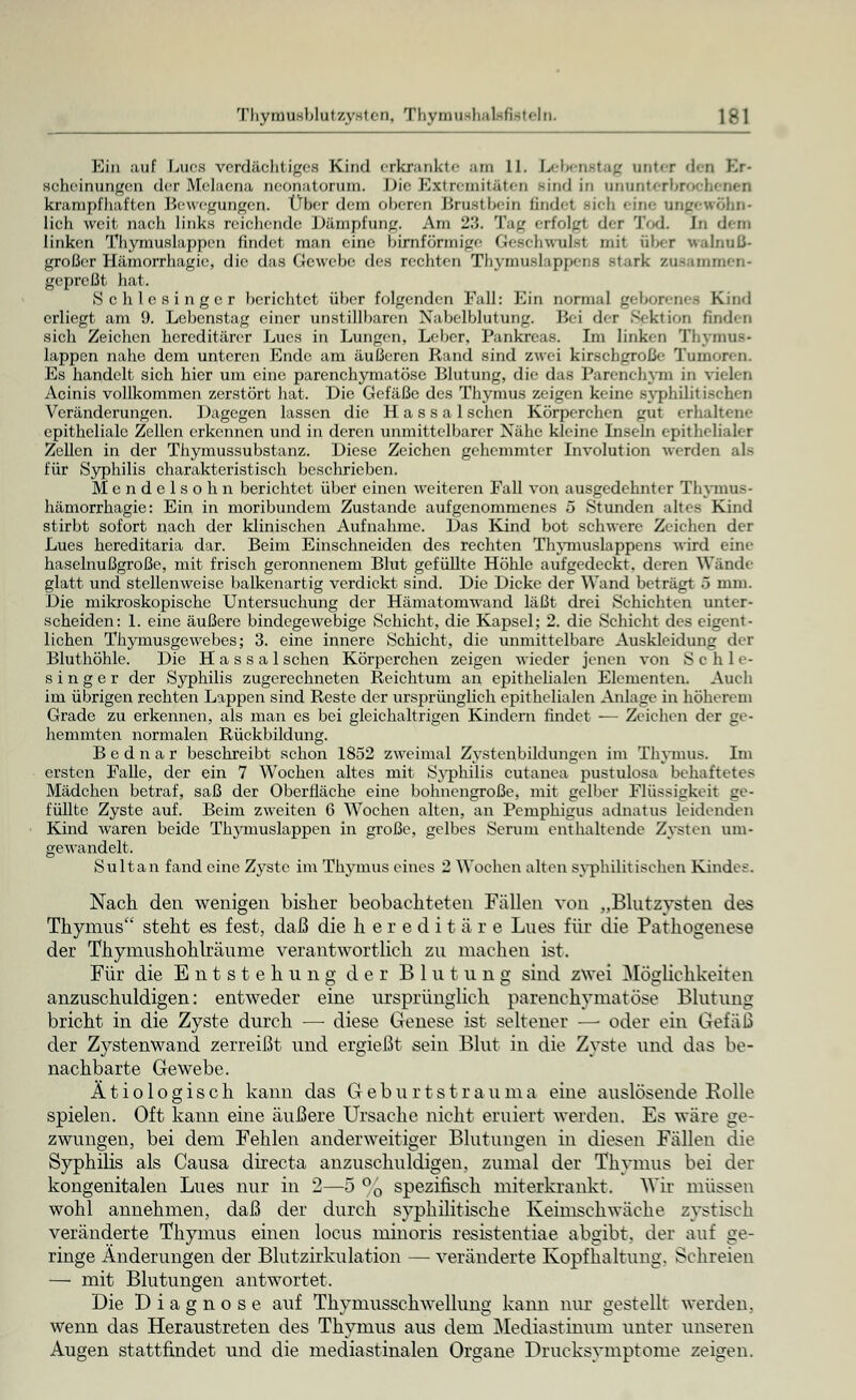 Ein auf Lues verdächtiges Kind erkrankte am 11. Lebenstag unter den Kr- 8cheinunge.il derMelaena neonatorum. Die [Extremitäten -ind in ununterbrocl krampfhaften Bewegungen. Über dem oben-n Brustbein findet dch eine ungewöhn- lich weit nach links reichende Dämpfung. Am 23. Tag erfolgl der Tod. In dem linken Thymuslappen findet man eine birnförmige Geschwulsl mit aber WalnuB- großer Hämorrhagie, die das Gewebe des rechten Thymußlappena stark zusammen« gepreßt hat. Schlesinger berichtet über folgenden Fall: Ein normal geborenes Kind erliegt am 9. Lebenstag einer unstillbaren Nabelblutung. Bei der Sektion finden sich Zeichen hereditärer Lues in Lungen. Leber, Pankreas. Im linken Thymus* läppen nahe dem unteren Ende am äußeren Rand sind zwei kirschgroße Tumoren. Es handelt sich hier um eine parenchymatöse Blutung, die das Parenchym in vielen Acinis vollkommen zerstört hat. Die Gefäße des Thymus zeigen keine syphilit; Veränderungen. Dagegen lassen die H a s s a 1 sehen Körperchen gut erhaltene epitheliale Zellen erkennen und in deren unmittelbarer Nähe kleine Inseln epithelialer Zellen in der Thymussubstanz. Diese Zeichen gehemmter Involution werden als für Syphilis charakteristisch beschrieben. Mcndelsohn berichtet über einen weiteren Fall von ausgedehnter Thymus* hämorrhagie: Ein in moribundem Zustande aufgenommenes 5 Stunden altes Kind stirbt sofort nach der klinischen Aufnahme. Das Kind bot schwere Zeichen der Lues hereditaria dar. Beim Einschneiden des rechten Thymuslappens wird eine haselnußgroße, mit frisch geronnenem Blut gefüllte Höhle aufgedeckt, deren Wände glatt und stellenweise balkenartig verdickt sind. Die Dicke der Wand beträgt 5 mm. Die mikroskopische Untersuchung der Hämatomwand läßt drei Schichten unter- scheiden: 1. eine äußere bindegewebige Schicht, die Kapsel; 2. die Schicht des eigent- lichen Thymusgewebes; 3. eine innere Schicht, die unmittelbare Auskleidung der Bluthöhle. Die H a s s a 1 sehen Körperchen zeigen wieder jenen von Schle- singer der Syphilis zugerechneten Reichtum an epithelialen Elementen. Auch im übrigen rechten Lappen sind Reste der ursprünglich epithelialen Anlage in höherem Grade zu erkennen, als man es bei gleichaltrigen Kindern findet — Zeichen der ge- hemmten normalen Rückbildung. Bednar beschreibt schon 1852 zweimal Zystenbildungen im Thymus. Im ersten Falle, der ein 7 Wochen altes mit Syphilis cutanea pustulosa behaftetes Mädchen betraf, saß der Oberfläche eine bohnengroße, mit gelber Flüssigkeit ge- füllte Zyste auf. Beim zweiten 6 Wochen alten, an Pemphigus adnatus leidenden Kind waren beide Thymuslappen in große, gelbes Seruni enthaltende Zysten um- gewandelt. Sultan fand eine Zyste im Thymus eines 2 Wochen alten syphilitischen Kindes. Nach den wenigen bisher beobachteten Fällen von „Blutzysten des Thymus steht es fest, daß die hereditäre Lues für die Pathogenese der Thymushohlräume verantwortlich zu machen ist. Für die Entstehung der Blutung sind zwei Möglichkeiten anzuschuldigen: entweder eine ursprünglich parenchymatöse Blutung bricht in die Zyste durch —■ diese Genese ist seltener —■ oder ein Gefäß der Zystenwand zerreißt und ergießt sein Blut in die Zyste und das be- nachbarte Gewebe. Ätiologisch kann das Geburtstrauma eine auslösende Rolle spielen. Oft kann eine äußere Ursache nicht eruiert werden. Es wäre ge- zwungen, bei dem Fehlen anderweitiger Blutungen in diesen Fällen die Syphilis als Causa direeta anzuschuldigen, zumal der Thymus bei der kongenitalen Lues nur in 2—5 °0 spezifisch miterkrankt. Wir müssen wohl annehmen, daß der durch syphilitische Keimschwäche zystisch veränderte Thymus einen locus mmoris resistentiae abgibt, der auf ge- ringe Änderungen der Blutzirkulation — veränderte Kopfhaltung. Schreien — mit Blutungen antwortet. Die Diagnose auf Thyniussch wellung kann nur gestellt werden, wenn das Heraustreten des Thymus aus dem Mediastinum unter unseren Augen stattfindet und die mediastinalen Organe Drucksymptome zeigen.