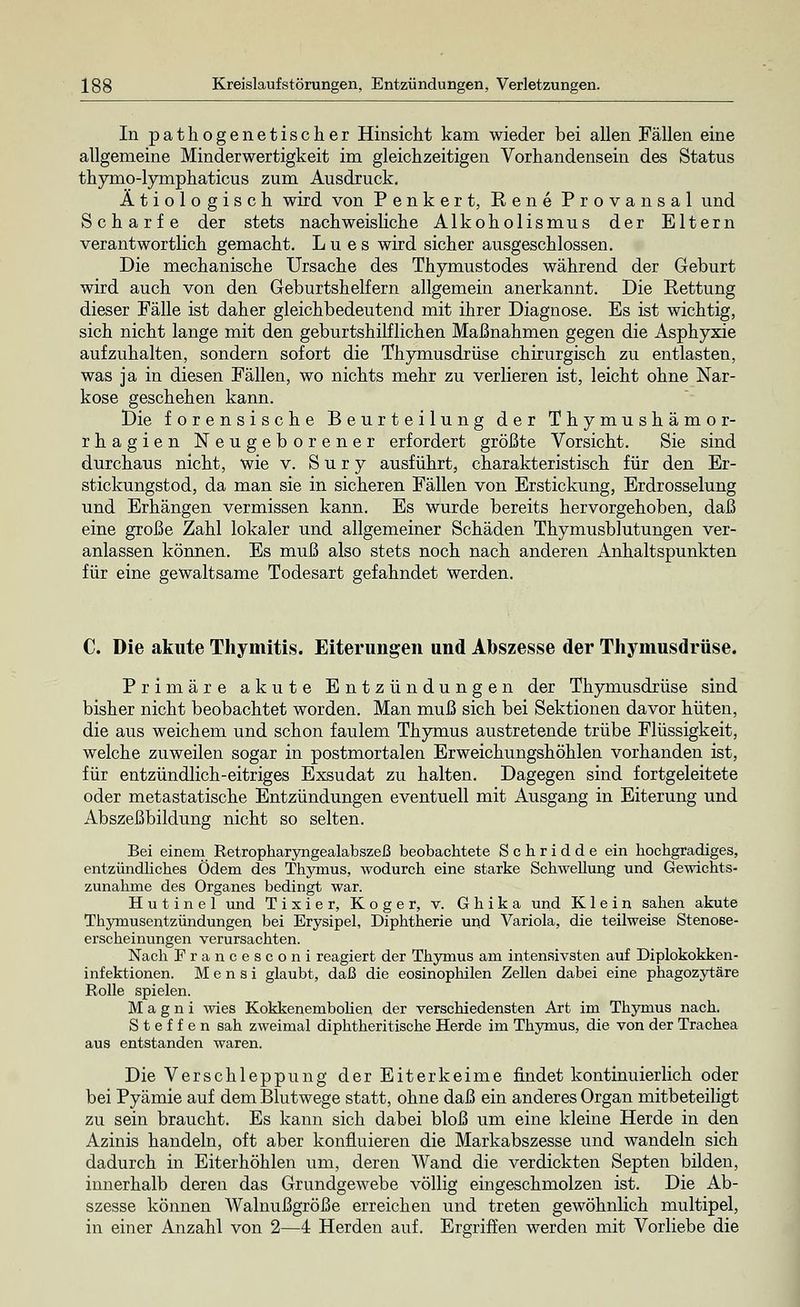 In pathogenetischer Hinsicht kam wieder bei allen Fällen eine allgemeine Minderwertigkeit im gleichzeitigen Vorhandensein des Status thymo-lymphaticus zum Ausdruck. Ätiologisch wird von Penkert, Rene Provansal und Scharfe der stets nachweisliche Alkoholismus der Eltern verantwortlich gemacht. Lues wird sicher ausgeschlossen. Die mechanische Ursache des Thymustodes während der Geburt wird auch von den Geburtshelfern allgemein anerkannt. Die Rettung dieser Fälle ist daher gleichbedeutend mit ihrer Diagnose. Es ist wichtig, sich nicht lange mit den geburtshilflichen Maßnahmen gegen die Asphyxie aufzuhalten, sondern sofort die Thymusdrüse chirurgisch zu entlasten, was ja in diesen Fällen, wo nichts mehr zu verlieren ist, leicht ohne Nar- kose geschehen kann. Die forensische Beurteilung der Thymushämor- rhagien Neugeborener erfordert größte Vorsicht. Sie sind durchaus nicht, wie v. S u r y ausführt, charakteristisch für den Er- stickungstod, da man sie in sicheren Fällen von Erstickung, Erdrosselung und Erhängen vermissen kann. Es wurde bereits hervorgehoben, daß eine große Zahl lokaler und allgemeiner Schäden Thymusblutungen ver- anlassen können. Es muß also stets noch nach anderen Anhaltspunkten für eine gewaltsame Todesart gefahndet Werden. C. Die akute Thymitis. Eiterungen und Abszesse der Thymusdrüse. Primäre akute Entzündungen der Thymusdrüse sind bisher nicht beobachtet worden. Man muß sich bei Sektionen davor hüten, die aus weichem und schon faulem Thymus austretende trübe Flüssigkeit, welche zuweilen sogar in postmortalen Erweichungshöhlen vorhanden ist, für entzündlich-eitriges Exsudat zu halten. Dagegen sind fortgeleitete oder metastatische Entzündungen eventuell mit Ausgang in Eiterung und Abszeßbildung nicht so selten. Bei einem Retropharyngealabszeß beobachtete Schridde ein hochgradiges, entzündliches Ödem des Thymus, wodurch eine starke Schwellung und Gewichts- zunahme des Organes bedingt war. H u t i n e 1 und Tixier, Koger, v. Ghika und Klein sahen akute Thymusentzündungen bei Erysipel, Diphtherie und Variola, die teilweise Stenoße- erscheinungen verursachten. Nach Francesconi reagiert der Thymus am intensivsten auf Diplokokken- infektionen. M e n s i glaubt, daß die eosinophilen Zellen dabei eine phagozytäre Rolle spielen. M a g n i wies Kokkenembolien der verschiedensten Art im Thymus nach. Steffen sah zweimal diphtheritische Herde im Thymus, die von der Trachea aus entstanden waren. Die Verschleppung der Eiterkeime findet kontinuierlich oder bei Pyämie auf dem Blutwege statt, ohne daß ein anderes Organ mitbeteiligt zu sein braucht. Es kann sich dabei bloß um eine kleine Herde in den Azinis handeln, oft aber konfluieren die Markabszesse und wandeln sich dadurch in Eiterhöhlen um, deren Wand die verdickten Septen bilden, innerhalb deren das Grundgewebe völlig eingeschmolzen ist. Die Ab- szesse können Walnußgröße erreichen und treten gewöhnlich multipel, in einer Anzahl von 2—4 Herden auf. Ergriffen werden mit Vorliebe die