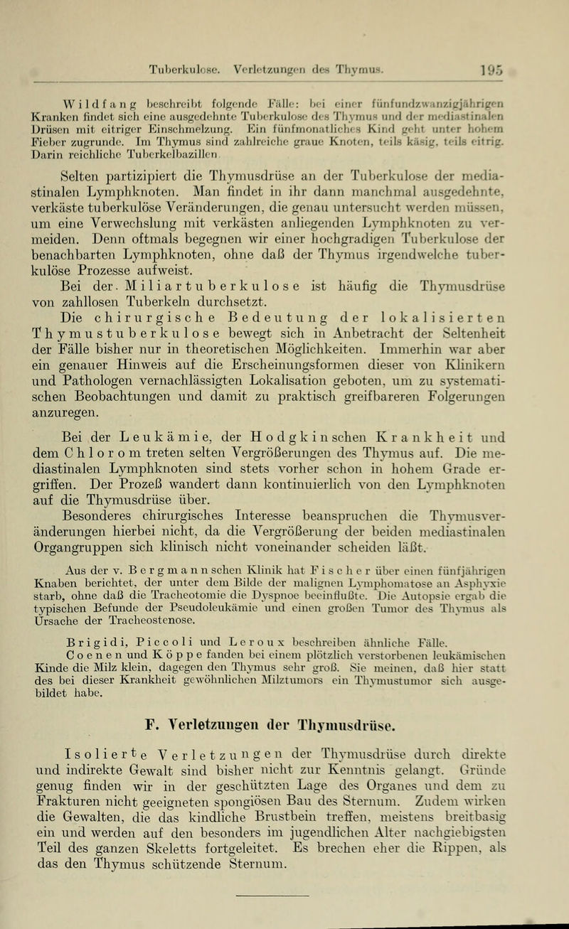 Wildfang beschreib! folgende Fälle: l><i einer fünfundzwanzigjfl Kranken findet sich eine ausgedehnte Tuberkulose des Thymus and der mediastinalen Drüsen mit eitriger Kinsebmel/.ung. Kin fünfmonatliches Kind gehl unter hohem Fieber zugrunde. Im Thymus sind zahlreiche graue Knoten, teils käsig, 1 • itrij:. Darin reichliche Tuberkelbazillen Selten partizipiert die Thymusdrüse an der Tuberkulose der media- stinalen Lymphknoten. Man findet in ihr dann manchmal ausgedehnte, verkäste tuberkulöse Veränderungen, die genau untersucht werden mik um eine Verwechslung mit verkästen anliegenden Lymphknoten zu ver- meiden. Denn oftmals begegnen wir einer hochgradigen Tuberkulose der benachbarten Lymphknoten, ohne daß der Thymus irgendwelche tuber- kulöse Prozesse aufweist. Bei der .Miliartuberkulose ist häufig die Thymusdrüse von zahllosen Tuberkeln durchsetzt. Die chirurgische Bedeutung der lokalisierten Thymustuberkulose bewegt sich in Anbetracht der Seltenheit der Fälle bisher nur in theoretischen Möglichkeiten. Immerhin war aber ein genauer Hinweis auf die Erscheinungsformen dieser von Klinikern und Pathologen vernachlässigten Lokalisation geboten, um zu systemati- schen Beobachtungen und damit zu praktisch greifbareren Folgerungen anzuregen. Bei der Leukämie, der Hodgkin sehen Krankheit und dem C h 1 o r o m treten selten Vergrößerungen des Thymus auf. Die me- diastinalen Lymphknoten sind stets vorher schon in hohem Grade er- griffen. Der Prozeß wandert dann kontinuierlich von den Lymphknoten auf die Thymusdrüse über. Besonderes chirurgisches Interesse beanspruchen die Thymusver- änderungen hierbei nicht, da die Vergrößerung der beiden mediastinalen Organgruppen sich klinisch nicht voneinander scheiden läßt. Aus der v. Bergmann sehen Klinik hat F i s c h e r über einen fünfjährigen Knaben berichtet, der unter dem Bilde der malignen Lymphomatose an Asphyxie starb, ohne daß die Trachcotomie die Dyspnoe beeinflußte. Die Autopsie ergab die typischen Befunde der Pseudoleukämie und einen großen Tumor des Thymus als Ursache der Tracheost enose. Brigidi, Piccoli und Leroux beschreiben ähnliche Fälle. Coenen und Koppe fanden bei einem plötzlich verstorbenen leukämischen Kinde die Milz klein, dagegen den Thymus sehr groß. Sie meinen, daß hier statt des bei dieser Krankheit gewöhnlichen Milztumors ein Thymustumor sieh ausge- bildet habe. F. Verletzungen der Thymusdrüse. Isolierte Verletzungen der Thymusdrüse durch direkte und indirekte Gewalt sind bisher nicht zur Kenntnis gelangt. Gründe genug finden wir in der geschützten Lage des Organes und dem zu Frakturen nicht geeigneten spongiösen Bau des Sternum. Zudem wirken die Gewalten, die das kindliche Brustbein treffen, meistens breitbasig ein und werden auf den besonders im jugendlichen Alter nachgiebigsten Teil des ganzen Skeletts fortgeleitet. Es brechen eher die Rippen, als das den Thymus schützende Sternum.
