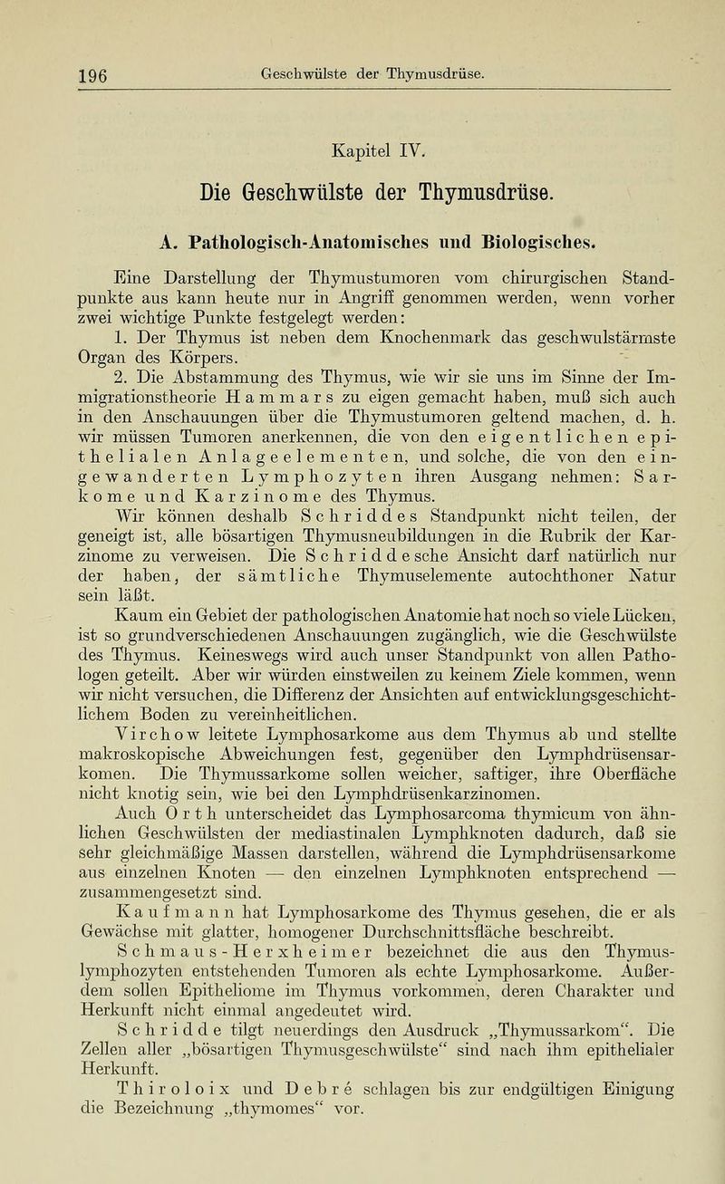 Kapitel IV. Die Geschwülste der Thymusdrüse. A. Pathologisch-Anatomisches und Biologisches. Eine Darstellung der Thymustumoren vom chirurgischen Stand- punkte aus kann heute nur in Angriff genommen werden, wenn vorher zwei wichtige Punkte festgelegt werden: 1. Der Thymus ist neben dem Knochenmark das geschwulstärmste Organ des Körpers. 2. Die Abstammung des Thymus, wie wir sie uns im Sinne der Im- migrationstheorie Hammars zu eigen gemacht haben, muß sich auch in den Anschauungen über die Thymustumoren geltend machen, d. h. wir müssen Tumoren anerkennen, die von den eigentlichen epi- thelialen Anlageelementen, und solche, die von den ein- gewanderten Lymphozyten ihren Ausgang nehmen: Sar- kome und Karzinome des Thymus. Wir können deshalb Schriddes Standpunkt nicht teilen, der geneigt ist, alle bösartigen Thymusneubildungen in die Rubrik der Kar- zinome zu verweisen. Die Schridde sehe Ansicht darf natürlich nur der haben, der sämtliche Thymuselemente autochthoner Natur sein läßt. Kaum ein Gebiet der pathologischen Anatomie hat noch so viele Lücken, ist so grundverschiedenen Anschauungen zugänglich, wie die Geschwülste des Thymus. Keineswegs wird auch unser Standpunkt von allen Patho- logen geteilt. Aber wir würden einstweilen zu keinem Ziele kommen, wenn wir nicht versuchen, die Differenz der Ansichten auf entwicklungsgeschicht- lichem Boden zu vereinheitlichen. Virchow leitete Lymphosarkome aus dem Thymus ab und stellte makroskopische Abweichungen fest, gegenüber den Lymphdrüsensar- komen. Die Thymussarkome sollen weicher, saftiger, ihre Oberfläche nicht knotig sein, wie bei den Lymphdrüsenkarzinomen. Auch 0 r t h unterscheidet das Lymphosarcoma thymicum von ähn- lichen Geschwülsten der mediastinalen Lymphknoten dadurch, daß sie sehr gleichmäßige Massen darstellen, während die Lymphdrüsensarkome aus einzelnen Knoten — den einzelnen Lymphknoten entsprechend —■ zusammengesetzt sind. Kaufmann hat Lymphosarkome des Thymus gesehen, die er als Gewächse mit glatter, homogener Durchschnittsfläche beschreibt. Schmaus-Herxheimer bezeichnet die aus den Thymus- lymphozyten entstehenden Tumoren als echte Lymphosarkome. Außer- dem sollen Epitheliome im Thymus vorkommen, deren Charakter und Herkunft nicht einmal angedeutet wird. Schridde tilgt neuerdings den Ausdruck „Thymussarkom. Die Zellen aller „bösartigen Thymusgeschwülste sind nach ihm epithelialer Herkunft. Thiroloix und D e b r e schlagen bis zur endgültigen Einigung die Bezeichnung „thymomes vor.