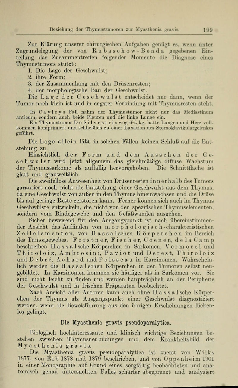 Beziehung der Thyraustumoren zur Myasthenia gravis. [99 Zur Klärung unserer chirurgischen Aufgaben genügl es, «renn unter Zugrundelegung der von Rubaschow-Henda en Ein- teilung das Zusammentreffen folgender Momente die Oiairnose eines Thymustumors stützt: 1. Die Lage der Geschwulst; 2. ihre Form; 3. der Zusammenhang mit den Drüsenresten; -1. der morphologische Bau der Geschwulst. Die Lage der Geschwulst entscheidet nur dann, wenn der Tumor noch klein ist und in engster Verbindung mit Thymusresten steht. In Cayleys Fall nahm der Thymustumor nicht nur das Mediastinum anticum, sondern auch beide Pleuren und die linke Lunge ein. Ein Thymustumor De Silvestris wog 6x/2 kg, hatte Lungen und Her/, vt »11- kommen komprimiert und schließlich zu einer Luxation des Sternoklavikulargelenkes geführt. Die Lage allein läßt in solchen Fällen keinen Schluß auf die Ent- stehung zu. Hinsichtlich der Form und dem Aussehen der Ge- schwulst wird jetzt allgemein das gleichmäßige diffuse Wachstum der Thymussarkome als auffällig hervorgehoben. Die Schnittfläche ist glatt und grau weißlich. Die zweifellose Anwesenheit von Drüsenresten innerhalb des Tumors garantiert noch nicht die Entstehung einer Geschwulst aus dem Thymus, da eine Geschwulst von außen in den Thymus hineinwachsen und die Drüse bis auf geringe Reste zerstören kann. Ferner können sich auch im Thymus Geschwülste entwickeln, die nicht von den spezifischen Thymuselementen. sondern vom Bindegewebe und den Gefäßwänden ausgehen. Sicher beweisend für den Ausgangspunkt ist nach übereinstimmen- der Ansicht das Auffinden von m o r p h o 1 o g i s c h-charakteristischen Z e 11 e 1 e m e n t e n, von H a s s a 1 sehen Körperchen im Bereich des Tumorgewebes. Forstner, Fischer, Coenen. de 1 a Camp beschreiben H a s s a 1 sehe Körperchen in Sarkomen. V e r m orel und Thiroloix, Ambrosini, P a v i o t und Derest, Thiroloix und D e b r e, A c h a r d und P o i s s e a u in Karzinomen. Wahrschein- lich werden die H a s s a 1 sehen Körperchen in den Tumoren selbst neu- gebildet. In Karzinomen kommen sie häufiger als in Sarkomen vor. Sie sind nicht leicht zu finden und werden hauptsächlich an der Peripherie der Geschwulst und in frischen Präparaten beobachtet. Nach Ansicht aller Autoren kann auch ohne H a s s a 1 sehe Körper- chen der Thymus als Ausgangspunkt einer Geschwulst diagnostiziert werden, wenn die Beweisführung aus den übrigen Erscheinungen lücken- los gelingt. Die Myasthenia gravis pseudoparalytica. Biologisch hochinteressante und klinisch wichtige Beziehungen be- stehen zwischen Thymusneubildungen und dem Krankheitsbild der Myasthenia gravis. Die Myasthenia gravis pseudoparalytica ist zuerst von Wilks 1877, von Erb 1878 und 1879 beschrieben, und von Oppenheim 1901 in einer Monographie auf Grund eines sorgfältig beobachteten und ana- tomisch genau untersuchten Falles schärfer abgegrenzt und analysiert