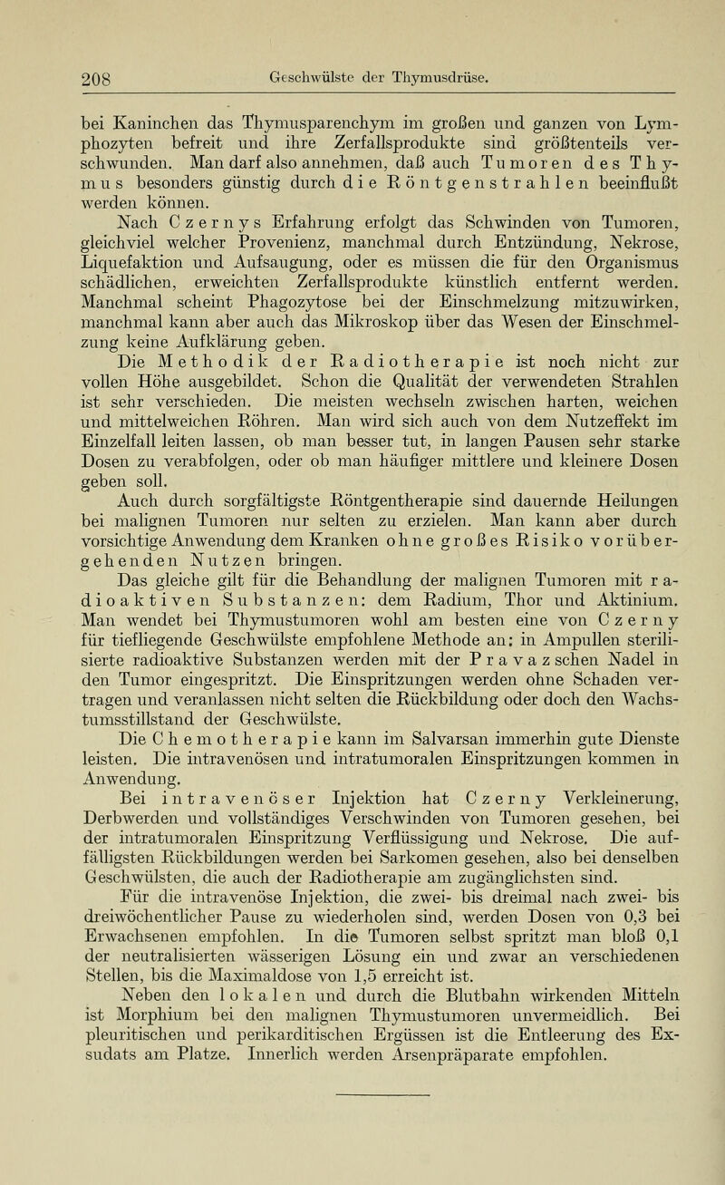 bei Kaninchen das Thymusparenchym im großen und ganzen von Lym- phozyten befreit und ihre Zerfallsprodukte sind größtenteils ver- schwunden. Man darf also annehmen, daß auch Tumoren des Thy- mus besonders günstig durch die Röntgenstrahlen beeinflußt werden können. Nach C z e r n y s Erfahrung erfolgt das Schwinden von Tumoren, gleichviel welcher Provenienz, manchmal durch Entzündung, Nekrose, Liquefaktion und Aufsaugung, oder es müssen die für den Organismus schädlichen, erweichten Zerfallsprodukte künstlich entfernt werden. Manchmal scheint Phagozytose bei der Einschmelzung mitzuwirken, manchmal kann aber auch das Mikroskop über das Wesen der Einschmel- zung keine Aufklärung geben. Die Methodik der Radiotherapie ist noch nicht zur vollen Höhe ausgebildet. Schon die Qualität der verwendeten Strahlen ist sehr verschieden. Die meisten wechseln zwischen harten, weichen und mittelweichen Röhren. Man wird sich auch von dem Nutzeffekt im Einzelfall leiten lassen, ob man besser tut, in langen Pausen sehr starke Dosen zu verabfolgen, oder ob man häufiger mittlere und kleinere Dosen geben soll. Auch durch sorgfältigste Röntgentherapie sind dauernde Heilungen bei malignen Tumoren nur selten zu erzielen. Man kann aber durch vorsichtige Anwendung dem Kranken ohne großes Risiko vorüber- gehenden Nutzen bringen. Das gleiche gilt für die Behandlung der malignen Tumoren mit r a- dioaktiven Substanzen: dem Radium, Thor und Aktinium. Man wendet bei Thymustumoren wohl am besten eine von C z e r n y für tiefliegende Geschwülste empfohlene Methode an; in Ampullen sterili- sierte radioaktive Substanzen werden mit der P r a v a z sehen Nadel in den Tumor eingespritzt. Die Einspritzungen werden ohne Schaden ver- tragen und veranlassen nicht selten die Rückbildung oder doch den AVachs- tumsstillstand der Geschwülste. Die Chemotherapie kann im Salvarsan immerhin gute Dienste leisten. Die intravenösen und intratumoralen Einspritzungen kommen in Anwendung. Bei intravenöser Injektion hat Czerny Verkleinerung, Derbwerden und vollständiges Verschwinden von Tumoren gesehen, bei der intratumoralen Einspritzung Verflüssigung und Nekrose. Die auf- fälligsten Rückbildungen werden bei Sarkomen gesehen, also bei denselben Geschwülsten, die auch der Radiotherapie am zugänglichsten sind. Für die intravenöse Injektion, die zwei- bis dreimal nach zwei- bis dreiwöchentlicher Pause zu wiederholen sind, werden Dosen von 0,3 bei Erwachsenen empfohlen. In die Tumoren selbst spritzt man bloß 0,1 der neutralisierten wässerigen Lösung ein und zwar an verschiedenen Stellen, bis die Maximaldose von 1,5 erreicht ist. Neben den lokalen und durch die Blutbahn wirkenden Mitteln ist Morphium bei den malignen Thymustumoren unvermeidlich. Bei pleuritischen und perikarditischen Ergüssen ist die Entleerung des Ex- sudats am Platze. Innerlich werden Arsenpräparate empfohlen.