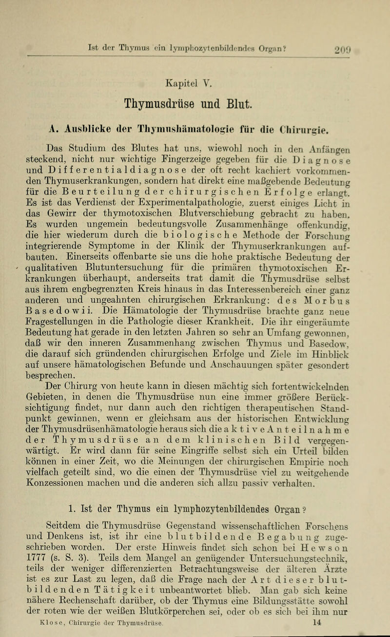 Kapitel V. Thymusdrüse und Blut. A. Ausblicke der Thvmnshämatologie für die Chirurgie. Das Studium des Blutes hat uns, wiewohl noch in den Anfängen steckend, nicht nur wichtige Fingerzeige gegeben für die Diagnose und Differentialdiagnose der oft recht kachiert vorkommen- den Thymuserkrankungen, sondern hat direkt eine maßgebende Bedeutung für die Beurteilung der chirurgischen Erfolge erlangt. Es ist das Verdienst der Experimentalpathologie, zuerst einiges Licht in das Gewirr der thymotoxischen Blutverschiebung gebracht zu haben. Es wurden ungemein bedeutungsvolle Zusammenhänge offenkundig, die hier wiederum durch die biologische Methode der Forschung integrierende Symptome in der Klinik der Thymuserkrankungen auf- bauten. Einerseits offenbarte sie uns die hohe praktische Bedeutung der qualitativen Blutuntersuchung für die primären thymotoxischen Er- krankungen überhaupt, anderseits trat damit die Thymusdrüse selbst aus ihrem engbegrenzten Kreis hinaus in das Interessenbereich einer ganz anderen und ungeahnten chirurgischen Erkrankung: des Morbus Basedowii. Die Hämatologie der Thymusdrüse brachte ganz neue Fragestellungen in die Pathologie dieser Krankheit. Die ihr eingeräumte Bedeutung hat gerade in den letzten Jahren so sehr an Umfang gewonnen, daß wir den inneren Zusammenhang zwischen Thymus und Basedow, die darauf sich gründenden chirurgischen Erfolge und Ziele im Hinblick auf unsere hämatologischen Befunde und Anschauungen später gesondert besprechen. Der Chirurg von heute kann in diesen mächtig sich fortentwickelnden Gebieten, in denen die Thymusdrüse nun eine immer größere Berück- sichtigung findet, nur dann auch den richtigen therapeutischen Stand- punkt gewinnen, wenn er gleichsam aus der historischen Entwicklung der Thymusdrüsenhämatologie heraus sich die a k t i v e A n t e i 1 n a h m e der Thymusdrüse an dem klinischen Bild vergegen- wärtigt. Er wird dann für seine Eingriffe selbst sich ein Urteil bilden können in einer Zeit, wo die Meinungen der chirurgischen Empirie noch vielfach geteilt sind, wo die einen der Thymusdrüse viel zu weitgehende Konzessionen machen und die anderen sich allzu passiv verhalten. 1. Ist der Thymus ein lyniphozytenbildeudes Organ? Seitdem die Thymusdrüse Gegenstand wissenschaftliehen Forschens und Denkens ist, ist ihr eine blutbildende Begabung zuge- schrieben worden. Der erste Hinweis findet sich schon bei H e w s o n 1777 (s. S. 3). Teils dem Mangel an genügender Untersuchungstechnik, teils der Weniger differenzierten Betrachtungsweise der älteren Ärzte ist es zur Last zu legen, daß die Frage nach der Art dieser b 1 u t- bildenden Tätigkeit unbeantwortet blieb. Man gab sich keine nähere Rechenschaft darüber, ob der Thymus eine Bildungsstätte sowohl der roten wie der weißen Blutkörperchen sei, oder ob es sieh bei ihm nur Klose, Chirurgie der Thymusdrüse. 14