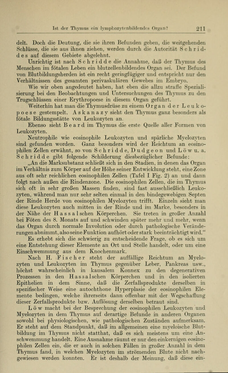 delt. Doch die Deutung, die sie ihren Befunden geben, di<- weitgehenden »Schlüsse, die sie aus ihnen ziehen, weiden durch die Autorital B c b r i d- d e s auf diesem Gebiete abgelehnt. Unrichtig ist nach Schridde die Annahme, daß der Thymus des Menschen im fötalen Leben ein blutzellenbildendes Organ sei. Der Befund von Blutbildungsherden ist ein recht geringfügiger und entspricht nur den Verhältnissen des gesamten perivaskulären Gewebes im Embryo. Wie wir oben angedeutet haben, hat eben die allzu straffe Speziali- sierung bei den Beobachtungen und Untersuchungen des Thymus zu den Trugschlüssen einer Erythropoese in diesem Organ geführt. Weiterhin hat man die Thymusdrüse zu einem Organ der Leuko- p o e s e gestempelt. Askanazy sieht den Thymus ganz besonders als fötale Bildungsstätte von Leukozyten an, Ebenso sieht B e a r d im Thymus die erste Quelle aller Formen von Leukozyten. Neutrophile wie eosinophile Leukozyten und spärliche Myelozyten sind gefunden worden. Ganz besonders wird der Reichtum an eosino- philen Zellen erwähnt, so von Schridde, Dudgeon und L ö w u. a. Schridde gibt folgende Schilderung diesbezüglicher Befunde: „An die Marksubstanz schließt sich in den Stadien, in denen das Organ im Verhältnis zum Körper auf der Höhe seiner Entwicklung steht, eine Zone aus oft sehr reichlichen eosinophilen Zellen (Tafel I Fig. 2) an und dann folgt nach außen die Rindenzone. Die eosinophilen Zellen, die im Thymus sich oft in sehr großen Massen finden, sind fast ausschließlich Leuko- zyten, während man nur sehr selten einmal in den bindegewebigen Septen der Rinde Herde von eosinophilen Myelozyten trifft. Einzeln sieht man diese Leukozyten auch mitten in der Rinde und im Marke, besonders in der Nähe der H a s s a 1 sehen Körperchen. Sie treten in großer Anzahl bei Föten des 8. Monats auf und schwinden später mehr und mehr, wenn das Organ durch normale Involution oder durch pathologische Verände- rungen abnimmt, also seine Funktion aufhört oder stark beeinträchtigt wird. Es erhebt sich die schwierig zu entscheidende Frage, ob es sich um eine Entstehung dieser Elemente an Ort und Stelle handelt, oder um eine Einschwemmung aus dem Knochenmark. Nach H. iFischer steht der auffällige Reichtum an Myelo- zyten und Leukozyten im Thymus gegenüber Leber. Pankreas usw.. höchst wahrscheinlich in kausalem Konnex zu den degenerativen Prozessen in den Hassalschen Körperchen und in den isolierten Epithelien in dem Sinne, daß die Zerfallsprodukte derselben in spezifischer Weise eine autochthone Hyperplasie der eosinophilen Ele- mente bedingen, welche ihrerseits dann offenbar mit der Wegschaffung dieser Zerfallsprodukte bzw. Auflösung derselben betraut sind. Low macht bei der Besprechung der eosinophilen Leukozyten und Myelozyten in dem Thymus auf derartige Befunde in anderen Organen sowohl bei physiologischen, wie pathologischen Zuständen aufmerksam. Er steht auf dem Standpunkt, daß im allgemeinen eine myeloische Blut- bildung im Thymus nicht statthat, daß es sich meistens um eine An- schwemmung handelt. Eine Ausnahme räumt er nur den einkernigen eosino- philen Zellen ein, die er auch in solchen Fällen in großer Anzahl in dem Thymus fand, in welchen Myelozyten im strömenden Blute nicht nach- gewiesen werden konnten. Er ist deshalb der Meinung, daß diese ein-