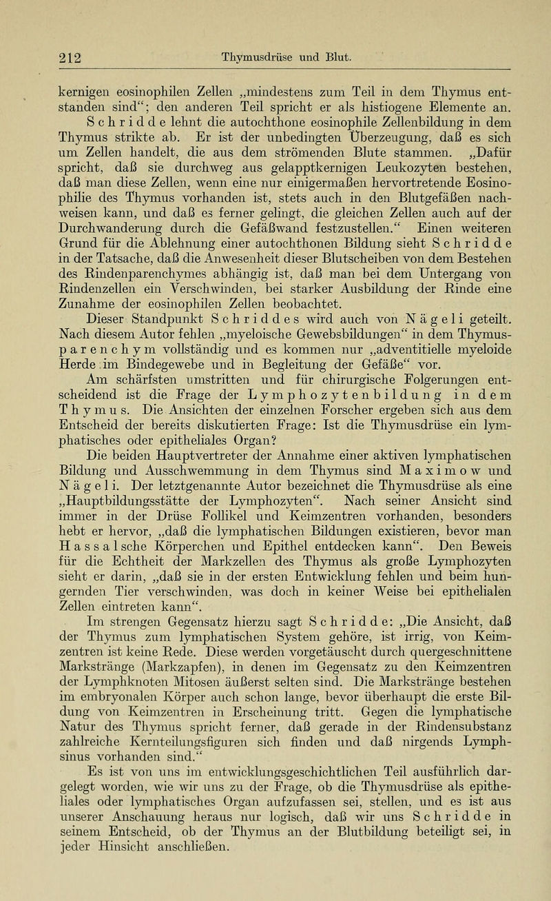 kernigen eosinophilen Zellen „mindestens zum Teil in dem Thymus ent- standen sind; den anderen Teil spricht er als histiogene Elemente an. Schridde lehnt die autochthone eosinophile Zellenbildung in dem Thymus strikte ab. Er ist der unbedingten Überzeugung, daß es sich um Zellen handelt, die aus dem strömenden Blute stammen. „Dafür spricht, daß sie durchweg aus gelapptkernigen Leukozyten bestehen, daß man diese Zellen, wenn eine nur einigermaßen hervortretende Eosino- philie des Thymus vorhanden ist, stets auch in den Blutgefäßen nach- weisen kann, und daß es ferner gelingt, die gleichen Zellen auch auf der Durch Wanderung durch die Gefäßwand festzustellen. Einen weiteren Grund für die Ablehnung einer autochthonen Bildung sieht Schridde in der Tatsache, daß die Anwesenheit dieser Blutscheiben von dem Bestehen des Rindenparenchymes abhängig ist, daß man bei dem Untergang von Rindenzellen ein Verschwinden, bei starker Ausbildung der Rinde eine Zunahme der eosinophilen Zellen beobachtet. Dieser Standpunkt Schriddes wird auch von N ä g e 1 i geteilt. Nach diesem Autor fehlen „myeloische Gewebsbildungen in dem Thymus- parenchym vollständig und es kommen nur „adventitielle myeloide Herde:im Bindegewebe und in Begleitung der Gefäße vor. Am schärfsten umstritten und für chirurgische Folgerungen ent- scheidend ist die Frage der Lymphozytenbildung in dem Thymus. Die Ansichten der einzelnen Forscher ergeben sich aus dem Entscheid der bereits diskutierten Frage: Ist die Thymusdrüse ein lym- phatisches oder epitheliales Organ? Die beiden Hauptvertreter der Annahme einer aktiven lymphatischen Bildung und Ausschwemmung in dem Thymus sind Maximow und N ä g e 1 i. Der letztgenannte Autor bezeichnet die Thymusdrüse als eine „Hauptbildungsstätte der Lymphozyten. Nach seiner Ansicht sind immer in der Drüse Follikel und Keimzentren vorhanden, besonders hebt er hervor, „daß die lymphatischen Bildungen existieren, bevor man H a s s a 1 sehe Körperchen und Epithel entdecken kann. Den Beweis für die Echtheit der Markzellen des Thymus als große Lymphozyten sieht er darin, „daß sie in der ersten Entwicklung fehlen und beim hun- gernden Tier verschwinden, was doch in keiner Weise bei epithelialen Zellen eintreten kann. Im strengen Gegensatz hierzu sagt Schridde: „Die Ansicht, daß der Thymus zum lymphatischen System gehöre, ist irrig, von Keim- zentren ist keine Rede. Diese werden vorgetäuscht durch quergeschnittene Markstränge (Markzapfen), in denen im Gegensatz zu den Keimzentren der Lymphknoten Mitosen äußerst selten sind. Die Markstränge bestehen im embryonalen Körper auch schon lange, bevor überhaupt die erste Bil- dung von Keimzentren in Erscheinung tritt. Gegen die lymphatische Natur des Thymus spricht ferner, daß gerade in der Rindensubstanz zahlreiche Kernteilungsfiguren sich finden und daß nirgends Lymph- sinus vorhanden sind. Es ist von uns im entwicklungsgeschichtlichen Teil ausführlich dar- gelegt worden, wie wir uns zu der Frage, ob die Thymusdrüse als epithe- liales oder lymphatisches Organ aufzufassen sei, stellen, und es ist aus unserer Anschauung heraus nur logisch, daß wir uns Schridde in seinem Entscheid, ob der Thymus an der Blutbildung beteiligt sei, in jeder Hinsicht anschließen.
