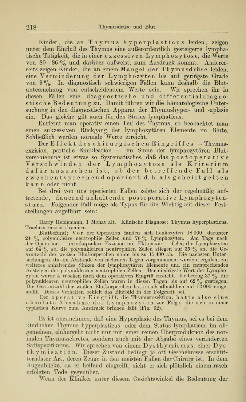 Kinder, die an Thymus hyperplasticus leiden, zeigen unter dem Einfluß des Thymus eine außerordentlich gesteigerte lympha- tische Tätigkeit, die in einer exzessiven Lymphozytose, die Werte von 80—86 % und darüber aufweist, zum Ausdruck kommt. Anderer- seits zeigen Kinder, die an einem Mangel der Thymusdrüse leiden, eine Verminderung der Lymphozyten bis auf geringste Grade von 9 %• In diagnostisch schwierigen Fällen kann deshalb die Blut- untersuchung von entscheidendem Werte sein. Wir sprechen ihr in diesen Fällen eine diagnostische und differentialdiagno- stische Bedeutung zu. Damit führen wir die hämatologische Unter- suchung in den diagnostischen Apparat der Thymushyper- und -aplasie ein. Das gleiche gilt auch für den Status lymphaticus. Entfernt man operativ einen Teil des Thymus, so beobachtet man einen sukzessiven Rückgang der lymphozytären Elemente im Blute. Schließlich werden normale Werte erreicht. Der Effekt des chirurgischen Eingriffes — Thymus- exzision, partielle Enukleation — im Sinne der lymphozytären Blut- verschiebung ist etwas so Systematisches, daß das postoperative Verschwinden der Lymphozytose als Kriterium dafür anzusehen ist, ob der betreffende Fall als zweckentsprechend operiert, d. h. als geheilt gelten kann oder nicht. Bei drei von uns operierten Fällen zeigte sich der regelmäßig auf- tretende, dauernd anhaltende postoperative Lymphozyten- sturz. Folgender Fall möge als Typus für die Wichtigkeit dieser Fest- stellungen angeführt sein: Harry Heidemann, 1 Monat alt. Klinische Diagnose: Thymus hyperplasticus. Tracheostenosis thymica. Blutbefund: Vor der Operation fanden sich Leukozyten 18 000, darunter 24 % polynukleäre neutrophile Zellen und 76 % Lymphozyten. Am Tage nach der Operation — intrakapsuläre Exzision mit Ektopesde — fielen die Lyniphozyten auf 64 % ab, die polynukleären neutrophilen Zellen stiegen auf 35 % an, die Ge- samtzahl der -weißen Blutkörperchen nahm bis zu 15 400 ab. Die nächsten Unter- suchungen, die im Abstände von mehreren Tagen vorgenommen wurden, ergaben ein weiteres anhaltendes Sinken der hynipkozytären Elemente und ein entsprechendes Ansteigen der polynukleären neutrophilen Zehen. Der niedrigste Wert der Lympho- zyten wurde 4 Wochen nach dem operativen Eingriff erreicht. Er betrug 37 %, die polynukleären neutrophilen Zellen -waren in diesen Tagen bis auf 62 % gestiegen. Die Gesamtzahl der weißen Blutkörperchen hatte sich alhnählich auf 12 000 einge- stellt. Dieses Verhalten behielt das Blutbild in der Folgezeit bei. Der operative Eingriff, die Thymusresektion, hatte also eine absolute Abnahme der Lymphozyten zur Folge, die sich in einer typischen Kurve zum Ausdruck bringen läßt (Fig. 92). Es ist anzunehmen, daß eine Hyperplasie des Thymus, sei es bei dem kindlichen Thymus hyperplasticus oder dem Status lymphaticus im all- gemeinen, einhergeht nicht nur mit einer reinen Überproduktion des nor- malen Thymussekretes, sondern auch mit der Abgabe eines veränderten Saftspezifikums. Wir sprechen von einem Dysthymismus, einer Dys- thymisation. Dieser Zustand bedingt ja oft Geschehnisse erschüt- terndster Art, deren Zeuge in den meisten Fällen der Chirurg ist. In dem Augenblicke, da er helfend eingreift, sieht er sich plötzlich einem rasch erfolgten Tode gegenüber. Wenn der Kliniker unter diesem Gesichtswinkel die Bedeutung der
