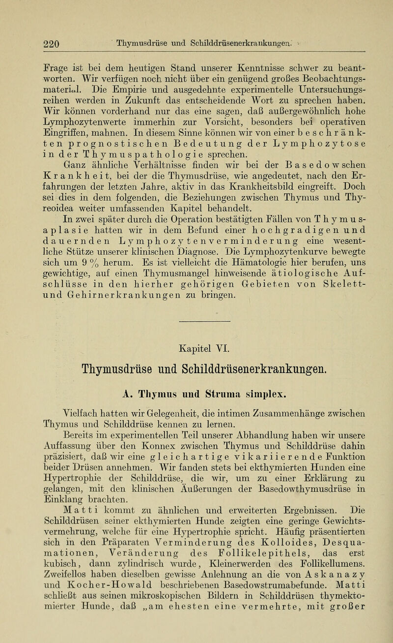 Frage ist bei dem heutigen Stand unserer Kenntnisse schwer zu beant- worten. Wir verfügen noch nicht über ein genügend großes Beobachtungs- matericJ. Die Empirie und ausgedehnte experimentelle Untersuchungs- reihen werden in Zukunft das entscheidende Wort zu sprechen haben. Wir können vorderhand nur das eine sagen, daß außergewöhnlich hohe Lymphozytenwerte immerhin zur Vorsicht, besonders bei operativen Eingriffen, mahnen. In diesem Sinne können wir von einer beschränk- ten prognostischen Bedeutung der Lymphozytose in der Thymuspathologie sprechen. Ganz ähnliche Verhältnisse finden wir bei der Basedow sehen Krankheit, bei der die Thymusdrüse, wie angedeutet, nach den Er- fahrungen der letzten Jahre, aktiv in das Krankheitsbild eingreift. Doch sei dies in dem folgenden, die Beziehungen zwischen Thymus und Thy- reoidea weiter umfassenden Kapitel behandelt. In zwei später durch die Operation bestätigten Fällen von Thymus- aplasie hatten wir in dem Befund einer hochgradigen und dauernden Lymphozytenverminderung eine wesent- liche Stütze unserer klinischen Diagnose. Die Lymphozytenkurve bewegte sich um 9 % herum. Es ist vielleicht die Hämatologie hier berufen, uns gewichtige, auf einen Thymusmangel hinweisende ätiologische Auf- schlüsse in den hierher gehörigen Gebieten von Skelett- und Gehirnerkrankungen zu bringen. Kapitel VI. Thymusdrüse und Schilddrüsenerkrankungen. A. Thymus und Struma simplex. Vielfach hatten wir Gelegenheit, die intimen Zusammenhänge zwischen Thymus und Schilddrüse kennen zu lernen. Bereits im experimentellen Teil unserer Abhandlung haben wir unsere Auffassung über den Konnex zwischen Thymus und Schilddrüse dahin präzisiert, daß wir eine gleichartige vikariierende Funktion beider Drüsen annehmen. Wir fanden stets bei ekthymierten Hunden eine Hypertrophie der Schilddrüse, die wir, um zu einer Erklärung zu gelangen, mit den klinischen Äußerungen der Basedowthymusdrüse in Einklang brachten. M a 11 i kommt zu ähnlichen und erweiterten Ergebnissen. Die Schilddrüsen seiner ekthymierten Hunde zeigten eine geringe Gewichts- vermehrung, welche für eine Hypertrophie spricht. Häufig präsentierten sich in den Präparaten Verminderung des Kolloides, Desqua- mationen, Veränderung des Follikelepithels, das erst kubisch, dann zylindrisch wurde, Kleinerwerden des Follikellumens. Zweifellos haben dieselben gewisse Anlehnung an die von Askanazy und Kocher-Howald beschriebenen Basedowstrumabefunde. Matti schließt aus seinen mikroskopischen Bildern in Schilddrüsen thymekto- mierter Hunde, daß „am ehesten eine vermehrte, mit großer