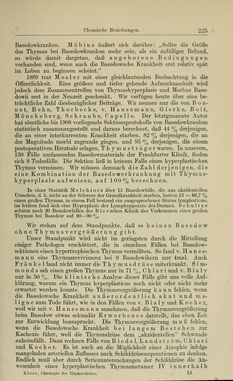 Basedowkranken. Möbius äußert sich darüber: „Sollte die Größe des Thymus bei Basedowkranken mehr sein, als ein zufälliger Befund, so würde damit dargetan, daß angeborene Bedingungen vorhanden sind, wenn auch die Basedowsche Krankheit erst relativ spät im Leben zu beginnen scheint. 1889 trat M o s 1 e r mit einer gleichlautenden Beobachtung in die Öffentlichkeit. Eine größere und tiefer gehende Aufmerksamkeit wird jedoch dem Zusammentreffen von Thymushyperplasie und Morbus Base- dowii erst in der Neuzeit geschenkt. Wir verfügen heute über eine be- trächtliche Zahl diesbezüglicher Beiträge. Wir nennen nur die von Bon- net, Rehn, Thorbeck e, v. Hansemann, Gierke, Boit, Mönckeberg, Schraube, Capelle. Der letztgenannte Autor hat sämtliche bis 1908 vorliegende Sektionsprotokolle von Basedowkranken statistisch zusammengestellt und daraus berechnet, daß 44 % derjenigen, die an einer interkurrenten Krankheit starben, 82 % derjenigen, die an der Magnitudo morbi zugrunde gingen, und 95 % derjenigen, die einem postoperativen Herztode erlagen, Thymusträger waren. In unserem, 130 Fälle umfassenden Basedowmateriale der Frankfurter Klinik, finden sich 8 Todesfälle. Die Sektion ließ in keinem Falle einen hyperplastischen Thymus vermissen. Wir müssen demnach die Zahl derjenigen, die eine Kombination der Basedowerkrankung mit Th'ymus- hyperplasie aufweisen, auf 100% berechnen. In einer Statistik Melchiors über 15 Basedowfälle, die aus akzidentellen Ursachen, d. h. nicht an der Schwere der Grundkrankheit starben, hatten 13 = S6.7 % einen großen Thymus, in einem Fall bestand ein ausgesprochener Status lyniphaticus: im letzten fand sich eine Hyperplasie der Lymphapparate des Darmes. Schult ze schätzt nach 20 Basedowfällen der B i e r sehen Klinik das Vorkommen eines aroßen Thymus bei Basedow auf 80—90 %. Wir stehen auf dem Standpunkte, daß es keinen Basedow ohne Thymusvergrößerung gibt. Unser Standpunkt wird nicht im geringsten durch die Mitteilung einiger Pathologen erschüttert, die in einzelnen Fällen bei Basedow- sektionen einen hypertrophischen Thymus vermißten. So fand v. Hans e- m a n n eine Thymusreviviszenz bei 8 Basedowikern nur 4mal. Auch F r ä n k e 1 fand nicht immer die T h y musdrüse miterkrankt. S i m- m o n d s sah einen großen Thymus nur in 71 %, Chi a r i und v. B i a 1 y nur in 50 %. Die klinische Analyse dieser Fälle gibt uns volle Auf- klärung, warum ein Thymus hyperplasticus noch nicht oder nicht mehr erwartet werden konnte. Die Thymusvergrößerung k a n n fehlen, wenn die Basedowsche Krankheit außerordentlic h a k ut u n d m a- 1 i g n e zum Tode führt, wie in den Fällen von v. B i a 1 y und K o c her, weil wir mit v. Hansemann annehmen, daß die Thymusvergrößerung beim Basedow etwas sekundär Erworbenes darstellt, das eben Zeit zur Entwicklung beansprucht. Die Thymusvergrößerung m u ß fehlen. wenn die Basedowsche Krankheit bei langem Bestehen zur Kachexie führt, weil die Thymusdrüse dem „akzidentellen Sehwunde anheimfällt. Dazu rechnen Fälle von Riedel, Landströ m. C h i a r i und Kocher. Es ist auch an die Möglichkeit einer Atrophie infolge mangelnden arteriellen Zuflusses nach Schilddrüsenoperationen zu denken. Endlich muß aber durch Serienuntersuchungen der Schilddrüse die An- wesenheit eines hyperplastischen Thymusmetamer IV innerhalb Klose, Chirurgie der Thymusdrüse. 15