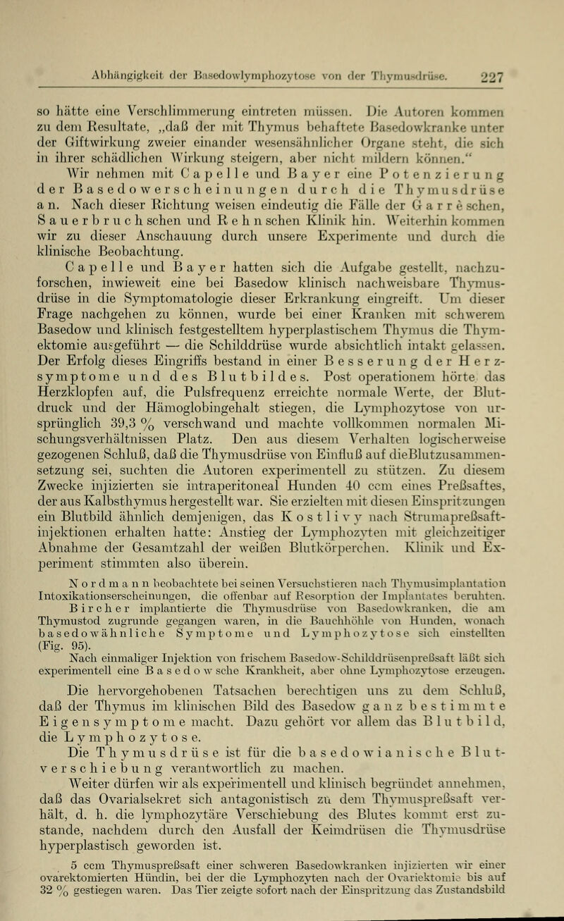 Abhängigkeit der Basedowlymphozytose ron der Thynraadi i jj7 so hätte eine Verschlimmerung eintreten müssen. Die Autoren kommen zu dem Ilesultate, „daß der mit Thymus behaftete Basedowkranke unter der Giftwirkung zweier einander wesensähnlicher Organe steht, <li«- rieh in ihrer schädlichen Wirkung steigern, aber nicht mildern können. Wir nehmen mit C a p e 11 e und Bayer eine Potenzierung der Basedowerscheinungen durch die Thymusdrüse a n. Nach dieser Richtung weisen eindeutig die Fälle der Garre sehen, Sauerbruch sehen und R e h n sehen Klinik hin. Weiterhin kommen wir zu dieser Anschauung durch unsere Experimente und durch die klinische Beobachtung. C a p e 11 e und Bayer hatten sich die Aufgabe gestellt, nachzu- forschen, inwieweit eine bei Basedow klinisch nachweisbare Thymus- drüse in die Symptomatologie dieser Erkrankung eingreift. Um dieser Frage nachgehen zu können, wurde bei einer Kranken mit schwerem Basedow und klinisch festgestelltem hyperplastischem Thymus die Thym- ektomie ausgeführt — die Schilddrüse wurde absichtlich intakt gelassen. Der Erfolg dieses Eingriffs bestand in einer Besserung der Herz- symptome und des Blutbildes. Post operationem hörte das Herzklopfen auf, die Pulsfrequenz erreichte normale Werte, der Blut- druck und der Hämoglobingehalt stiegen, die Lymphozytose von ur- sprünglich 39,3 % verschwand und machte vollkommen normalen Mi- schungsverhältnissen Platz. Den aus diesem Verhalten logisch erweise gezogenen Schluß, daß die Thymusdrüse von Einfluß auf dieBlutzusammen- setzung sei, suchten die Autoren experimentell zu stützen. Zu diesem Zwecke injizierten sie intraperitoneal Hunden 40 cem eines Preßsaftes, der aus Kalbsthymus hergestellt war. Sie erzielten mit diesen Einspritzungen ein Blutbild ähnlich demjenigen, das Kostlivv nach Strumapreßsaft- injektionen erhalten hatte: Anstieg der Lymphozyten mit gleichzeitiger Abnahme der Gesamtzahl der weißen Blutkörperchen. Klinik und Ex- periment stimmten also überein. Nordmann beobachtete bei seinen Versuchst Leren nach Thyinusimplantaüon Intoxikationserscheintingen, die offenbar auf Resorption der Implantates beruhten. B i r c h e r implantierte die Thymusdrüse von Basedow kranken, die am Thymustod zugrunde gegangen waren, in die Bauchhöhle von Hunden, wonach basedowähnliche Symptome und Lymphozytose sich einstellten (Fig. 95). Nach einmaliger Injektion von frischem Basedow-Sehilddnisenpreßsaft läßt sich experimentell eine Basedow sehe Krankheit, aber ohne Lymphozytose erzeugen. Die hervorgehobenen Tatsachen berechtigen uns zu dem Schluß, daß der Thymus im klinischen Bild des Basedow ganz b e s t i m m t e E i g e n s y m p t o m e macht. Dazu gehört vor allem das B 1 u t b i 1 d, die Lymphozytose. Die T h y m usdriis e ist für die b a s e d o w ianische Blut- verschiebung verantwortlich zu machen. Weiter dürfen wir als experimentell und klinisch begründet annehmen, daß das Ovarialsekret sich antagonistisch zu dem Thymuspreßsaft ver- hält, d. h. die lymphozytäre Verschiebung des Blutes kommt erst zu- stande, nachdem durch den Ausfall der Keimdrüsen die Thymusdrüse hyperplastisch geworden ist. 5 cem Thymuspreßsaft einer schweren Basedowkranken injizierten wir einer ovarektomierten Hündin, bei der die Lymphozyten nach der Ovariektomie bis auf 32 % gestiegen waren. Das Tier zeigte sofort nach der Einspritzung das Zustandsbild