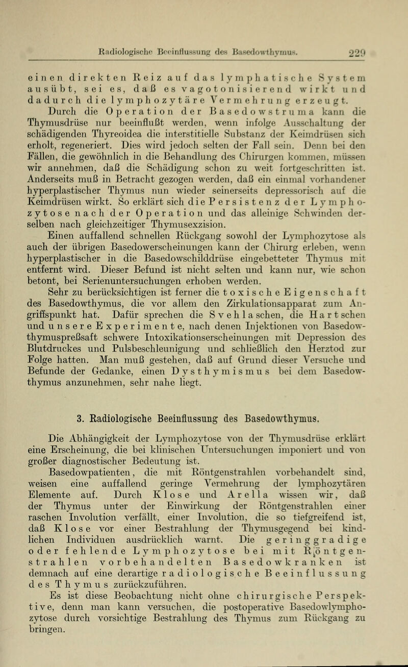 Radiologische Beeinflussung des Basedowthym einen direkten Reiz auf das lymphatisch« 3 rem ausübt, sei es, daß es vagotonisiercml wirkt und dadurch die lymphozytäre Vermehrung erzeugt. Durch die Operation der Basedowstruma kann die Thymusdrüse nur beeinflußt werden, wenn infolge Ausschaltung der schädigenden Thyreoidea die interstitielle Substanz der Keimdrüsen sieb erholt, regeneriert. Dies wird jedoch selten der Fall sein. Denn bei den Fällen, die gewöhnlich in die Behandlung des Chirurgen kommen, müssen wir annehmen, daß die Schädigung schon zu weit fortgeschritten ist. Anderseits muß in Betracht gezogen werden, daß ein einmal vorhandener hyperplastischer Thymus nun wieder seinerseits depressorisch auf die Keimdrüsen wirkt. So erklärt sich diePersistenz der Lympho- zytose nach der Operation und das alleinige Schwinden der- selben nach gleichzeitiger Thymusexzision. Einen auffallend schnellen Rückgang sowohl der Lymphozytose als auch der übrigen Basedowerscheinungen kann der Chirurg erleben, wenn hyperplastischer in die Basedowschilddrüse eingebetteter Thymus mit entfernt wird. Dieser Befund ist nicht selten und kann nur, wie schon betont, bei Serienuntersuchungen erhoben werden. Sehr zu berücksichtigen ist ferner die toxischeEigenschaft des Basedowthymus, die vor allem den Zirkulationsapparat zum An- griffspunkt hat. Dafür sprechen die Sv eh laschen, die Hart sehen und unsere Experimente, nach denen Inj ektioneu von Basedow- thymuspreßsaft schwere Intoxikationserscheinungeu mit Depression des Blutdruckes und Pulsbeschleunigung und schließlich den Herztod zur Folge hatten. Man muß gestehen, daß auf Grund dieser Versuche und Befunde der Gedanke, einen Dysthymismus bei dem Basedow- thymus anzunehmen, sehr nahe liegt. 3. Radiologische Beeinflussung des Basedowthymus. Die Abhängigkeit der Lymphozytose von der Thymusdrüse erklärt eine Erscheinung, die bei klinischen Untersuchungen imponiert und von großer diagnostischer Bedeutung ist. Basedowpatienten, die mit Röntgenstrahlen vorbehandelt sind, weisen eine auffallend geringe Vermehrung der lvmphozvtären Elemente auf. Durch Klose und A r e 11 a wissen wir, daß der Thymus unter der Einwirkung der Röntgenstrahlen einer raschen Involution verfällt, einer Involution, die so tiefgreifend ist. daß Klose vor einer Bestrahlung der Thymusgegend bei kind- lichen Individuen ausdrücklich warnt. Die geringgradige oder fehlende Lymphozytose bei mit Röntgen- strahlen v o r b e h a n d e 1 t e n B a s e d o w k r a n k e n ist demnach auf eine derartige radiologische Beeinflussung des Thymus zurückzuführen. Es ist diese Beobachtung nicht ohne chirurgische Perspek- tive, denn man kann versuchen, die postoperative Basedowlympho- zytose durch vorsichtige Bestrahlung des Thymus zum Rückgang zu bringen.
