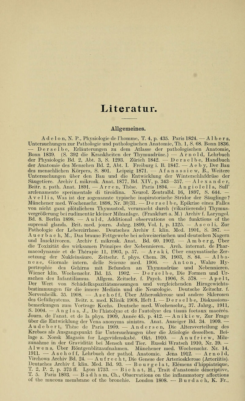 Literatur. Allgemeines. A d e 1 o n, N. P., Physiologie de l'homme, T. 4, p. 435. Paris 1824. — A1 b e r s, Untersuchungen zur Pathologie und pathologischen Anatomie, Th. 1, S. 68. Bonn 1836. — Derselbe, Erläuterungen zu dem Atlasse der pathologischen Anatomie, Bonn 1839. (S. 392 die Krankheiten der Thymusdrüse.) — Arnold, Lehrbuch der Physiologie Bd. 2, Abt. 3, S. 1293. Zürich 1842. — Derselbe, Handbuch der Anatomie des Menschen Bd. 2, Abt. I. Freiburg i. B. 1847. — A e b y, Der Bau des menschlichen Körpers, S. 801. Leipzig 1871. — Af anassiew, B., Weitere Untersuchungen über den Bau und die Entwicklung der Winterschlafdrüse der Säugetiere. Archiv f. mikrosk. Anat. 1877, Bd. XIV, p. 343—357. — Alexander, Beitr. z. path. Anat. 1891. — A r r e n, These. Paris 1894. — Angiolella, Süll' arclenamente sperimentale di tiroidina. Neurol. Zentralbl. 16, 1897, S. 644. — A v e 11 i s, Was ist der sogenannte typische inspiratorische Stridor der Säuglinge ? Münchener med. Wochenschr. 1898, Nr. 30/31. — Derselbe, Epikrise eines Falles von nicht ganz plötzlichem Thymustod, verursacht durch (vikariierende) Thymus- vergrößerung bei rudimentär kleiner Milzanlage. (Frankfurt a. M.) Archiv f. Laryngol. Bd. 8. Berlin 1898. — Auld, Additional observations on the funktions of the suprenal glands. Brit. med. journ. Jahrg. 1899, Vol. 1, p. 1325. — A s c o 1 i, Zur Pathologie der Lebercirrhose. Deutsches Archiv f. klin. Med. 1901, S. 387. —■ Auerbach, M., Das braune Fettgewebe bei schweizerischen und deutschen Nagern und Insektivoren. Archiv f. mikrosk. Anat. Bd. 60. 1902. — Amberg, Über die Toxizität des wirksamen Prinzipes der Nebennieren. Arch. internat. de Phar- macodynamie et de Therapie 11, 1903, p. 57. — Araki, Über enzymatische Zer- setzung der Nukleinsäure. Zeitschr. f. phys. Chem. 38, 1903, S. 84. — Alba- n e s e, Giornale intern, delle Scienze med. 1906. — Anton, Wahre Hy- pertrophie des Gehirns mit Befunden an Thymusdrüse und Nebennieren. Wiener klin. Wochenschr. Bd. 15. 1902. — Derselbe, Die Formen und Ur- sachen des Infantilismus. Allgem. Zeitschr. f. Psych. 1906, S. 578. — Apelt, Der Wert von Schädelkapazitätsmessungen und vergleichenden Hirngewichts- bestimmungen für die innere Medizin und die Neurologie. Deutsche Zeitschr. f. Nervenheilk. 35. 1908. — Aschoff, Über Atherosklerose und andere Sklerosen des Gefäßsystems. Beitr. z. med. Klinik 1908, Heft I. — Derselbe, Diskussions- bemerkungen zum Vortrage Kochs. Deutsche med. Wochenschr., 37. Jahrg., 1911, S. 1004. — Angla s, J, De l'histolyse et de l'autolyse des tissus foetaux maceres. Journ. de Fanat. et de la phys. 1909, Annee 45, p. 412. — A n i k i e w, Zur Frage über die Entwicklung der Vena anonyma sinistra. Anat. Anzeiger Bd. 34. 1909. — A u d e b e r t, These de Paris 1909. — Andersen, Die Altersverteilung des Krebses als Ausgangspunkt für Untersuchungen über die Ätiologie desselben. Bei- lage z. Norsk Magasin for Lagevidenskabe. Okt. 1910. — Anufriew, Milz- zunahme in der Gravidität bei Mensch und Tier. Russki Wratsch 1910, Nr. 39. — Alwens, Über Röntgenblitzaufnahmen. Münchener med. Wochenschr. Nr. 14, 1911. — Aschoff, Lehrbuch der pathol. Anatomie. Jena 1912. — Arnold, Virchows Archiv Bd. 24. — Aufrecht, Die Genese der Arteriosklerose (Arteriitis). Deutsches Archiv f. klin. Med. Bd. 93. — B o u r g e 1 a t, Elemens d'hippiatrique, T. 2, P. 2, p. 375 ff. Lyon 1753. — Bichat, H., Trait d'anatomie descriptive, T. 5. Paris 1803. — Badham, Ch., Observations on the inflammatory afiections of the mucous membrane of the bronchie. London 1808. — B u r d a c h, K. Fr.,