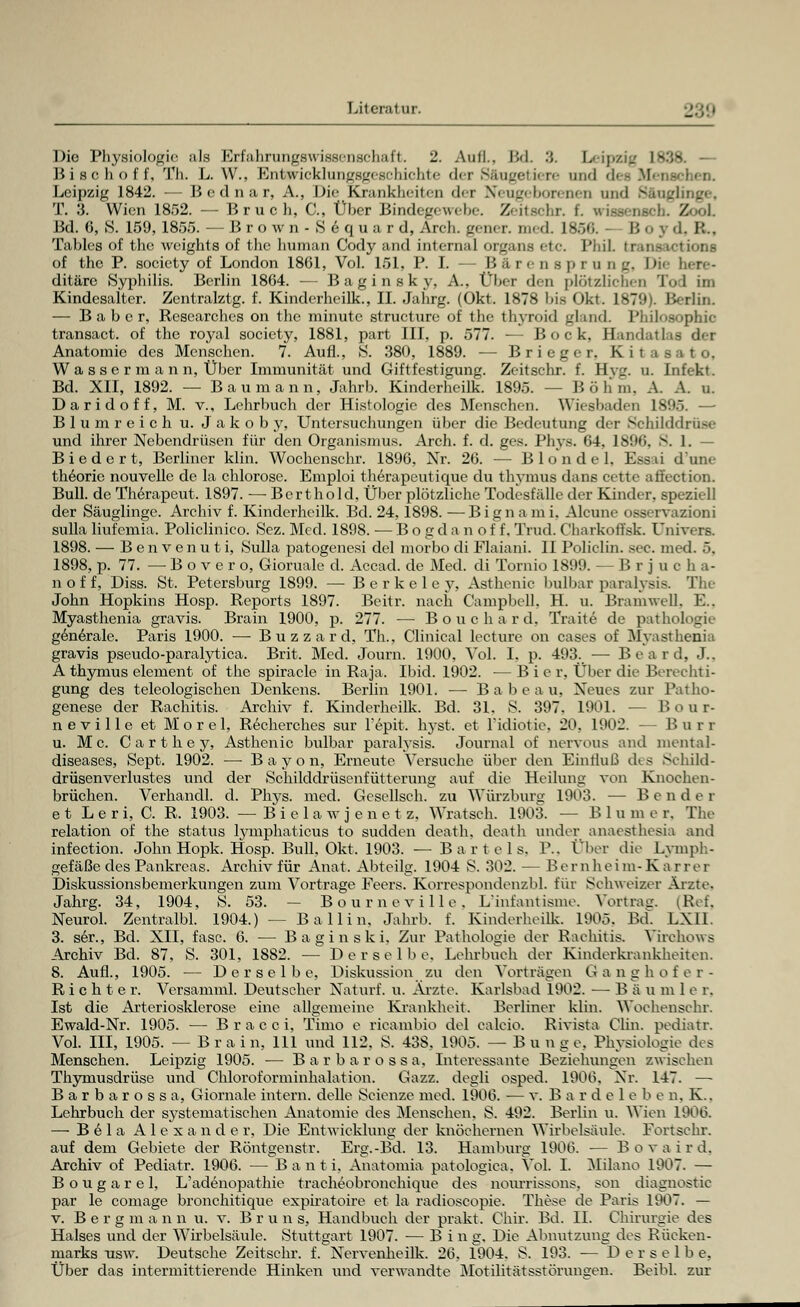Die Physiologie als Krf'ahnmgsuissensehal't. 2. Aufl.. Bd. '.',. Leipzig 1*38. — B i s c h o f f, Th. L. W., Entüncklungsgeschichte der Säugetiere and dec Mei Leipzig 1842. — Bednar, A., Die Krankheiten <l»r Neugeborenen and : T. !{. Wien 1852. lirucli. C, Über Bindegewebe. Zeitsei,,. i. / Bd. 6, S. 159,1855. —Br o w n - S e quar d, Arch. gener. med 1B66. Bo j d, R. Tables of the weights of the human Cody and internal organs etc. l'dil. träne ictions of the P. society of London 1861, Vol. 151, P. I. — B ä re n s ]> r u n g. I>i<- here- ditärc Syphilis. Berlin 1804. ■— Baginsky, A., Über den plötzlichen Tod im Kindesalter. Zentralztg. f. Kinderheilk., II. Jahrg. (Okt. 1878 bis Okt. 1879). Berlin. — B a b e r, Researches on the minute strueture of the thyroid gland Philosophie transact. of the royal society, 1881, part III, p. 577. — Bock, Handatlas der Anatomie des Menschen. 7. Aufl., S. 380, 1889. — B r i e g e r. Kita Wa s s e r m a n n, Über Immunität und Giftfestigung. Zeitschr. f. Hvl'. u. Infekt. Bd. XII, 1892. — Baumann, Jahrb. Kinderheilk. 1895. -- Böhm, Ä. A. u. D arid off, M. v., Lehrbuch der Histologie des Menschen. Wiesbaden 1895. —• Blumreich u. Jakob y, Untersuchungen über die Bedeutung der Schilddrüse und ihrer Nebendrüsen für den Organismus. Arch. f. d. ges. Phys. <>4. 1896, S. 1. - Biedert, Berliner klin. Wochenschr. 1896, Nr. 26. — B 1 o n d e 1, Essai dune theoric nouvelle de la Chlorose. Emploi therapeutique du thymus dans cette aiiection. Bull, de Therapeut. 1897. — Bert hold, Über plötzliche Todesfälle der Kinder, speziell der Säuglinge. Archiv f. Kinderheilk. Bd. 24, 1898. —Bignami. Alcune osservazioni sulla liufcmia. Policlinico. Scz. Med. 1898. — B o g d a n o f f. Trud. Charkoflsk. Univers. 1898. — Benvenuti, Sulla patogenesi del morbo di Flaiani. II Policlin. sec. med. 5, 1898, p. 77. — B o v e r o, Gioruale d. Accad. de Med. di Tornio 1899. -Brjucha- n o f f, Diss. St. Petersburg 1899. — Berkeley, Asthenie bulbar paralysis. The John Hopkins Hosp. Reports 1897. Beitr. nach Campbell. H. u. Bramwell, E.. Myasthenia gravis. Brain 1900, p. 277. — B o u c h a r d, Traite de pathologie generale. Paris 1900. — B u z z a r d, Th., Clinical lecture on cases of Myasthenia gravis pseudo-paralytica. Brit. Med. Journ. 1900, Vol. I, p. 493. ■— Board, J.. A thymus dement of the spiracle in Raja. Ibid. 1902. — Bier, Über die Berechti- gung des teleologischen Denkens. Berlin 1901. — Babeau, Neues zur Patho- genese der Rachitis. Archiv f. Kinderheilk. Bd. 31. S. 397, 1901. — Bour- neville et Morel, Recherches sur l'epit. hyst. et l'idiotie, 20. 1902. — Burr u. Mc. C a r t h e y, Asthenie bulbar paralysis. Journal of nervous and niental- diseases, Sept. 1902. — Bayon, Erneute Versuche über den Einfluß des Schild- drüsenverlustes und der Schilddrüsenfütterung auf die Heilung von Knochen- brüchen. Verhancll. d. Phys. med. Gesellsch. zu Würzburg 1903. — Bender e t L e r i, C. R. 1903. — B i e 1 a wjenet z. Wratsch. 1903. - - Blum e r. The relation of the Status lymphaticus to sudden death. death ander anaesthesia am! infection. John Hopk. Hosp. Bull, Okt. 1903. — Bartels. P., Über die Lymph- gefäße des Pankreas. Archiv für Anat. Abteiig. 1904 S. 302. — Bernheim-Karrer Diskussionsbemerkungen zum Vortrage Feers. Korrespondenzbl. für Schweizer Ärzte, Jahrg. 34, 1904, S. 53. — Bourneville. L'infantisme. Vortrag. (Ref. Neurol. Zentralbl. 1904.) — Ballin, Jahrb. f. Kinderheilk. 1905. Bd. LXU. 3. ser., Bd. NU, fasc. 6. — Baginski. Zur Pathologie der Rachitis. Virchows Archiv Bd. 87, S. 301, 1882. — Derselbe. Lehrbuch der Kinderkrankheiten. 8. Aufl., 1905. — Derselbe, Diskussion zu den Vorträgen Ganghofer- Richter. Versamml. Deutscher Naturf. u. Ärzte. Karlsbad 1902. — B ä u m 1 e r, Ist die Arteriosklerose eine allgemeine Krankheit. Berliner klin. Wochenschr. Ewald-Nr. 1905. — B r a c c i, Timo e ricambio del ealeio. Rivista Clin, pediatr. Vol. III, 1905. — Brain, 111 und 112. S. 438. 1905. — Bunge, Physiologie des Menschen. Leipzig 1905. — Barbarossa, Interessante Beziehungen zwischen Thymusdrüse und Chloroforminhalation. Gazz. degli osped. 1906. Xr. 147. — Barbarossa, Giornalc intern, dellc Scienze med. 1906. — v. B ar de 1 e b e n, K.. Lehrbuch der systematischen Anatomie des Menschen. S. 492. Berlin u. Wien 1906. — B e 1 a Alexander, Die Entwicklung der knöchernen Wirbelsäule, Fortsein-, auf dem Gebiete der Röntgenstr. Erg.-Bd. 13. Hamburg 1906. — Bovaird, Archiv of Pediatr. 1906. — Banti, Anatomia patologica, Vol. I, Milano 1907. — Bougarel, L'adenopathie tracheobronchique des nourrissons, son diagnostic par le comage bronchitique expiratoire et la radioscopie. These de Paris 1907. — v. Bergm a n n u. v. B r u n s, Handbuch der prakt. Chir. Bd. II. Chirurgie des Halses und der Wirbelsäule, Stuttgart 1907. — Bing. Die Abnutzung des Rücken- marks usw. Deutsche Zeitschr. f. Nervenheilk. 26, 1904. S. 193. — Derselbe, Über das intermittierende Hinken und verwandte Motilitätsstörungen. Beibl. zur