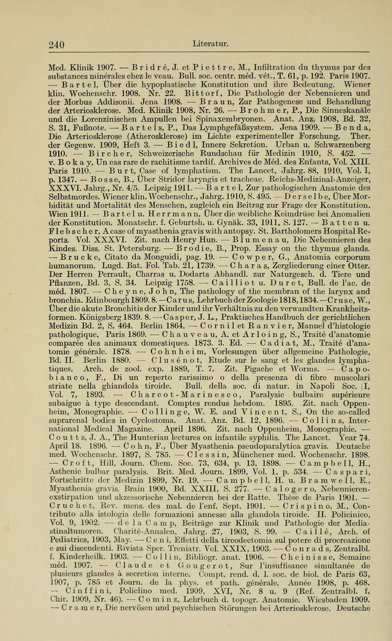 Med. Klinik 1907. — B r i d r e, J. et P i e 11 r e, M., Infiltration du thymus par des substances minerales chez le veau. Bull. soc. centr. med. vet., T. 61, p. 192. Paris 1907. — B a r t e 1, Über die hypoplastische Konstitution und ihre Bedeutung. Wiener klin. Wochenschr. 1908. Nr. 22. Bittorf, Die Pathologie der Nebennieren und der Morbus Addisonii. Jena 1908. — Braun, Zur Pathogenese und Behandlung der Arteriosklerose. Med. Klinik 1908, Nr. 26. — B r o h m e r, P., Die Sinneskanäle und die Lorenzinischen Ampullen bei Spinaxembryonen. Anat. Anz. 1908, Bd. 32, S. 31, Fußnote. — Bartels, P., Das Lymphgefäßsystem. Jena 1909. — Benda, Die Arteriosklerose (Atherosklerose) im Lichte experimenteller Forschung. Ther. der Gegenw. 1909, Heft 3. — B i e d 1, Innere Sekretion. Urban u. Schwarzenberg 1910. ■— Bircher, Schweizerische Rundschau für Medizin 1910, S. 452. — v. B o k a y, Un cas rare de rachitisme tardif. Archives de Med. des Enfants, Vol. XIII. Paris 1910. — B u r t, Case of lymphatism. The Lancet, Jahrg. 88, 1910, Vol. I, p. 1347. — Bosse, B., Über Stridor laryngis et tracheae. Reichs-Medizinal-Anzeiger, XXXVI. Jahrg., Nr. 4/5. Leipzig 1911. — Barte], Zur pathologischen Anatomie des Selbstmordes. Wiener klin. Wochenschr., Jahrg. 1910, S. 495. —Derselbe, Über Mor- bidität und Mortalität des Menschen, zugleich ein Beitrag zur Frage der Konstitution. Wien 1911. — Bartelu. Herrmann, Über die weibliche Keimdrüse bei Anomalien der Konstitution. Monatschr. f. Geburtsh. u. Gynäk. 33, 1911, S. 127. — Batten u. Flebscher, A case of myasthenia gravis with antopsy. St. Bartholomers Hospital Re- ports. Vol. XXXVI. Zit. nach Henry Hun. — Blumenau, Die Nebennieren des Kindes. Diss. St. Petersburg. — Brodie, B., Prop. Essay on the thymus glands. — Brücke, Citato da Monguidi, pag. 19. — Cowper, G., Anatomia corporum humanorum. Lugd. Bat. Fol. Tab. 21, 1739. — Oharas, Zergliederung einer Otter. Der Herren Perrault, Charras u. Dodarts Abhandl. zur Naturgesch. d. Tiere und Pflanzen, Bd. 3, S. 34. Leipzig 1758. —Cailliotu. Duret, Bull, de l'ac. de med. 1807. — Cheyne, John, The pathology of the membran of the larynx and bronchia. Edinbourgh 1809.8.—Carus, Lehrbuch der Zoologie 1818,1834.—Cr use, W., Über die akute Bronchitis der Kinder und ihr Verhältnis zu den verwandten Krankheits- formen. Königsberg 1839. 8. —Cas per, J. L., Praktisches Handbuch der gerichtlichen Medizin Bd. 2, S. 464. Berlin 1864. — Cornil et Ranvier, Manuel d'histologie pathologique. Paris 1869. —Chauveau, A. etArloing, S., Traite d'anatomie comparee des animaux domestiques. 1873. 3. Ed. —■ Ca diät, M., Traite d'ana- tomie generale. 1878. ■—■ Cohnheim, Vorlesungen über allgemeine Pathologie, Bd. IL Berlin 1880. — Clusenot, Etüde sur le sang et les glandes lympha- tiques. Arch. de zool. exp. 1889, T. 7. Zit. Pigache et Worms. — C a p o- b i a n c o, F., Di un reperto rarissimo o della presenza di fibre muscolari striate nella ghiandola tiroide. Bull, della soc. di natur. in Napoli Soc. |I, Vol. 7, 1893. — Charcot-Marinesco, Paralysic bulbaire superieure subaigue ä type descendant. Comptes rendus hebdom. 1895. Zit. nach Oppen- heim, Monographie. ■— Collinge, W. E. and Vincent, S., On the so-called suprarenal bodies in Cyclostoma. Anat. Anz. Bd. 12, 1896. — Collins, Inter- national Medical Magazine. April 1896. Zit. nach Oppenheim, Monographie. — C o u 11 s, J. A., The Hunterian lectures on infantile syphilis. The Lancet. Year 74. April 18. 1896. — C o h n, F., Über Myasthenia pseudoparalytica gravis. Deutsche med. Wochenschr. 1897, S. 785. — Clessin, Münchener med. Wochenschr. 1898. — Cr oft, Hill, Journ. Chem. Soc. 73, 634, p. 13, 1898. — Campbell, H., Asthenie bulbar paralysis. Brit. Med. Journ. 1899, Vol. 1. p. 534. — Caspari, Fortschritte der Medizin 1899, Nr. 19. — Campbell, H. u. Br am well, E., Myasthenia gravis. Brain 1900, Bd. XXIII, S. 277. — Calogero, Nebennieren- exstirpation und akzessorische Nebennieren bei der Ratte. These de Paris 1901. — Cruchet, Rev. mens, des mal. de l'enf. Sept. 1901. — Crispino, M., Con- tributo alla istologia delle formazioni annesse alla glandola tiroide. IL Policinico, Vol. 9, 1902. — delaCamp, Beiträge zur Klinik und Pathologie der Media- stinaltumoren. Charite-Annalen, Jahrg. 27, 1903, S. 99. — Caille, Arch. of Pediatrics, 1903, May. — C e n i, Effetti della tireodectomia sul potere di proereazione e sui discendenti. Rivista Sper. Treniatr. Vol. XXIX, 1903. — Conrads, Zentralbl. f. Kinderheilk. 1903. — C o 11 i n, Bibliogr. anat. 1906. — Cheinisse, Semaine med. 1907. -— Claude et Gougerot, Sur l'insuffisance siinultanee de plusieurs glandes ä secretion interne. Compt. rend. d. 1. soc. de biol. de Paris 63, 1907, p. 785 et Journ. de la phys. et path. generale. Annee 1908, p. 468. — Cinffini, Policlino med. 1909, XVI, Nr. 8 u. 9 (Ref. Zentralbl. f. Chir. 1909, Nr. 46). — Cominz, Lehrbuch d. topogr. Anatomie. Wiesbaden 1909. — C r a m e r, Die nervösen und psychischen Störungen bei Arteriosklerose. Deutsche