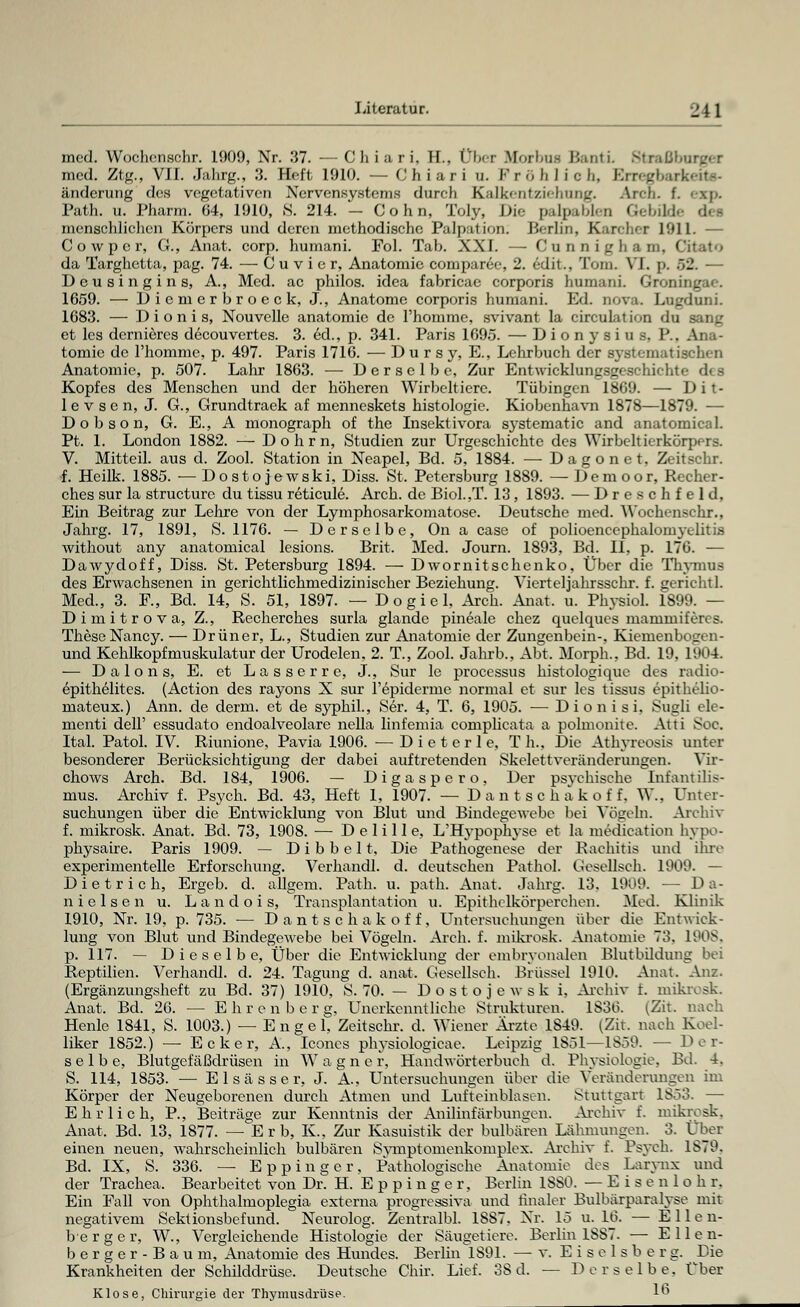 med. Wochenschr. 1909, Nr. 37. — Chiari, H.. Übet Morbus Bcuiti Strasburges med. Ztg., VII. Jahrg., 3. Heft 1910. — Chiari u. Fröhlich, Erregbarkeite- änderung des vegetativen Nervensystems durch Kalkentziehung. Area. f. exp. Path. u. Pharm. 64, 1910, S. 214. — C o h n, Toly, Die palpablen Gebildi menschlichen Körpers und deren methodische Palpation; Berlin, Karcher 1911. — Cowper, G., Anat. corp. humani. Fol. Tab. XXI. — Cunnigham, Citato da Targhetta, pag. 74. — Cu v i c r, Anatomie comparee, 2. edit., Tom. VI. p. 02. — Deusingins, A., Med. ac philos. idea fabricae corporis humani. Cp.!; 1659. — Diemerbroeck, J., Anatome corporis humani. Ed. nova. Lugduni. 1683. — D i o n i s, Nouvelle anatomie de l'homme, svivant la circulation du sang et les dernieres decouvertes. 3. 6d., p. 341. Paris 1695. — D i o n y s i u s. P.. Ana- tomie de l'homme, p. 497. Paris 1716. — D u r s y, E., Lehrbuch der systematischen Anatomie, p. 507. Lahr 1863. — Derselbe, Zur Entwicklungsgeschichte des Kopfes des Menschen und der höheren Wirbeltiere. Tübingen 1869. — Dit- levsen, J. G., Grundtraek af menneskets histologic. Kiobenhavn 1878—1879. — D o b s o n, G. E., A monograph of the Insektivora sj'stematic and anatomical. Pt. 1. London 1882. — Dolirn, Studien zur Urgeschichte des Wirbeltierkörpers. V. Mitteil, aus d. Zool. Station in Neapel, Bd. 5, 1884. — Dagonet, Zeitschr. f. Heilk. 1885. — Dostojewski, Diss. St. Petersburg 1889. — Demoor, Recher- ches sur la strueture du tissu reticule. Arch. de Biol.,T. 13, 1893. — Dreschfeld, Ein Beitrag zur Lehre von der Lymphosarkomatose. Deutsche med. Wochenschr., Jahrg. 17, 1891, S. 1176. — Derselbe, On a case of polioenccphalomyditi.s without any anatomical lesions. Brit. Med. Journ. 1893, Bd. II, p. 176. — Dawydoff, Diss. St. Petersburg 1894. — Dwornitschenko, Über die Thymus des Erwachsenen in gerichtlichmedizinischer Beziehung. Vierteljahrsschr. f. gerichtl. Med., 3. F., Bd. 14, S. 51, 1897. — Dogiel, Arch. Anat. u. Physiol. 1899. — Dimitrova, Z., Recherches surla glande pineale chez quelques mammiferes. These Nancy. — Drüner, L., Studien zur Anatomie der Zungenbein-. Kiemenbogen- und Kehlkopfmuskulatur der Urodelen, 2. T., Zool. Jahrb., Abt. Morph., Bd. 19, 1904. — D a 1 o n s, E. et Lasserre, J., Sur le processus histologique des radio- epithelites. (Action des rayons X sur l'epiderme normal et sur les tissus epithelio- rnateux.) Ann. de derm. et de syphil., Ser. 4, T. 6, 1905. — Dionisi, Sugli ele- menti delF essudato endoalveolare nella linfemia complicata a polmonite. Atti Soa Ital. Patol. IV. Riunione, Pavia 1906. — D i e t e r 1 e, Th.. Die Athyreosis unter besonderer Berücksichtigung der dabei auftretenden Skelettveränderungen. Vir- chows Arch. Bd. 184, 1906. — Digaspero, Der psychische Infantilis- mus. Archiv f. Psych. Bd. 43, Heft 1, 1907. — D a n t s c h a k o f f. W.. Unter- suchungen über die Entwicklung von Blut und Bindegewebe bei Vögeln. Archiv f. mikrosk. Anat. Bd. 73, 1908. — D e 1 i 11 e, L'Hypophyse et la medieation hypo- physaire. Paris 1909. — Dibbelt, Die Pathogenese der Rachitis und ihre experimentelle Erforschung. Verhandl. d. deutsehen Pathol. Gesellsch. 1909. — Dietrich, Ergeb. d. allgem. Path. u. path. Anat. Jahrg. 13. 1909. — Da- niel se n u. L a n d o i s, Transplantation u. Epithelkörperchen. Med. Klinik 1910, Nr. 19, p. 735. — Dantsc hakoff, Untersuchungen über die Entwick- lung von Blut und Bindegewebe bei Vögeln. Arch. f. mikrosk. Anatomie 73, 1908, p. 117. — Dieselbe, Über die Entwicklung der embryonalen Blutbildung bei Reptilien. Verhandl. d. 24. Tagung d. anat. Gesellsch. Brüssel 1910. Anat. Anz. (Ergänzungsheft zu Bd. 37) 1910, S. 70. — Dostojewski, Archiv t. mikrosk. Anat. Bd. 26. — Ehrenberg, Unerkenntliche Strukturen. 1836. (Zit. nach Henlc 1841, S. 1003.) — Engel, Zeitschr. d. Wiener Ärzte 1849. (Zit. nach Koel- liker 1852.) —- Ecker, Ä., Iconcs physiologieae. Leipzig 1S51—1859. — Der- selbe, Blutgefäßdrüsen in W a g n e r, Handwörterbuch d. Physiologie, Bd. 4. S. 114, 1853. — Elsas ser, J. A, Untersuchungen über die Veränderungen im Körper der Neugeborenen durch Atmen und Lufteinblasen. Stuttgart 1853. — Ehrlich, P., Beiträge zur Kenntnis der Anilinfärbungen. Archiv f. mikrosk, Anat. Bd. 13, 1877. —Erb, K, Zur Kasuistik der bulbären Lähmungen. 3. Ober einen neuen, wahrscheinlich bulbären Symptomenkomplex. Archiv f. Psych. 1879. Bd. IX, S. 336. — Eppinger, Pathologische Anatomie des Larynx und der Trachea. Bearbeitet von Dr. H. Eppinger, Berlin 1SS0. — Eisenloh r, Ein Fall von Ophthalmoplegia externa progressiva und finaler Bulbärparalyse mit negativem Sektionsbefund. Neurolog. Zentralbl. 1SS7. Nr. 15 u. 16. — Ellen- berg e r, W., Vergleichende Histologie der Säugetiere. Berlin 1SS7. — Ellen- berg e r - B a u m, Anatomie des Hundes. Berlin 1891. — v. Ei se 1 sb e r g. Die Krankheitender Schilddrüse. Deutsche Chir. Lief. 3S d. — Derselbe. Über Klose, Chirurgie der Thymusdrüse. 1°