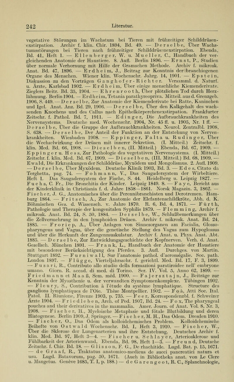 vegetative Störungen im Wachstum bei Tieren mit frühzeitiger Schilddrüsen- exstirpation. Archiv f. Hin. Chir. 1894, Bd. 49. — Derselbe, Über Wachs- tumsstörungen bei Tieren nach frühzeitiger Schilddrüsenexstirpation. Ebenda. Bd. 41, Heft 1. — Ellenb erger, W. u. Mu eller, C, Handbuch der ver- gleichenden Anatomie der Haustiere. 8. Aufl. Berlin 1896. — Ernst, P., Studien über normale Verhornung mit Hilfe der Granischen Methode. Archiv f. mikrosk. Anat. Bd. 47, 1896. — Erdheim, J, Beitrag zur Kenntnis der branchiogenen Organe des Menschen. Wiener klin. Wochenschr. Jahrg. 14, 1901. — Epstein. Diskussion zu den Vorträgen Ganghofer-Ricliter. Versamml. d. Naturf. u. Ärzte, Karlsbad 1902. — Erdheim, Über einige menschliche Kiemenderivate. Zieglers Beitr. Bd. 35, 1904. — Ehrenrooth, Über plötzlichen Tod durch Herz- lähmung. Berlin 1904. — Erdheim, Tetaniaparathyreopriva. Mitteil, ausd. Grenzgeb. 1906, S. 449. —Derselbe, Zur Anatomie der Kiemenderivate bei Ratte, Kaninchen und Igel. Anat. Anz. Bd. 29, 1906. — Derselbe, Über den Kalkgehalt des wach- senden Knochens und des Callus nach Epithelkörperchenexstirpation. Frankfurter Zeitschr. f. Pathol. Bd. 7, 1911. — E ding er, Die Aufbrauchkrankheiten des Nervensystems. Deutsche med. Wochenschr. 1904, Nr. 45 ff. u. 1905, Nr. 1 ff. -— Derselbe, Über die Gruppe der Aufbrauclikrahkkeiten. Neurol. Zentralbl. 1908. S. 638. — Derselbe, Der Anteil der Funktion an der Entstehung von Nerven- krankheiten. Wiesbaden 1908. — Eppinger, Falta u. Rudinger, Über die Wechselwirkung der Drüsen mit innerer Sekretion. (I. Mitteil.) Zeitschr. f. klin. Med. Bd. 66, 1908. —Dieselben, (II. Mitteü.) Ebenda, Bd. 67, 1909. — Eppinger u. Hess, Zur Pathologie des vegetativen Nervensvstems. (I. Mitteil.) Zeitschr. f. klin. Med. Bd. 67, 1909. —Dieselben, (III. Mitteil.) Bd. 68, 1909. — Ewald, Die Erkrankungen der Schilddrüse, Myxödem und Mongolismus. 2. Aufl. 1909. — Derselbe, Über Myxödem. Deutsche Klinik 1903, Bd. 3. — E d e s, Citato da Terghetta, pag. 74. ■— Fohmann, V, Das Saugadersystem der Wirbeltiere. Heft 1. Das Saugaders3'stem der Fische, S. 44. Heidelberg u. Leipzig 1827. — Fuchs, C. Fr., Die Bronchitis der Kinder. Leipzig 1849. 8. — F a y e, Bericht aus der Kinderklinik in Christiania f. d. Jahre 1858 — 1861. Norsk Magazin. 3, 1862. — F i s c h e r, J. G., Anatomisches über die Perennibranchiaten und Derotremen. Ham- burg 1864. — Fritsch, A., Zur Anatomie der Elefantenschildkröte, Abh. d. K. Böhmischen Ges. d. Wissenseh. v. Jahre 1870. R. 6, Bd. 4, 1871. — Fürth, Pathologie und Therapie der kongenitalen Syphilis 1879. — Flemming, Archiv f. mikrosk. Anat. Bd. 24, S. 50, 1884. — Derselbe, W., Schlußbemerkungen über die Zellvermehrung in den lymphoiden Drüsen. Archiv f. mikrosk. Anat. Bd. 24. 1885. — Froriep, A., Über Anlagen von Sinnesorganen am Facialis, Glosso- pharyngeus und Vagus, über die genetische Stellung des Vagus zum Hypoglossus und über die Herkunft der Zungenmuskulatur. Archiv f. Anat. u. Phys. Anat. Abt. 1885. — Derselbe, Zur Entwicklungsgeschichte der Kopf nerven. Verh. d. Anat. Gesellsch. München 1891. ■— Frank, L., Handbuch der Anatomie der Haustiere mit besonderer Berücksichtigung des Pferdes. 3. Aufl. Durchges. von Martin. Stuttgart 1892. — F u r n i w a 11, Sur l'anatomie pathol. d'acromegalie. Soc. path. London 1897. - Flügge, Vierteljahrsschr. f. gerichtl. Med. Bd. 17, F. 3, 1899. — F u s a r i, R., Contributo allo studio della formazioni paratiroidee nell' embryone umano. Giorn. R. accad. di med. di Torino. Ser. IV. Vol. 5, Anno 62, 1899. ■— Friedmann et Maaß, Sem. med. 1900. — F a j e r s z t a j n, J., Beiträge zur Kenntnis der Myasthenie u. der verwandten Symptomenkomplexe. Tübingen 1902. •— F 1 e u r y, S., Contribution ä Fetude du Systeme lymphatique. Structure des ganglions Fymphatiques de l'Oie. These Montpellier. 1902. — F o ä, Atti Soc. Ital. Patol. IL Riunione, Firenze 1903, p. 735. — F e e r, Korrespondenzbl. f. Schweizer Ärzte 1904. —Friedleben, Arch. of Ped. 1907, Bd. 24. — F o x, The pharyngeal pouches and their derivatives in the mammalia. Amer. Journ. of Anat. Vol. 8, Nr. 3, 1908. — Fischer, IL, Myeloische Metaplasie und fötale Blutbildung und deren Histogenese. Berlin 1909, J. Springer. — Fischer,!. H., Das Ödem. Dresden 1910. — Fischer, O., Das Ödem als kolloidchemisches Problem. Kolloidchemische Beihefte von Ostwald Wochenschr. Bd. I, Heft 3, 1910. — Fischer, W., Über die Sklerose der Lungenarterien und ihre Entstehung. Deutsches Archiv f. klin. Med. Bd. 97, Heft 3—4. — Fischer u. Schlayer, Arteriosklerose und Fühlbarkeit der Arterienwand, Ebenda. Bd. 98, Heft 1—3. — Freund, Deutsche Zeitschr. f. Chir. Bd. 18. — G 1 i s s o n, F. G., De rhachitide. Lugd. Bat, p. 15, 1671. — de Graaf, R., Traktatus anatomico-medicus de succi pancreatici natura et usu. Lugd. Batavorum, pag. 50, 1671. (Auch in Bibliotheka anat, von Le Clere u. Mangetus. Geneve 1685, T. I, p. 188.) — d e G a r e n g e o t, R. C, Splanchnologie,