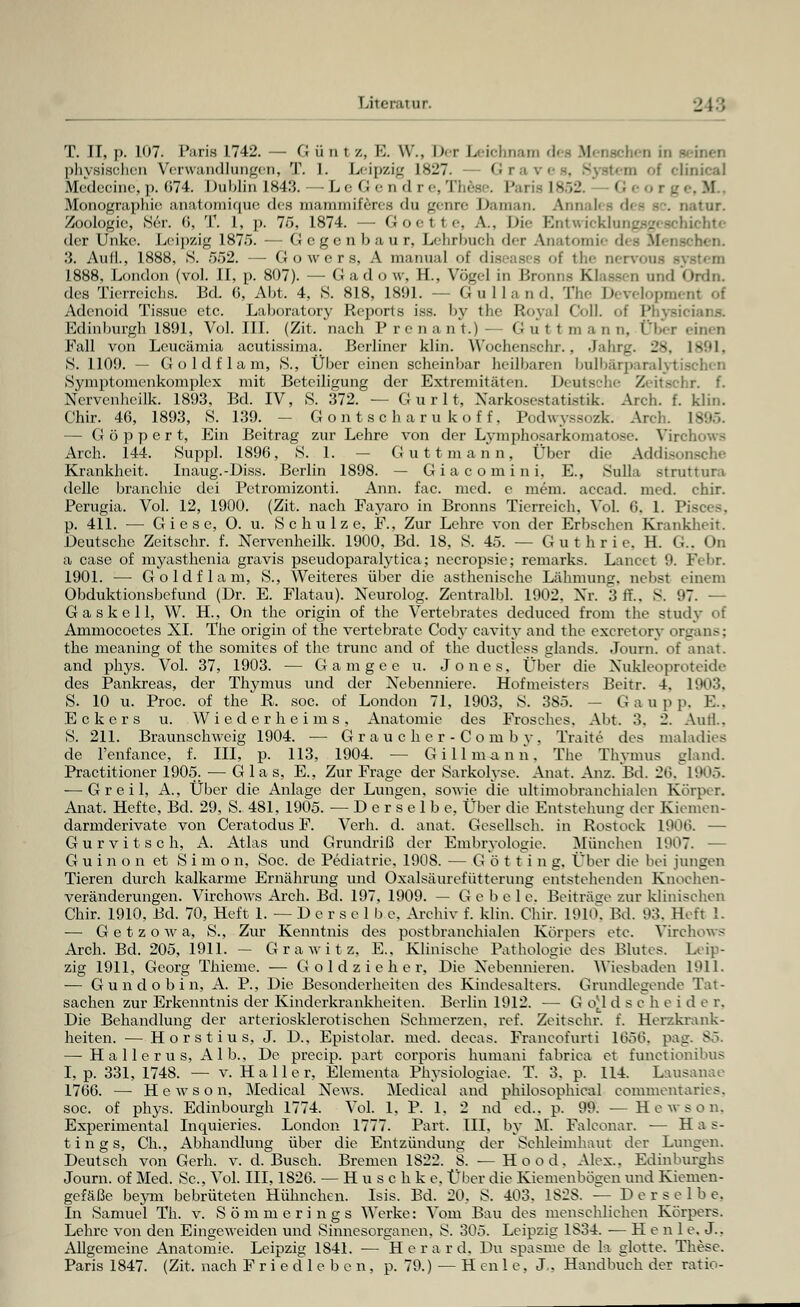 T. II, p. 107. Paris 1742. — G ü n i /., E. \V., Der Leichnam di M physischen Verwandlungen, T. I. Leipzig 1827. - Graves, System of clinicaJ Medecine, p. 674. Dublin 1843. — Le 6endre,These. Paris 1852. - I rge,H Monographie anatomique des mammiferes du genre Daman, Annal« - di - sc. nator. Zoologie, Ser. 6, T. I. p. 76, 1874. — Goel fce, A.. Die Ebitwicklungsgescbichte der Unke. Leipzig 1875. — Gegen bau r, Lehrbuch der Anatomie des menschen. 3. Auil., 1888, S. 552. — Gowers, A manual of diseases oi the nervous - 1888, London (vol. II, p. 807). — Gadow, H., Vögel in Brom - B und Ordn. des Tierreichs. Bd. 6, Abt. 4, S. 818, 1891. — Gulland, The Developn» Adenoid Tissuc etc. Laboratory Reports iss. by the Royal Coli, of Physii Edinburgh 1891, Vol. III. (Zit. nach Prenant.)- G u t t m a n n. Ober einen Fall von Lcucämia acutissima. Berliner klin. Wochenschr., Jährt.'. 28, 1891, S. 1109. — Goldflam, S., Über einen scheinbar heilbaren bulbärparalyl Symptomenkomplex mit Beteiligung der Extremitäten. Deutsche Z»ii>rhr. f. Ncrvenheilk. 1893, Bd. IV, S. 372. — G u r 11, Xarkosestatistik. Arch. f. klin. Chir. 46, 1893, S. 139. - Gontscharukoff, Podwyssozk. Arch. 1895. — G ö p p e r t, Ein Beitrag zur Lehre von der Lymphosarkomatose. Virchows Arch. 144. Suppl. 1896, S. 1. — Guttmann, Über die Addisonsche Krankheit. Inaug.-Diss. Berlin 1898. — Giacomini. E., Sulla struttura delle branchie dei Pctromizonti. Ann. fac. med. e mein, accad. med. chir. Perugia. Vol. 12, 1900. (Zit. nach Fayaro in Bronns Tierreich, Vol. 6. 1. P p. 411. — G i e s e, O. u. Schulze, F., Zur Lehre von der Erbschen Krankheit. Deutsche Zeitschr. f. Nervenheilk. 1900, Bd. 18, S. 45. — Guthrie, EL G.. On a case of myasthenia gravis pseudoparalytica; necropsic; remarks. Lancet 9. Febr. 1901. — Goldflam, S., Weiteres über die asthenische Lähmung, nebst einem Obduktionsbefund (Dr. E. Flatau). Neurolog. Zentralbl. 1902. Nr. 3 ff., S. 97. — G a s k e 11, W. H., On the origin of the Vertebratcs deduced from the study of Ammocoetes XL The origin of the vertebrate Cody cavity and the exeretory Organs; the meaning of the somites of the trunc and of the ductless glands. Journ. of anat. and phys. Vol. 37, 1903. — Gamgee u. Jones, Über die Nukleoproteide des Pankreas, der Thymus und der Nebenniere. Hofmeisters Beitr. 4. 1903. S. 10 u. Proc. of the R. soc. of London 71, 1903, S. 385. — G a u p p, E., Eckers u. Wiederheims, Anatomie des Frosches. Abt. 3. 2. Autl.. S. 211. Braunschweig 1904. — Graucher-Comby, Traite des maladies de l'enfance, f. III, p. 113, 1904. — Gi 11 mann. The Thymus gland. Practitioner 1905. — Glas, E., Zur Frage der Sarkolyse. Anat. Ana. Bd. 26, 1905. — G r e i 1, A., Über die Anlage der Lungen, sowie die ultimobranchialen Körper. Anat. Hefte, Bd. 29, S. 481, 1905. —Derselbe, Über die Entstehung der Kiemen- darmderivate von Ceratodus F. Verh. d. anat. Gesellseh. in Rostock 1906. — G u r v i t s c h, A. Atlas und Grundriß der Embryologie. München 1907. — Guinon et Simon, Soc. de Pediatrie. 1908. — G ö 11 i n g, Über die bei jungen Tieren durch kalkarme Ernährung und Oxalsäurefütterung entstehenden Knochen- veränderungen. Virchows Arch. Bd. 197, 1909. — G e b e 1 e. Beiträge zur klinischen Chir. 1910, Bd. 70, Heft 1. — D e r s e 1 b e. Archiv f. klin. Chir. 1910, Bd. 93. Heft 1. — G e t z o w a, S., Zur Kenntnis des postbranchialen Körpers etc. Virchows Arch. Bd. 205, 1911. — G r a w i t z. E.. Klinische Pathologie des Blutes. Leip- zig 1911, Georg Thieme. — G o 1 d z i e h e r, Die Nebennieren. Wiesbaden 1911. — G u n d o b i n, A. P., Die Besonderheiten des Kindesalters. Grundlegende Tat- sachen zur Erkenntnis der Kinderkrankheiten. Berlin 1912. — G o.\ d s c h e i d e r. Die Behandlung der arteriosklerotischen Schmerzen, ref. Zeitschr. f. Herzkrank- heiten. — Horstius, J. D., Epistolar. med. decas. Franeofurti 16S6, pag. 85. — Hallerus, Alb., De preeip. part corporis humani fabrica et funetionibus I, p. 331, 1748. — v. Haller, Elemente Physiologiae. T. 3. p. 114. Lausanae 1766. — Hewson, Medical News. Medical and philosophical commentarics. soc. of phys. Edinbourgh 1774. Vol. 1, P. 1. 2 nd ed.. p. 99. — Hewson. Experimental Inquieries. London 1777. Part. III. by M. Falconar. — Has- tin g s, Ch., Abhandlung über die Entzündung der Sehleimhaut der Lungen. Deutsch von Gerh. v. d. Busch. Bremen 1S22. S. —Ho od. Alex.. Edinburghs Journ. of Med. Sc., Vol. III, 1826. — Husclike. Über die Kiemenbogen und Kiemen- gefäße beyni bebrüteten Hühnchen. Isis. Bd. 20. S. 403. 1828. — Der selb e. In Samuel Th. v. Sömmerings Werke: Vom Bau des menschlichen Körpers. Lehre von den Eingeweiden und Sinnesorganen, S. 305. Leipzig 1S34. — Heul e. J.. Allgemeine Anatomie. Leipzig 1841. — Herard, Du spasme de la glotte. These.