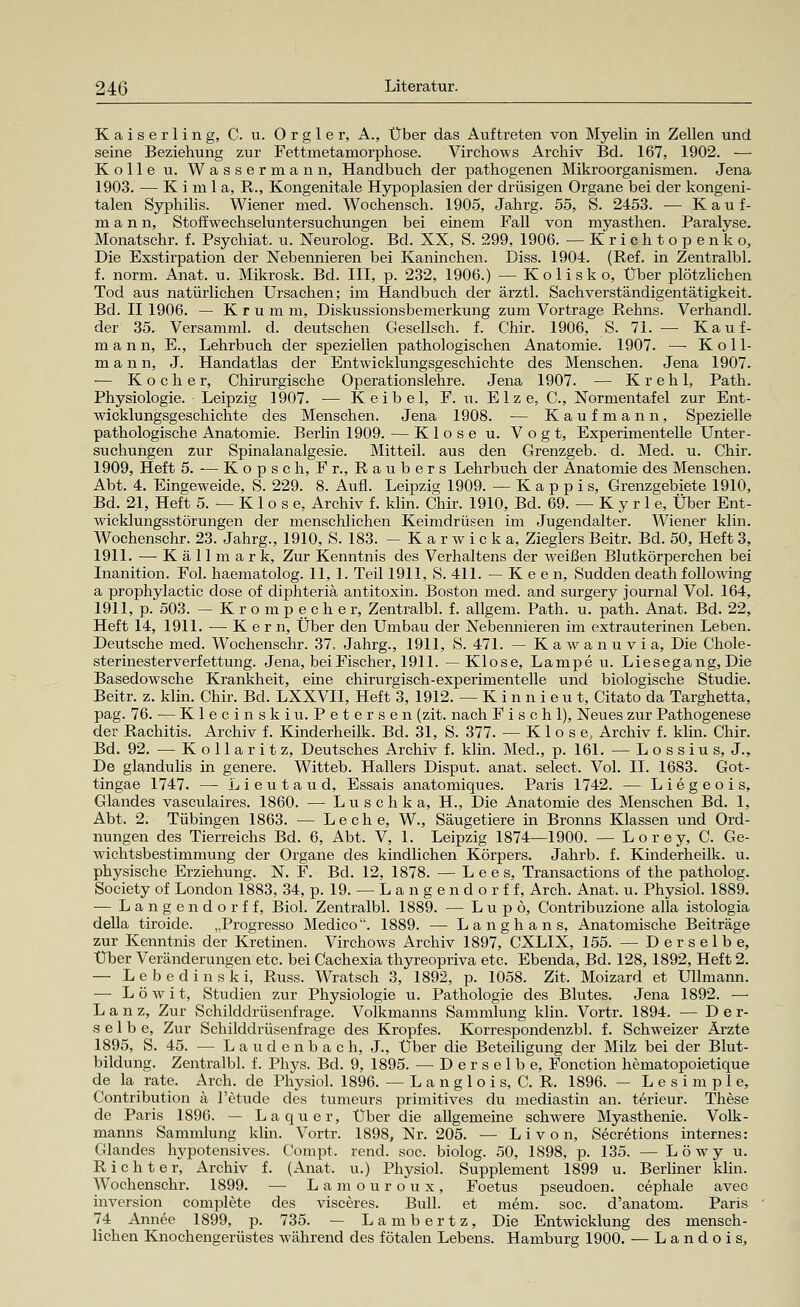 Kaiserling, C. u. Orgle r, A., Über das Auftreten von Myelin in Zellen und seine Beziehung zur Fettmetamorphose. Virchows Archiv Bd. 167, 1902. ■— Kolle u, Wassermann, Handbuch der pathogenen Mikroorganismen. Jena 1903. — K i m 1 a, R., Kongenitale Hypoplasien der drüsigen Organe bei der kongeni- talen Syphilis. Wiener med. Wochensch. 1905, Jahrg. 55, S. 2453. — Kauf- mann, Stoff Wechseluntersuchungen bei einem Fall von myasthen. Paralyse. Monatschr. f. Psychiat. u. Neurolog. Bd. XX, S. 299, 1906. — Krichtopenko, Die Exstirpation der Nebennieren bei Kaninchen. Diss. 1904. (Ref. in Zentralbl. f. norm. Anat. u. Mikrosk. Bd. III, p. 232, 1906.) — Kolisko, Über plötzlichen Tod aus natürlichen Ursachen; im Handbuch der ärztl. Sachverständigentätigkeit. Bd. II 1906. — Kfum m, Diskussionsbemerkung zum Vortrage Rehns. Verhandl. der 35. Versamml. d. deutschen Gesellsch. f. Chir. 1906, S. 71. — Kauf- mann, E., Lehrbuch der speziellen pathologischen Anatomie. 1907. — K o 11- m a n n, J. Handatlas der Entwicklungsgeschichte des Menschen. Jena 1907. ■— Kocher, Chirurgische Operationslehre. Jena 1907. — K r e h 1, Path. Physiologie. Leipzig 1907. — K e i b e 1, E. u. E 1 z e, O, Normentafel zur Ent- wicklungsgeschichte des Menschen. Jena 1908. — Kaufmann, Spezielle pathologische Anatomie. Berlin 1909. — Klose u. Vogt, Experimentelle Unter- suchungen zur Spinalanalgesie. Mitteil, aus den Grenzgeb. d. Med. u. Chir. 1909, Heft 5. — K o p s c h, E r., R a u b e r s Lehrbuch der Anatomie des Menschen. Abt. 4. Eingeweide, S. 229. 8. Aufl. Leipzig 1909. —Käppis, Grenzgebiete 1910, Bd. 21, Heft 5. — K 1 o s e, Archiv f. klin. Chir. 1910, Bd. 69. — K y r 1 e, Über Ent- wicklungsstörungen der menschlichen Keimdrüsen im Jugendalter. Wiener klin. Wochenschr. 23. Jahrg., 1910, S. 183. -Karwicka, Zieglers Beitr. Bd. 50, Heft 3, 1911. —-Källmark, Zur Kenntnis des Verhaltens der weißen Blutkörperchen bei Inanition. Fol. haematolog. 11, 1. Teil 1911, S. 411. — K e e n, Sudden death following a prophylactic dose of diphteriä antitoxin. Boston med. and surgery Journal Vol. 164, 1911, p. 503. — Krompecher, Zentralbl. f. allgem. Path. u. path. Anat. Bd. 22, Heft 14, 1911. — Kern, Über den Umbau der Nebennieren im extrauterinen Leben. Deutsche med. Wochenschr. 37. Jahrg., 1911, S. 471. — Kawanuvia, Die Chole- sterinesterverfettung. Jena, bei Fischer, 1911. —Klose, Lampe u. Liesegang, Die Basedowsche Krankheit, eine chirurgisch-experimentelle und biologische Studie. Beitr. z. klin. Chir. Bd. LXXVII, Heft 3, 1912. — K i n n i e u t, Citato da Targhetta, pag. 76. — Klecinskiu. Petersen (zit. nach F i s c h 1), Neues zur Pathogenese der Rachitis. Archiv f. Kinderheilk. Bd. 31, S. 377. — Klose, Archiv f. klin. Chir. Bd. 92. — K o 11 a r i t z, Deutsches Archiv f. klin. Med., p. 161. — L o s s i u s, J., De glandulis in genere. Witteb. Hallers Disput, anat. select. Vol. IL 1683. Got- tingae 1747. — Lieutaud, Essais anatomiques. Paris 1742. — Liegeois, Glandes vasculaires. 1860. — Luschka, H., Die Anatomie des Menschen Bd. 1, Abt. 2. Tübingen 1863. — Leche, W., Säugetiere in Bronns Klassen und Ord- nungen des Tierreichs Bd. 6, Abt. V, 1. Leipzig 1874—1900. — Lorey, C. Ge- wichtsbestimmung der Organe des kindlichen Körpers. Jahrb. f. Kinderheilk. u. physische Erziehung. N. F. Bd. 12, 1878. — L e e s, Transactions of the patholog. Society of London 1883, 34, p. 19. — L a n g e n d o r f f, Arch. Anat. u. Physiol. 1889. — Lange ndorff, Biol. Zentralbl. 1889. — L u p ö, Contribuzione alla istologia della tiroide. „Progresso Medico. 1889. — Langhans, Anatomische Beiträge zur Kenntnis der Kretinen. Virchows Archiv 1897, CXLIX, 155. — Derselbe, Über Veränderungen etc. bei Cachexia thyreopriva etc. Ebenda, Bd. 128, 1892, Heft 2. — Lebedi nski, Russ. Wratsch 3, 1892, p. 1058. Zit. Moizard et Ulimann. — L ö w i t, Studien zur Physiologie u. Pathologie des Blutes. Jena 1892. — L a n z, Zur Schilddrüsenfrage. Volkmanns Sammlung klin. Vortr. 1894. — Der- selbe, Zur Schilddrüsenfrage des Kropfes. Korrespondenzbl. f. Schweizer Ärzte 1895, S. 45. — Laudenbach, J., Über die Beteiligung der Milz bei der Blut- bildung. Zentralbl. f. Phys. Bd. 9, 1895. — Derselbe, Fonction hematopoietique de la rate. Arch. de Physiol. 1896. —Langlois, C. R. 1896. — Lesimple, Contribution a l'etude des tumeurs primitives du mediastin an. terieur. These de Paris 1896. -- La quer, Über die allgemeine schwere Myasthenie. Volk- manns Sammlung klin. Vortr. 1898, Nr. 205. — L i v o n, Secretions internes: Glandes hypotensives. Compt. rend. soc. biolog. 50, 1898, p. 135. — L ö w y u. Richter, Archiv f. (Anat. u.) Physiol. Supplement 1899 u. Berliner klin. Wochenschr. 1899. — Lamouroux, Foetus pseudoen. cephale avec inversion complete des visceres. Bull, et mem. soc. d'anatom. Paris 74 Annee 1899, p. 735. — Lambertz, Die Entwicklung des mensch- lichen Knochengerüstes während des fötalen Lebens. Hamburg 1900. — Landois,